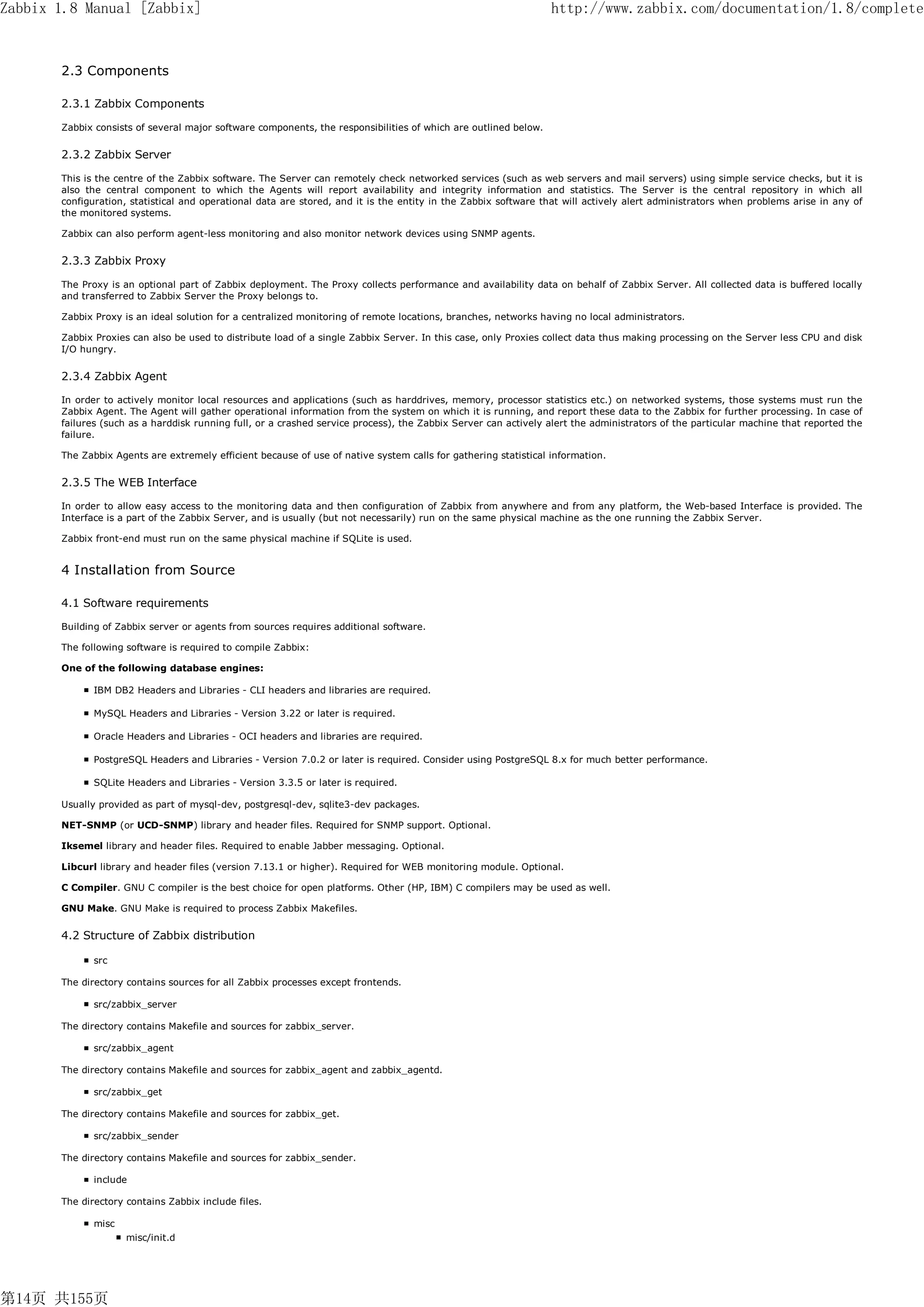Zabbix 1.8 Manual [Zabbix]                                                                                       http://www.zabbix.com/documentation/1.8/complete


       2.3 Components

       2.3.1 Zabbix Components

       Zabbix consists of several major software components, the responsibilities of which are outlined below.


       2.3.2 Zabbix Server

       This is the centre of the Zabbix software. The Server can remotely check networked services (such as web servers and mail servers) using simple service checks, but it is
       also the central component to which the Agents will report availability and integrity information and statistics. The Server is the central repository in which all
       configuration, statistical and operational data are stored, and it is the entity in the Zabbix software that will actively alert administrators when problems arise in any of
       the monitored systems.

       Zabbix can also perform agent-less monitoring and also monitor network devices using SNMP agents.


       2.3.3 Zabbix Proxy

       The Proxy is an optional part of Zabbix deployment. The Proxy collects performance and availability data on behalf of Zabbix Server. All collected data is buffered locally
       and transferred to Zabbix Server the Proxy belongs to.

       Zabbix Proxy is an ideal solution for a centralized monitoring of remote locations, branches, networks having no local administrators.

       Zabbix Proxies can also be used to distribute load of a single Zabbix Server. In this case, only Proxies collect data thus making processing on the Server less CPU and disk
       I/O hungry.


       2.3.4 Zabbix Agent

       In order to actively monitor local resources and applications (such as harddrives, memory, processor statistics etc.) on networked systems, those systems must run the
       Zabbix Agent. The Agent will gather operational information from the system on which it is running, and report these data to the Zabbix for further processing. In case of
       failures (such as a harddisk running full, or a crashed service process), the Zabbix Server can actively alert the administrators of the particular machine that reported the
       failure.

       The Zabbix Agents are extremely efficient because of use of native system calls for gathering statistical information.


       2.3.5 The WEB Interface

       In order to allow easy access to the monitoring data and then configuration of Zabbix from anywhere and from any platform, the Web-based Interface is provided. The
       Interface is a part of the Zabbix Server, and is usually (but not necessarily) run on the same physical machine as the one running the Zabbix Server.

       Zabbix front-end must run on the same physical machine if SQLite is used.


       4 Installation from Source

       4.1 Software requirements

       Building of Zabbix server or agents from sources requires additional software.

       The following software is required to compile Zabbix:

       One of the following database engines:

              IBM DB2 Headers and Libraries - CLI headers and libraries are required.

              MySQL Headers and Libraries - Version 3.22 or later is required.

              Oracle Headers and Libraries - OCI headers and libraries are required.

              PostgreSQL Headers and Libraries - Version 7.0.2 or later is required. Consider using PostgreSQL 8.x for much better performance.

              SQLite Headers and Libraries - Version 3.3.5 or later is required.

       Usually provided as part of mysql-dev, postgresql-dev, sqlite3-dev packages.

       NET-SNMP (or UCD-SNMP) library and header files. Required for SNMP support. Optional.

       Iksemel library and header files. Required to enable Jabber messaging. Optional.

       Libcurl library and header files (version 7.13.1 or higher). Required for WEB monitoring module. Optional.

       C Compiler. GNU C compiler is the best choice for open platforms. Other (HP, IBM) C compilers may be used as well.

       GNU Make. GNU Make is required to process Zabbix Makefiles.


       4.2 Structure of Zabbix distribution

              src

       The directory contains sources for all Zabbix processes except frontends.

              src/zabbix_server

       The directory contains Makefile and sources for zabbix_server.

              src/zabbix_agent

       The directory contains Makefile and sources for zabbix_agent and zabbix_agentd.

              src/zabbix_get

       The directory contains Makefile and sources for zabbix_get.

              src/zabbix_sender

       The directory contains Makefile and sources for zabbix_sender.

              include

       The directory contains Zabbix include files.

              misc
                     misc/init.d




第14页 共155页
 