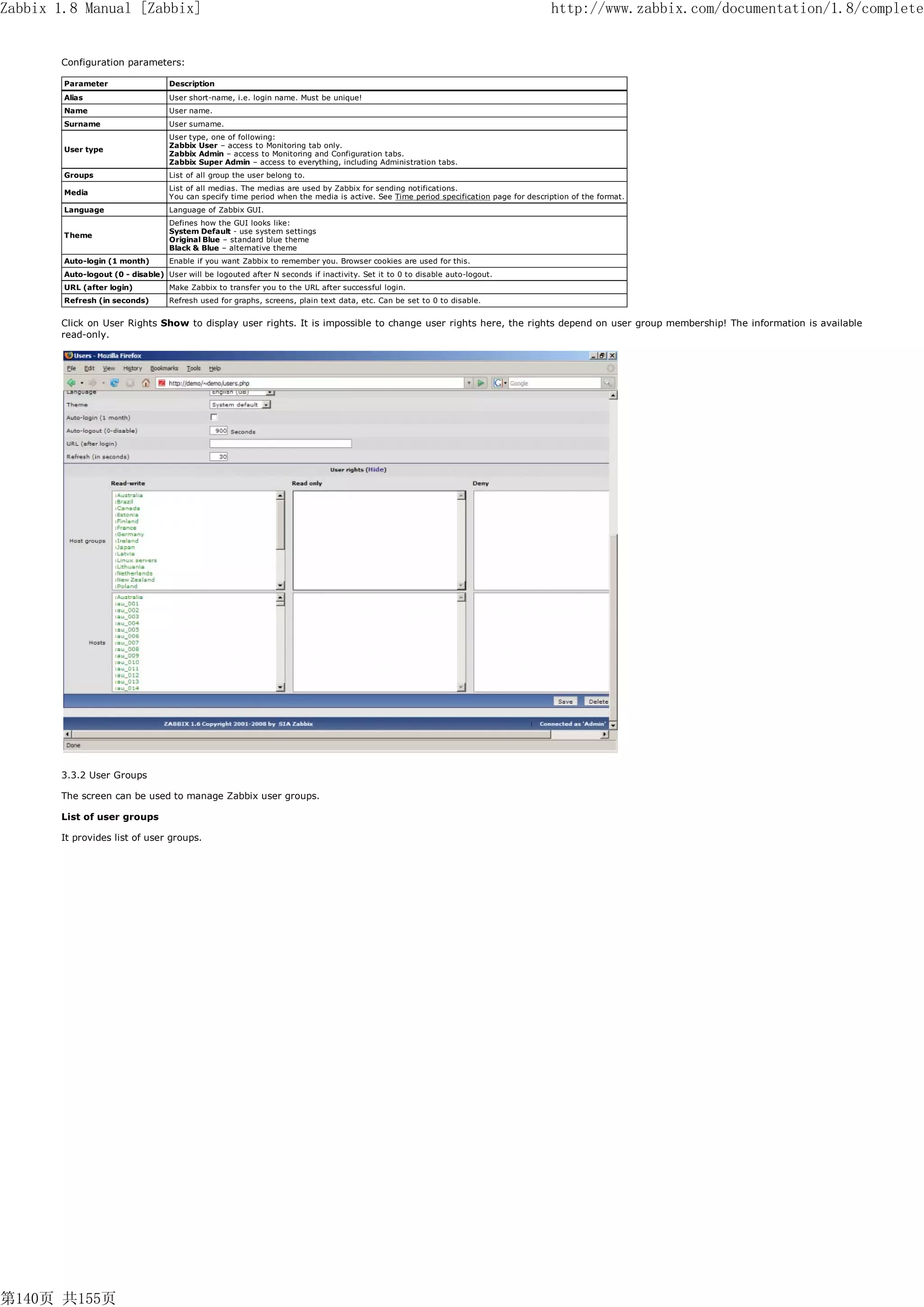 Zabbix 1.8 Manual [Zabbix]                                                                                                            http://www.zabbix.com/documentation/1.8/complete


       Configuration parameters:

        Parameter                  Description
        Alias                      User short-name, i.e. login name. Must be unique!
        Name                       User name.
        Surname                    User surname.
                                   User type, one of following:
                                   Zabbix User – access to Monitoring tab only.
        User type
                                   Zabbix Admin – access to Monitoring and Configuration tabs.
                                   Zabbix Super Admin – access to everything, including Administration tabs.
        Groups                     List of all group the user belong to.
                                   List of all medias. The medias are used by Zabbix for sending notifications.
        Media
                                   You can specify time period when the media is active. See Time period specification page for description of the format.
        Language                   Language of Zabbix GUI.
                                   Defines how the GUI looks like:
                                   System Default - use system settings
        Theme
                                   Original Blue – standard blue theme
                                   Black & Blue – alternative theme
        Auto-login (1 month)       Enable if you want Zabbix to remember you. Browser cookies are used for this.
        Auto-logout (0 - disable) User will be logouted after N seconds if inactivity. Set it to 0 to disable auto-logout.
        URL (after login)          Make Zabbix to transfer you to the URL after successful login.
        Refresh (in seconds)       Refresh used for graphs, screens, plain text data, etc. Can be set to 0 to disable.


       Click on User Rights Show to display user rights. It is impossible to change user rights here, the rights depend on user group membership! The information is available
       read-only.




       3.3.2 User Groups

       The screen can be used to manage Zabbix user groups.

       List of user groups

       It provides list of user groups.




第140页 共155页
 