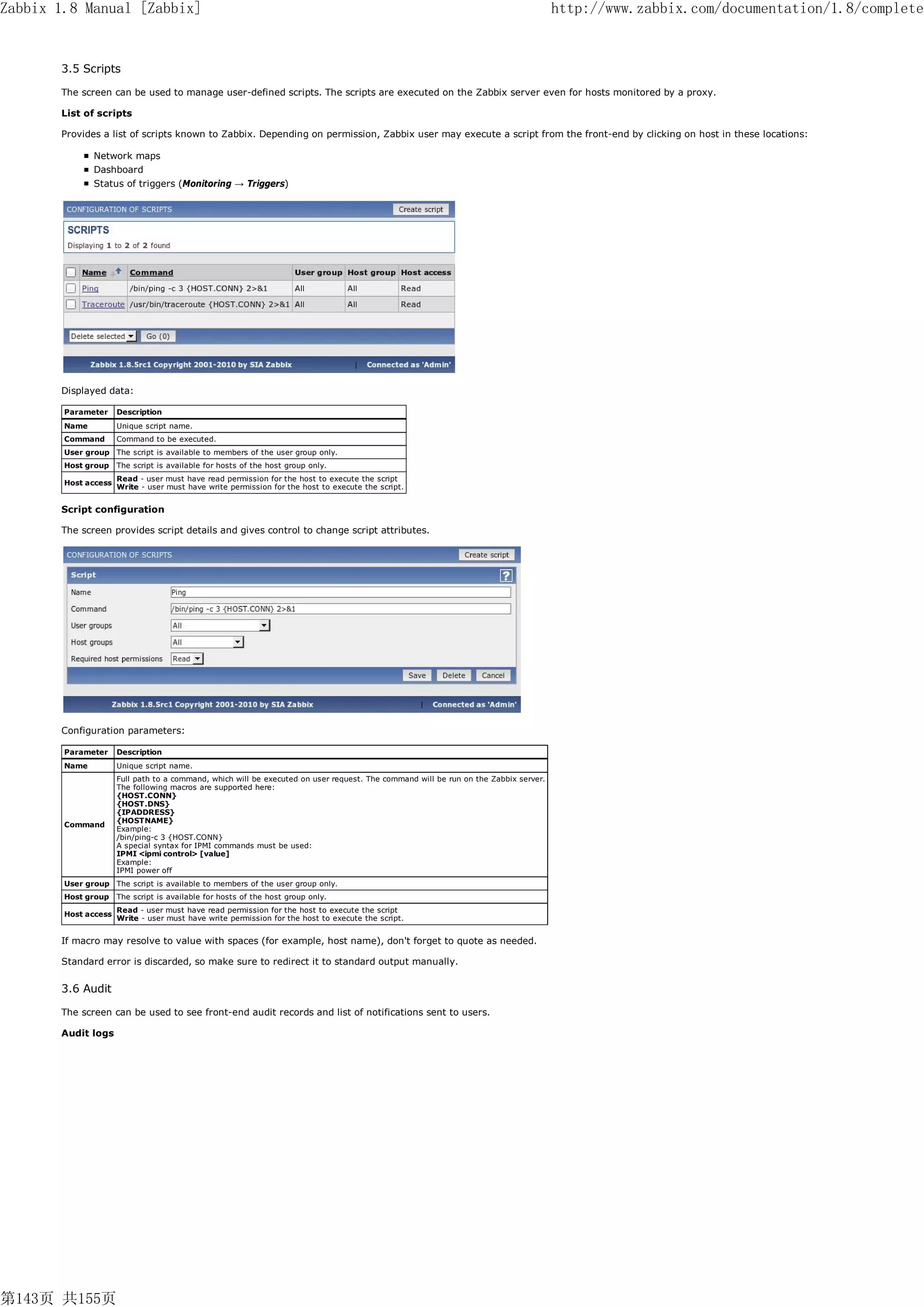 Zabbix 1.8 Manual [Zabbix]                                                                                                            http://www.zabbix.com/documentation/1.8/complete


       3.5 Scripts

       The screen can be used to manage user-defined scripts. The scripts are executed on the Zabbix server even for hosts monitored by a proxy.

       List of scripts

       Provides a list of scripts known to Zabbix. Depending on permission, Zabbix user may execute a script from the front-end by clicking on host in these locations:

               Network maps
               Dashboard
               Status of triggers (Monitoring → Triggers)




       Displayed data:

        Parameter     Description
        Name          Unique script name.
        Command       Command to be executed.
        User group The script is available to members of the user group only.
        Host group    The script is available for hosts of the host group only.
                      Read - user must have read permission for the host to execute the script
        Host access
                      Write - user must have write permission for the host to execute the script.


       Script configuration

       The screen provides script details and gives control to change script attributes.




       Configuration parameters:

        Parameter     Description
        Name          Unique script name.
                      Full path to a command, which will be executed on user request. The command will be run on the Zabbix server.
                      The following macros are supported here:
                      {HOST.CONN}
                      {HOST.DNS}
                      {IPADDRESS}
                      {HOSTNAME}
        Command
                      Example:
                      /bin/ping-c 3 {HOST.CONN}
                      A special syntax for IPMI commands must be used:
                      IPMI <ipmi control> [value]
                      Example:
                      IPMI power off
        User group The script is available to members of the user group only.
        Host group    The script is available for hosts of the host group only.
                      Read - user must have read permission for the host to execute the script
        Host access
                      Write - user must have write permission for the host to execute the script.


       If macro may resolve to value with spaces (for example, host name), don't forget to quote as needed.

       Standard error is discarded, so make sure to redirect it to standard output manually.


       3.6 Audit

       The screen can be used to see front-end audit records and list of notifications sent to users.

       Audit logs




第143页 共155页
 