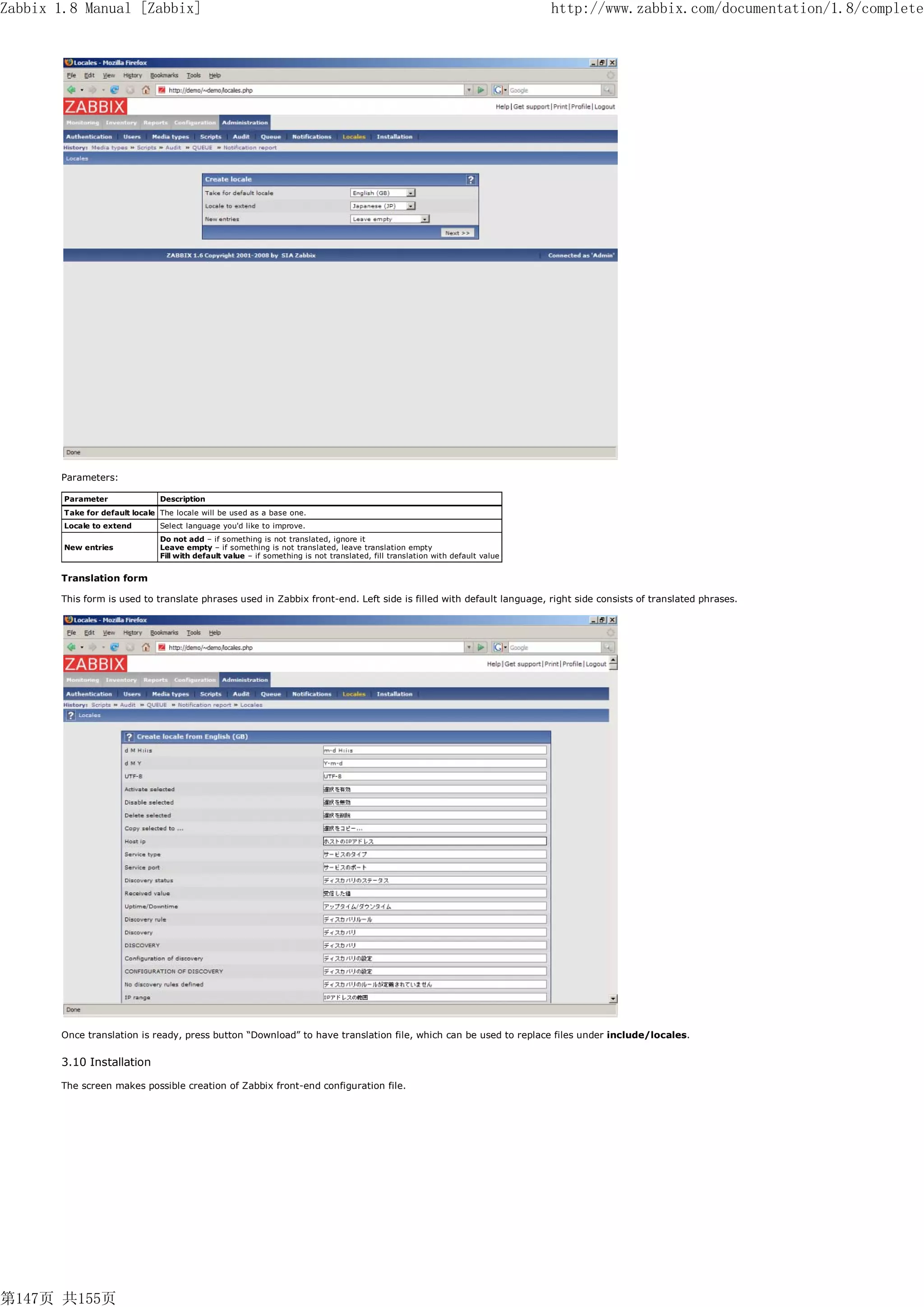 Zabbix 1.8 Manual [Zabbix]                                                                                                      http://www.zabbix.com/documentation/1.8/complete




       Parameters:

        Parameter               Description
        Take for default locale The locale will be used as a base one.
        Locale to extend        Select language you'd like to improve.
                                Do not add – if something is not translated, ignore it
        New entries             Leave empty – if something is not translated, leave translation empty
                                Fill with default value – if something is not translated, fill translation with default value


       Translation form

       This form is used to translate phrases used in Zabbix front-end. Left side is filled with default language, right side consists of translated phrases.




       Once translation is ready, press button “Download” to have translation file, which can be used to replace files under include/locales.


       3.10 Installation

       The screen makes possible creation of Zabbix front-end configuration file.




第147页 共155页
 