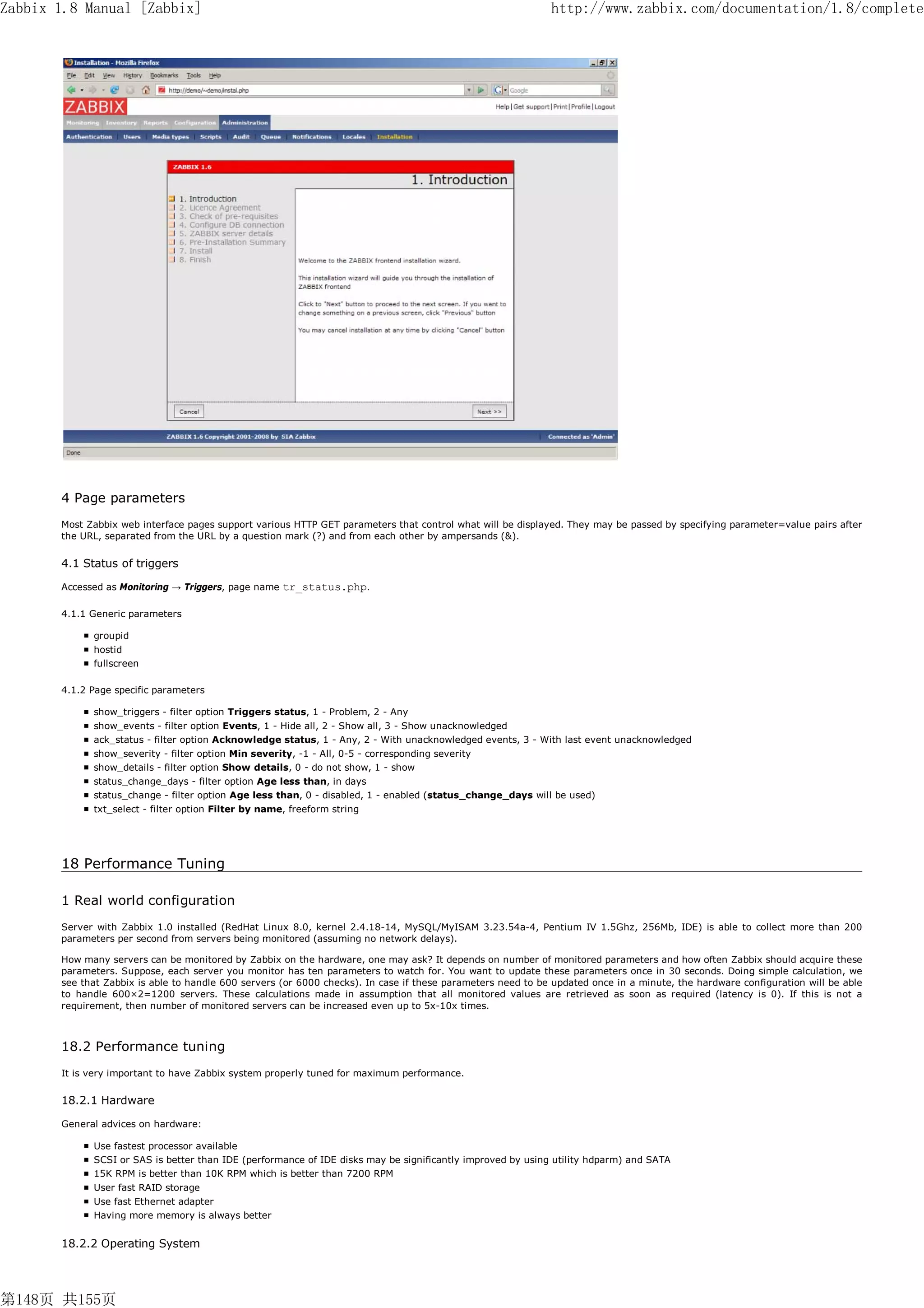 Zabbix 1.8 Manual [Zabbix]                                                                                   http://www.zabbix.com/documentation/1.8/complete




       4 Page parameters
       Most Zabbix web interface pages support various HTTP GET parameters that control what will be displayed. They may be passed by specifying parameter=value pairs after
       the URL, separated from the URL by a question mark (?) and from each other by ampersands (&).


       4.1 Status of triggers

       Accessed as Monitoring → Triggers, page name   tr_status.php.

       4.1.1 Generic parameters

             groupid
             hostid
             fullscreen

       4.1.2 Page specific parameters

             show_triggers - filter option Triggers status, 1 - Problem, 2 - Any
             show_events - filter option Events, 1 - Hide all, 2 - Show all, 3 - Show unacknowledged
             ack_status - filter option Acknowledge status, 1 - Any, 2 - With unacknowledged events, 3 - With last event unacknowledged
             show_severity - filter option Min severity, -1 - All, 0-5 - corresponding severity
             show_details - filter option Show details, 0 - do not show, 1 - show
             status_change_days - filter option Age less than, in days
             status_change - filter option Age less than, 0 - disabled, 1 - enabled (status_change_days will be used)
             txt_select - filter option Filter by name, freeform string




       18 Performance Tuning

       1 Real world configuration
       Server with Zabbix 1.0 installed (RedHat Linux 8.0, kernel 2.4.18-14, MySQL/MyISAM 3.23.54a-4, Pentium IV 1.5Ghz, 256Mb, IDE) is able to collect more than 200
       parameters per second from servers being monitored (assuming no network delays).

       How many servers can be monitored by Zabbix on the hardware, one may ask? It depends on number of monitored parameters and how often Zabbix should acquire these
       parameters. Suppose, each server you monitor has ten parameters to watch for. You want to update these parameters once in 30 seconds. Doing simple calculation, we
       see that Zabbix is able to handle 600 servers (or 6000 checks). In case if these parameters need to be updated once in a minute, the hardware configuration will be able
       to handle 600×2=1200 servers. These calculations made in assumption that all monitored values are retrieved as soon as required (latency is 0). If this is not a
       requirement, then number of monitored servers can be increased even up to 5x-10x times.



       18.2 Performance tuning
       It is very important to have Zabbix system properly tuned for maximum performance.


       18.2.1 Hardware

       General advices on hardware:

             Use fastest processor available
             SCSI or SAS is better than IDE (performance of IDE disks may be significantly improved by using utility hdparm) and SATA
             15K RPM is better than 10K RPM which is better than 7200 RPM
             User fast RAID storage
             Use fast Ethernet adapter
             Having more memory is always better


       18.2.2 Operating System




第148页 共155页
 