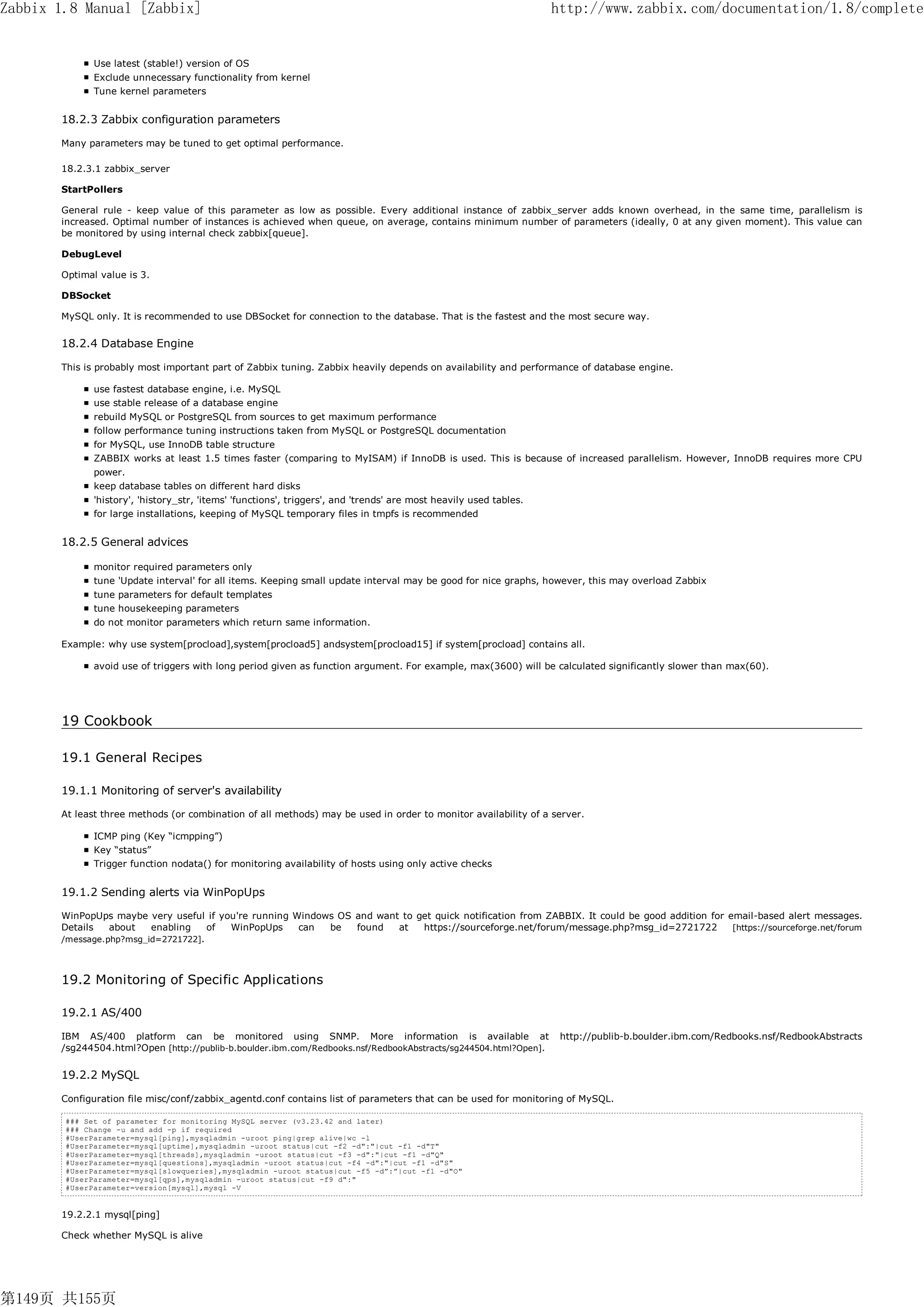 Zabbix 1.8 Manual [Zabbix]                                                                                          http://www.zabbix.com/documentation/1.8/complete


              Use latest (stable!) version of OS
              Exclude unnecessary functionality from kernel
              Tune kernel parameters


       18.2.3 Zabbix configuration parameters

       Many parameters may be tuned to get optimal performance.

       18.2.3.1 zabbix_server

       StartPollers

       General rule - keep value of this parameter as low as possible. Every additional instance of zabbix_server adds known overhead, in the same time, parallelism is
       increased. Optimal number of instances is achieved when queue, on average, contains minimum number of parameters (ideally, 0 at any given moment). This value can
       be monitored by using internal check zabbix[queue].

       DebugLevel

       Optimal value is 3.

       DBSocket

       MySQL only. It is recommended to use DBSocket for connection to the database. That is the fastest and the most secure way.


       18.2.4 Database Engine

       This is probably most important part of Zabbix tuning. Zabbix heavily depends on availability and performance of database engine.

              use fastest database engine, i.e. MySQL
              use stable release of a database engine
              rebuild MySQL or PostgreSQL from sources to get maximum performance
              follow performance tuning instructions taken from MySQL or PostgreSQL documentation
              for MySQL, use InnoDB table structure
              ZABBIX works at least 1.5 times faster (comparing to MyISAM) if InnoDB is used. This is because of increased parallelism. However, InnoDB requires more CPU
              power.
              keep database tables on different hard disks
              'history', 'history_str, 'items' 'functions', triggers', and 'trends' are most heavily used tables.
              for large installations, keeping of MySQL temporary files in tmpfs is recommended


       18.2.5 General advices

              monitor required parameters only
              tune 'Update interval' for all items. Keeping small update interval may be good for nice graphs, however, this may overload Zabbix
              tune parameters for default templates
              tune housekeeping parameters
              do not monitor parameters which return same information.

       Example: why use system[procload],system[procload5] andsystem[procload15] if system[procload] contains all.

              avoid use of triggers with long period given as function argument. For example, max(3600) will be calculated significantly slower than max(60).




       19 Cookbook

       19.1 General Recipes

       19.1.1 Monitoring of server's availability

       At least three methods (or combination of all methods) may be used in order to monitor availability of a server.

              ICMP ping (Key “icmpping”)
              Key “status”
              Trigger function nodata() for monitoring availability of hosts using only active checks


       19.1.2 Sending alerts via WinPopUps

       WinPopUps maybe very useful if you're running Windows OS and want to get quick notification from ZABBIX. It could be good addition for email-based alert messages.
       Details   about   enabling    of WinPopUps     can  be   found   at   https://sourceforge.net/forum/message.php?msg_id=2721722          [https://sourceforge.net/forum
       /message.php?msg_id=2721722].




       19.2 Monitoring of Specific Applications

       19.2.1 AS/400

       IBM AS/400 platform can be monitored using SNMP. More information is available at                             http://publib-b.boulder.ibm.com/Redbooks.nsf/RedbookAbstracts
       /sg244504.html?Open [http://publib-b.boulder.ibm.com/Redbooks.nsf/RedbookAbstracts/sg244504.html?Open].


       19.2.2 MySQL

       Configuration file misc/conf/zabbix_agentd.conf contains list of parameters that can be used for monitoring of MySQL.

        ### Set of parameter for monitoring MySQL server (v3.23.42 and later)
        ### Change -u and add -p if required
        #UserParameter=mysql[ping],mysqladmin -uroot ping|grep alive|wc -l
        #UserParameter=mysql[uptime],mysqladmin -uroot status|cut -f2 -d":"|cut -f1 -d"T"
        #UserParameter=mysql[threads],mysqladmin -uroot status|cut -f3 -d":"|cut -f1 -d"Q"
        #UserParameter=mysql[questions],mysqladmin -uroot status|cut -f4 -d":"|cut -f1 -d"S"
        #UserParameter=mysql[slowqueries],mysqladmin -uroot status|cut -f5 -d”:”|cut -f1 -d"O"
        #UserParameter=mysql[qps],mysqladmin -uroot status|cut -f9 d":"
        #UserParameter=version[mysql],mysql -V


       19.2.2.1 mysql[ping]

       Check whether MySQL is alive




第149页 共155页
 