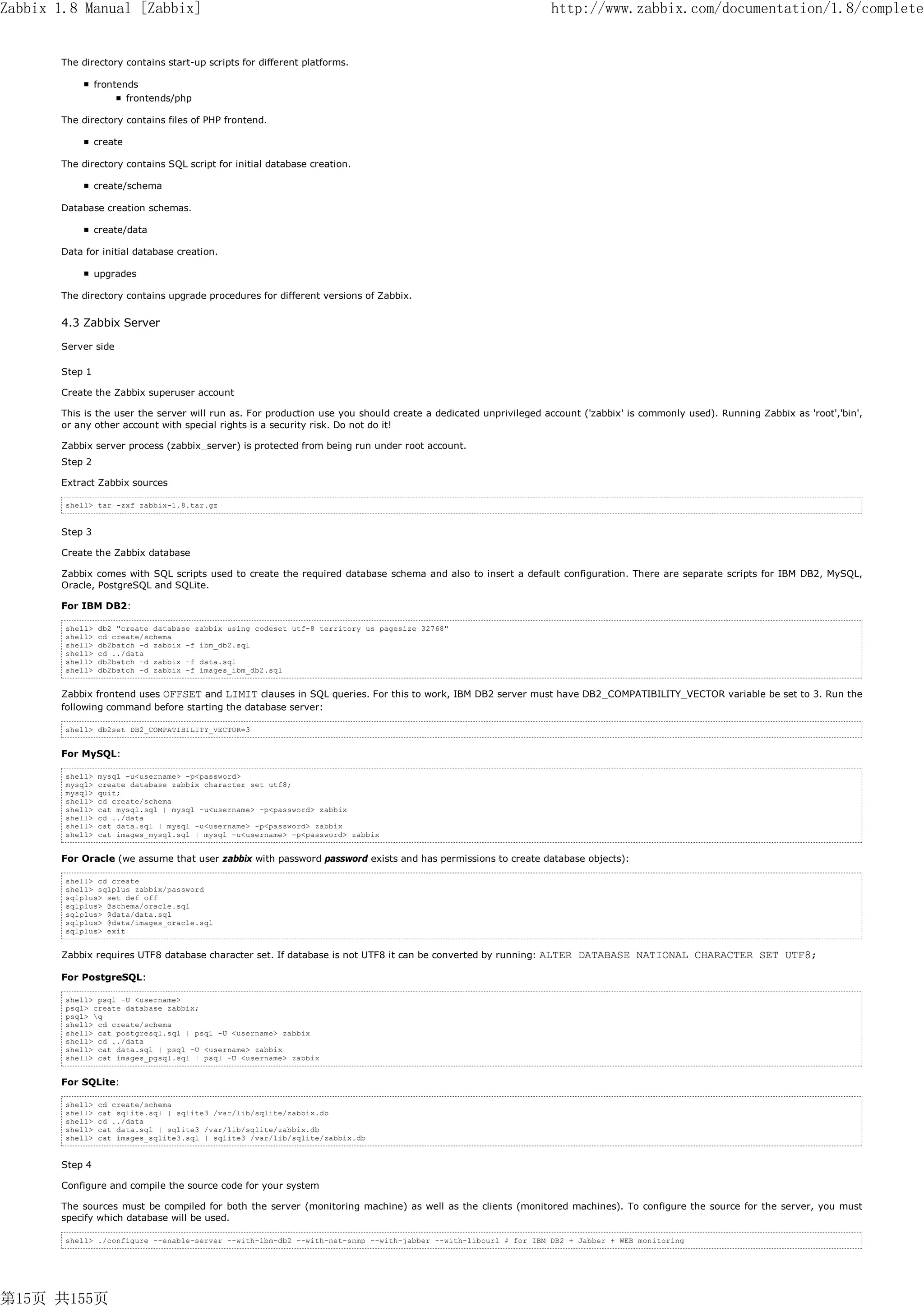 Zabbix 1.8 Manual [Zabbix]                                                                                       http://www.zabbix.com/documentation/1.8/complete


       The directory contains start-up scripts for different platforms.

                 frontends
                        frontends/php

       The directory contains files of PHP frontend.

                 create

       The directory contains SQL script for initial database creation.

                 create/schema

       Database creation schemas.

                 create/data

       Data for initial database creation.

                 upgrades

       The directory contains upgrade procedures for different versions of Zabbix.


       4.3 Zabbix Server

       Server side

       Step 1

       Create the Zabbix superuser account

       This is the user the server will run as. For production use you should create a dedicated unprivileged account ('zabbix' is commonly used). Running Zabbix as 'root','bin',
       or any other account with special rights is a security risk. Do not do it!

       Zabbix server process (zabbix_server) is protected from being run under root account.
       Step 2

       Extract Zabbix sources

        shell> tar -zxf zabbix-1.8.tar.gz


       Step 3

       Create the Zabbix database

       Zabbix comes with SQL scripts used to create the required database schema and also to insert a default configuration. There are separate scripts for IBM DB2, MySQL,
       Oracle, PostgreSQL and SQLite.

       For IBM DB2:

        shell>   db2 "create database zabbix using codeset utf-8 territory us pagesize 32768"
        shell>   cd create/schema
        shell>   db2batch -d zabbix -f ibm_db2.sql
        shell>   cd ../data
        shell>   db2batch -d zabbix -f data.sql
        shell>   db2batch -d zabbix -f images_ibm_db2.sql


       Zabbix frontend uses OFFSET and LIMIT clauses in SQL queries. For this to work, IBM DB2 server must have DB2_COMPATIBILITY_VECTOR variable be set to 3. Run the
       following command before starting the database server:

        shell> db2set DB2_COMPATIBILITY_VECTOR=3


       For MySQL:

        shell>   mysql -u<username> -p<password>
        mysql>   create database zabbix character set utf8;
        mysql>   quit;
        shell>   cd create/schema
        shell>   cat mysql.sql | mysql -u<username> -p<password> zabbix
        shell>   cd ../data
        shell>   cat data.sql | mysql -u<username> -p<password> zabbix
        shell>   cat images_mysql.sql | mysql -u<username> -p<password> zabbix


       For Oracle (we assume that user zabbix with password password exists and has permissions to create database objects):

        shell> cd create
        shell> sqlplus zabbix/password
        sqlplus> set def off
        sqlplus> @schema/oracle.sql
        sqlplus> @data/data.sql
        sqlplus> @data/images_oracle.sql
        sqlplus> exit


       Zabbix requires UTF8 database character set. If database is not UTF8 it can be converted by running:   ALTER DATABASE NATIONAL CHARACTER SET UTF8;
       For PostgreSQL:

        shell> psql -U <username>
        psql> create database zabbix;
        psql> q
        shell> cd create/schema
        shell> cat postgresql.sql | psql -U <username> zabbix
        shell> cd ../data
        shell> cat data.sql | psql -U <username> zabbix
        shell> cat images_pgsql.sql | psql -U <username> zabbix


       For SQLite:

        shell>   cd create/schema
        shell>   cat sqlite.sql | sqlite3 /var/lib/sqlite/zabbix.db
        shell>   cd ../data
        shell>   cat data.sql | sqlite3 /var/lib/sqlite/zabbix.db
        shell>   cat images_sqlite3.sql | sqlite3 /var/lib/sqlite/zabbix.db


       Step 4

       Configure and compile the source code for your system

       The sources must be compiled for both the server (monitoring machine) as well as the clients (monitored machines). To configure the source for the server, you must
       specify which database will be used.

        shell> ./configure --enable-server --with-ibm-db2 --with-net-snmp --with-jabber --with-libcurl # for IBM DB2 + Jabber + WEB monitoring




第15页 共155页
 