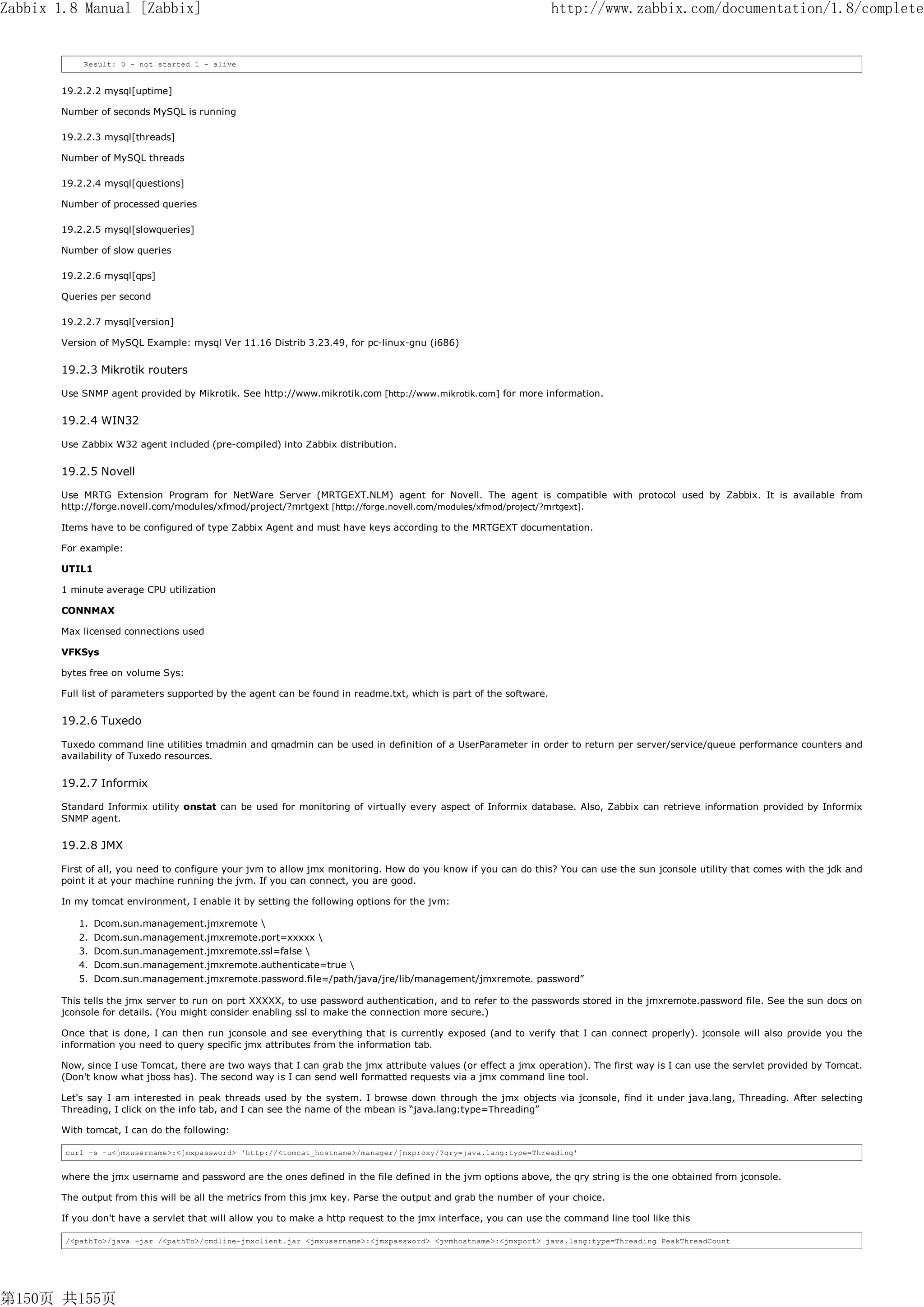 Zabbix 1.8 Manual [Zabbix]                                                                                         http://www.zabbix.com/documentation/1.8/complete


           Result: 0 - not started 1 - alive


       19.2.2.2 mysql[uptime]

       Number of seconds MySQL is running

       19.2.2.3 mysql[threads]

       Number of MySQL threads

       19.2.2.4 mysql[questions]

       Number of processed queries

       19.2.2.5 mysql[slowqueries]

       Number of slow queries

       19.2.2.6 mysql[qps]

       Queries per second

       19.2.2.7 mysql[version]

       Version of MySQL Example: mysql Ver 11.16 Distrib 3.23.49, for pc-linux-gnu (i686)


       19.2.3 Mikrotik routers

       Use SNMP agent provided by Mikrotik. See http://www.mikrotik.com [http://www.mikrotik.com] for more information.


       19.2.4 WIN32

       Use Zabbix W32 agent included (pre-compiled) into Zabbix distribution.


       19.2.5 Novell

       Use MRTG Extension Program for NetWare Server (MRTGEXT.NLM) agent for Novell. The agent is compatible with protocol used by Zabbix. It is available from
       http://forge.novell.com/modules/xfmod/project/?mrtgext [http://forge.novell.com/modules/xfmod/project/?mrtgext].

       Items have to be configured of type Zabbix Agent and must have keys according to the MRTGEXT documentation.

       For example:

       UTIL1

       1 minute average CPU utilization

       CONNMAX

       Max licensed connections used

       VFKSys

       bytes free on volume Sys:

       Full list of parameters supported by the agent can be found in readme.txt, which is part of the software.


       19.2.6 Tuxedo

       Tuxedo command line utilities tmadmin and qmadmin can be used in definition of a UserParameter in order to return per server/service/queue performance counters and
       availability of Tuxedo resources.


       19.2.7 Informix

       Standard Informix utility onstat can be used for monitoring of virtually every aspect of Informix database. Also, Zabbix can retrieve information provided by Informix
       SNMP agent.


       19.2.8 JMX

       First of all, you need to configure your jvm to allow jmx monitoring. How do you know if you can do this? You can use the sun jconsole utility that comes with the jdk and
       point it at your machine running the jvm. If you can connect, you are good.

       In my tomcat environment, I enable it by setting the following options for the jvm:

          1. Dcom.sun.management.jmxremote 
          2. Dcom.sun.management.jmxremote.port=xxxxx 
          3. Dcom.sun.management.jmxremote.ssl=false 
          4. Dcom.sun.management.jmxremote.authenticate=true 
          5. Dcom.sun.management.jmxremote.password.file=/path/java/jre/lib/management/jmxremote. password”

       This tells the jmx server to run on port XXXXX, to use password authentication, and to refer to the passwords stored in the jmxremote.password file. See the sun docs on
       jconsole for details. (You might consider enabling ssl to make the connection more secure.)

       Once that is done, I can then run jconsole and see everything that is currently exposed (and to verify that I can connect properly). jconsole will also provide you the
       information you need to query specific jmx attributes from the information tab.

       Now, since I use Tomcat, there are two ways that I can grab the jmx attribute values (or effect a jmx operation). The first way is I can use the servlet provided by Tomcat.
       (Don't know what jboss has). The second way is I can send well formatted requests via a jmx command line tool.

       Let's say I am interested in peak threads used by the system. I browse down through the jmx objects via jconsole, find it under java.lang, Threading. After selecting
       Threading, I click on the info tab, and I can see the name of the mbean is “java.lang:type=Threading”

       With tomcat, I can do the following:

        curl -s -u<jmxusername>:<jmxpassword> 'http://<tomcat_hostname>/manager/jmxproxy/?qry=java.lang:type=Threading'


       where the jmx username and password are the ones defined in the file defined in the jvm options above, the qry string is the one obtained from jconsole.

       The output from this will be all the metrics from this jmx key. Parse the output and grab the number of your choice.

       If you don't have a servlet that will allow you to make a http request to the jmx interface, you can use the command line tool like this

        /<pathTo>/java -jar /<pathTo>/cmdline-jmxclient.jar <jmxusername>:<jmxpassword> <jvmhostname>:<jmxport> java.lang:type=Threading PeakThreadCount




第150页 共155页
 