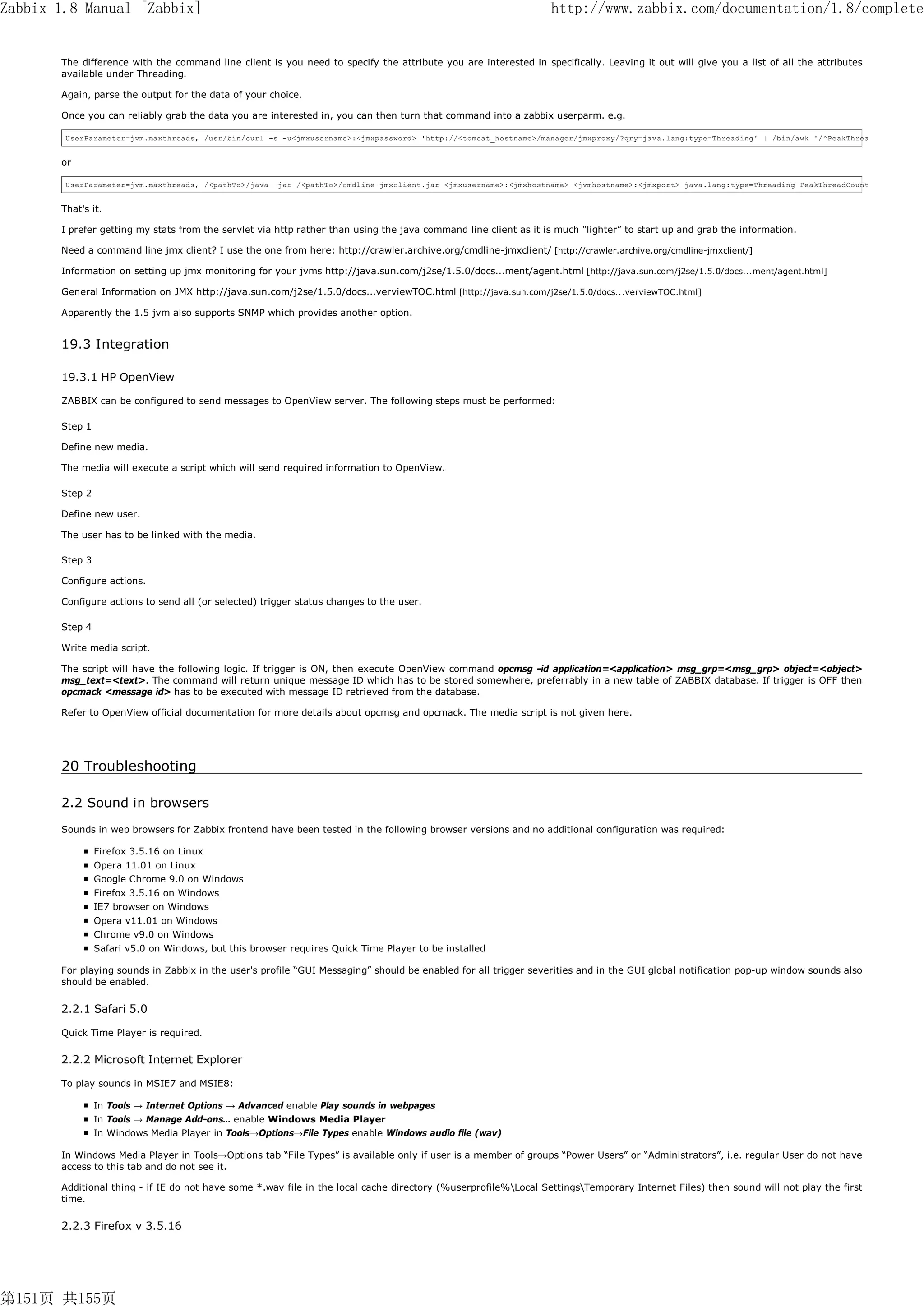 Zabbix 1.8 Manual [Zabbix]                                                                                       http://www.zabbix.com/documentation/1.8/complete


       The difference with the command line client is you need to specify the attribute you are interested in specifically. Leaving it out will give you a list of all the attributes
       available under Threading.

       Again, parse the output for the data of your choice.

       Once you can reliably grab the data you are interested in, you can then turn that command into a zabbix userparm. e.g.

        UserParameter=jvm.maxthreads, /usr/bin/curl -s -u<jmxusername>:<jmxpassword> 'http://<tomcat_hostname>/manager/jmxproxy/?qry=java.lang:type=Threading' | /bin/awk '/^PeakThrea


       or

        UserParameter=jvm.maxthreads, /<pathTo>/java -jar /<pathTo>/cmdline-jmxclient.jar <jmxusername>:<jmxhostname> <jvmhostname>:<jmxport> java.lang:type=Threading PeakThreadCount


       That's it.

       I prefer getting my stats from the servlet via http rather than using the java command line client as it is much “lighter” to start up and grab the information.

       Need a command line jmx client? I use the one from here: http://crawler.archive.org/cmdline-jmxclient/ [http://crawler.archive.org/cmdline-jmxclient/]

       Information on setting up jmx monitoring for your jvms http://java.sun.com/j2se/1.5.0/docs...ment/agent.html [http://java.sun.com/j2se/1.5.0/docs...ment/agent.html]

       General Information on JMX http://java.sun.com/j2se/1.5.0/docs...verviewTOC.html [http://java.sun.com/j2se/1.5.0/docs...verviewTOC.html]

       Apparently the 1.5 jvm also supports SNMP which provides another option.


       19.3 Integration

       19.3.1 HP OpenView

       ZABBIX can be configured to send messages to OpenView server. The following steps must be performed:

       Step 1

       Define new media.

       The media will execute a script which will send required information to OpenView.

       Step 2

       Define new user.

       The user has to be linked with the media.

       Step 3

       Configure actions.

       Configure actions to send all (or selected) trigger status changes to the user.

       Step 4

       Write media script.

       The script will have the following logic. If trigger is ON, then execute OpenView command opcmsg -id application=<application> msg_grp=<msg_grp> object=<object>
       msg_text=<text>. The command will return unique message ID which has to be stored somewhere, preferrably in a new table of ZABBIX database. If trigger is OFF then
       opcmack <message id> has to be executed with message ID retrieved from the database.

       Refer to OpenView official documentation for more details about opcmsg and opcmack. The media script is not given here.




       20 Troubleshooting

       2.2 Sound in browsers
       Sounds in web browsers for Zabbix frontend have been tested in the following browser versions and no additional configuration was required:

                Firefox 3.5.16 on Linux
                Opera 11.01 on Linux
                Google Chrome 9.0 on Windows
                Firefox 3.5.16 on Windows
                IE7 browser on Windows
                Opera v11.01 on Windows
                Chrome v9.0 on Windows
                Safari v5.0 on Windows, but this browser requires Quick Time Player to be installed

       For playing sounds in Zabbix in the user's profile “GUI Messaging” should be enabled for all trigger severities and in the GUI global notification pop-up window sounds also
       should be enabled.


       2.2.1 Safari 5.0

       Quick Time Player is required.

       2.2.2 Microsoft Internet Explorer

       To play sounds in MSIE7 and MSIE8:

                In Tools → Internet Options → Advanced enable Play sounds in webpages
                In Tools → Manage Add-ons… enable Windows Media Player
                In Windows Media Player in Tools→Options→File Types enable Windows audio file (wav)

       In Windows Media Player in Tools→Options tab “File Types” is available only if user is a member of groups “Power Users” or “Administrators”, i.e. regular User do not have
       access to this tab and do not see it.

       Additional thing - if IE do not have some *.wav file in the local cache directory (%userprofile%Local SettingsTemporary Internet Files) then sound will not play the first
       time.


       2.2.3 Firefox v 3.5.16




第151页 共155页
 