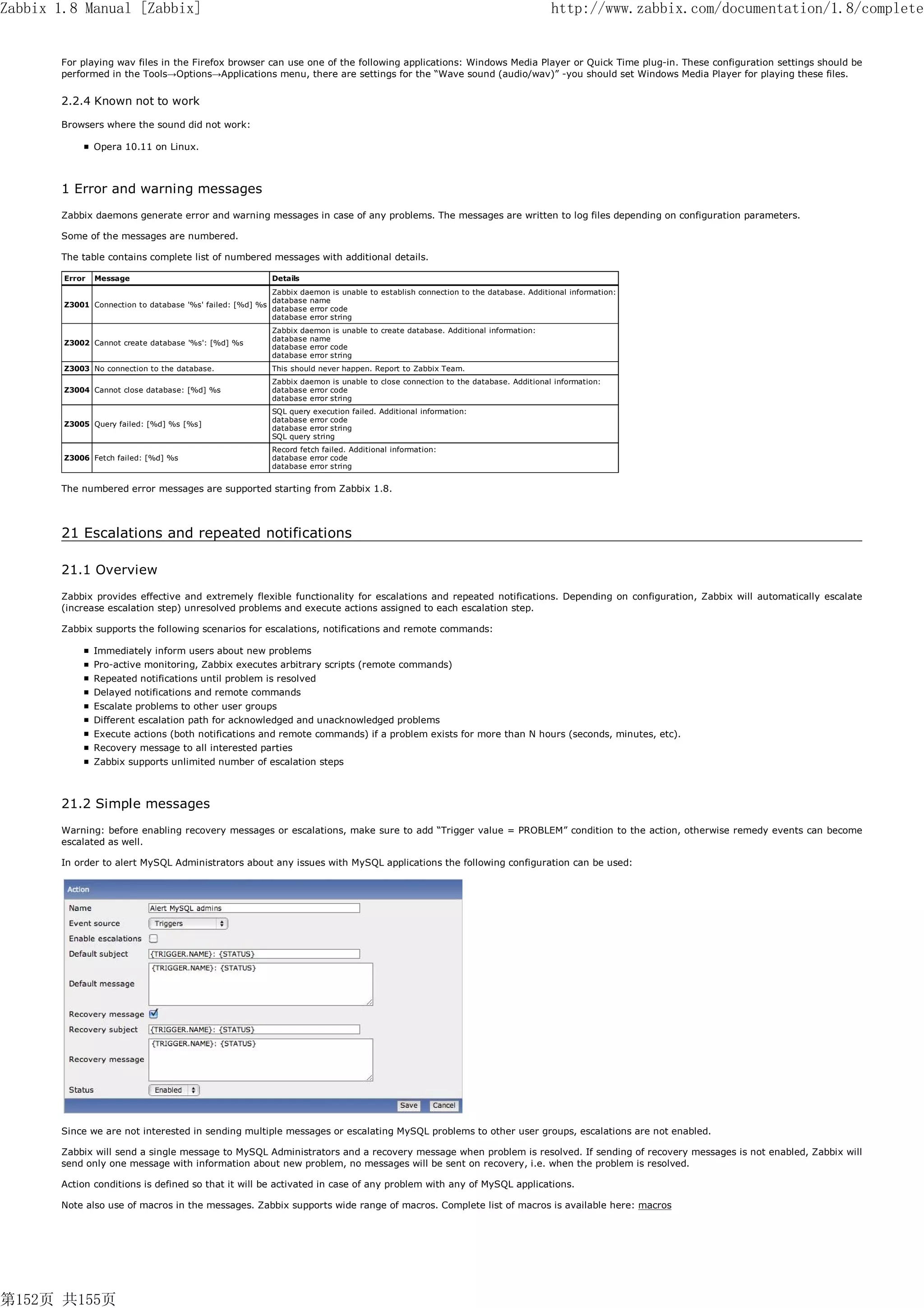 Zabbix 1.8 Manual [Zabbix]                                                                                                        http://www.zabbix.com/documentation/1.8/complete


       For playing wav files in the Firefox browser can use one of the following applications: Windows Media Player or Quick Time plug-in. These configuration settings should be
       performed in the Tools→Options→Applications menu, there are settings for the “Wave sound (audio/wav)” -you should set Windows Media Player for playing these files.


       2.2.4 Known not to work

       Browsers where the sound did not work:

                Opera 10.11 on Linux.



       1 Error and warning messages
       Zabbix daemons generate error and warning messages in case of any problems. The messages are written to log files depending on configuration parameters.

       Some of the messages are numbered.

       The table contains complete list of numbered messages with additional details.

        Error   Message                                    Details
                                                          Zabbix daemon is unable to establish connection to the database. Additional information:
                                                          database name
        Z3001 Connection to database '%s' failed: [%d] %s
                                                          database error code
                                                          database error string
                                                           Zabbix daemon is unable to create database. Additional information:
                                                           database name
        Z3002 Cannot create database '%s': [%d] %s
                                                           database error code
                                                           database error string
        Z3003 No connection to the database.               This should never happen. Report to Zabbix Team.
                                                           Zabbix daemon is unable to close connection to the database. Additional information:
        Z3004 Cannot close database: [%d] %s               database error code
                                                           database error string
                                                           SQL query execution failed. Additional information:
                                                           database error code
        Z3005 Query failed: [%d] %s [%s]
                                                           database error string
                                                           SQL query string
                                                           Record fetch failed. Additional information:
        Z3006 Fetch failed: [%d] %s                        database error code
                                                           database error string


       The numbered error messages are supported starting from Zabbix 1.8.



       21 Escalations and repeated notifications

       21.1 Overview
       Zabbix provides effective and extremely flexible functionality for escalations and repeated notifications. Depending on configuration, Zabbix will automatically escalate
       (increase escalation step) unresolved problems and execute actions assigned to each escalation step.

       Zabbix supports the following scenarios for escalations, notifications and remote commands:

                Immediately inform users about new problems
                Pro-active monitoring, Zabbix executes arbitrary scripts (remote commands)
                Repeated notifications until problem is resolved
                Delayed notifications and remote commands
                Escalate problems to other user groups
                Different escalation path for acknowledged and unacknowledged problems
                Execute actions (both notifications and remote commands) if a problem exists for more than N hours (seconds, minutes, etc).
                Recovery message to all interested parties
                Zabbix supports unlimited number of escalation steps



       21.2 Simple messages
       Warning: before enabling recovery messages or escalations, make sure to add “Trigger value = PROBLEM” condition to the action, otherwise remedy events can become
       escalated as well.

       In order to alert MySQL Administrators about any issues with MySQL applications the following configuration can be used:




       Since we are not interested in sending multiple messages or escalating MySQL problems to other user groups, escalations are not enabled.

       Zabbix will send a single message to MySQL Administrators and a recovery message when problem is resolved. If sending of recovery messages is not enabled, Zabbix will
       send only one message with information about new problem, no messages will be sent on recovery, i.e. when the problem is resolved.

       Action conditions is defined so that it will be activated in case of any problem with any of MySQL applications.

       Note also use of macros in the messages. Zabbix supports wide range of macros. Complete list of macros is available here: macros




第152页 共155页
 
