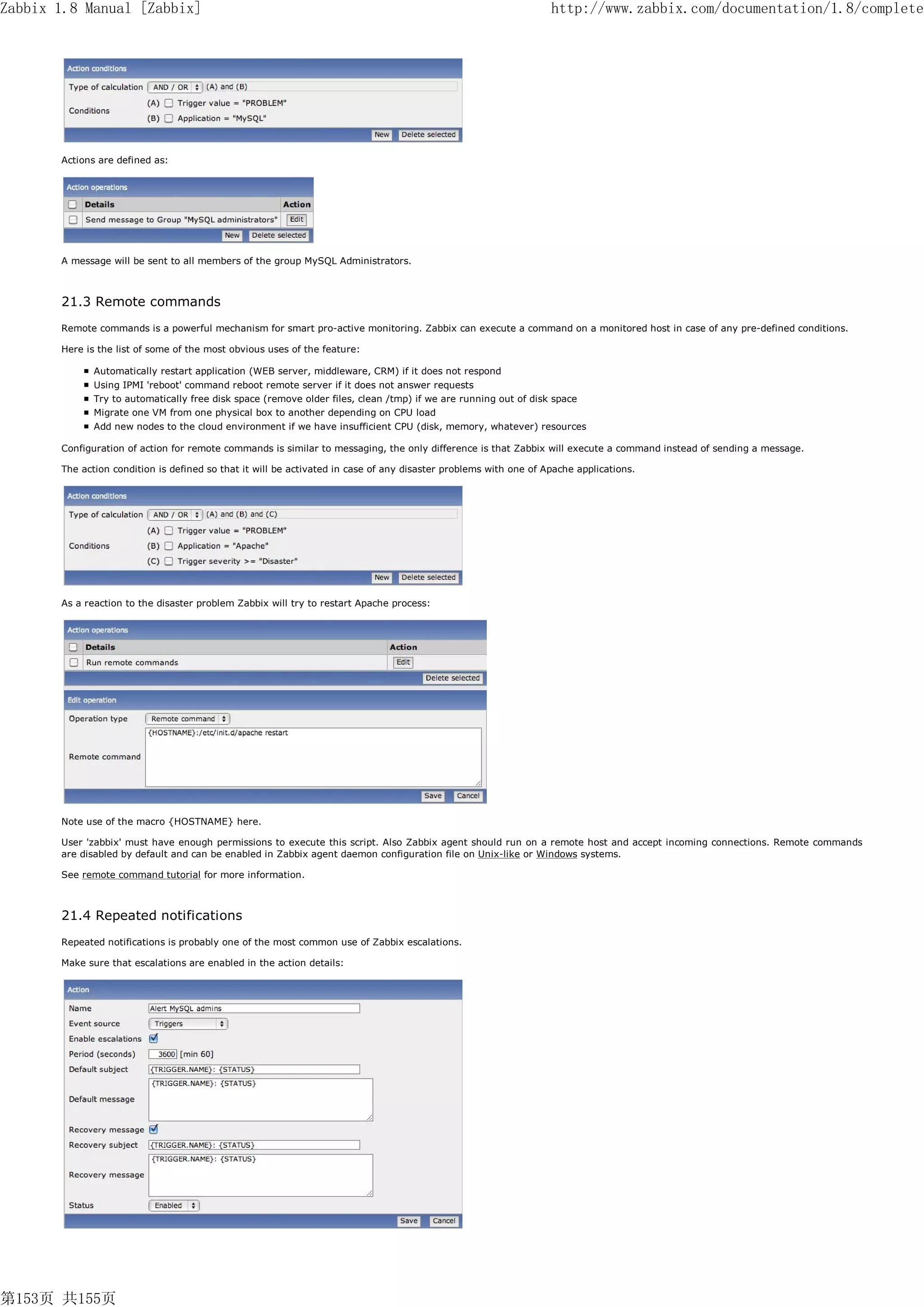 Zabbix 1.8 Manual [Zabbix]                                                                                        http://www.zabbix.com/documentation/1.8/complete




       Actions are defined as:




       A message will be sent to all members of the group MySQL Administrators.



       21.3 Remote commands
       Remote commands is a powerful mechanism for smart pro-active monitoring. Zabbix can execute a command on a monitored host in case of any pre-defined conditions.

       Here is the list of some of the most obvious uses of the feature:

              Automatically restart application (WEB server, middleware, CRM) if it does not respond
              Using IPMI 'reboot' command reboot remote server if it does not answer requests
              Try to automatically free disk space (remove older files, clean /tmp) if we are running out of disk space
              Migrate one VM from one physical box to another depending on CPU load
              Add new nodes to the cloud environment if we have insufficient CPU (disk, memory, whatever) resources

       Configuration of action for remote commands is similar to messaging, the only difference is that Zabbix will execute a command instead of sending a message.

       The action condition is defined so that it will be activated in case of any disaster problems with one of Apache applications.




       As a reaction to the disaster problem Zabbix will try to restart Apache process:




       Note use of the macro {HOSTNAME} here.

       User 'zabbix' must have enough permissions to execute this script. Also Zabbix agent should run on a remote host and accept incoming connections. Remote commands
       are disabled by default and can be enabled in Zabbix agent daemon configuration file on Unix-like or Windows systems.

       See remote command tutorial for more information.



       21.4 Repeated notifications
       Repeated notifications is probably one of the most common use of Zabbix escalations.

       Make sure that escalations are enabled in the action details:




第153页 共155页
 