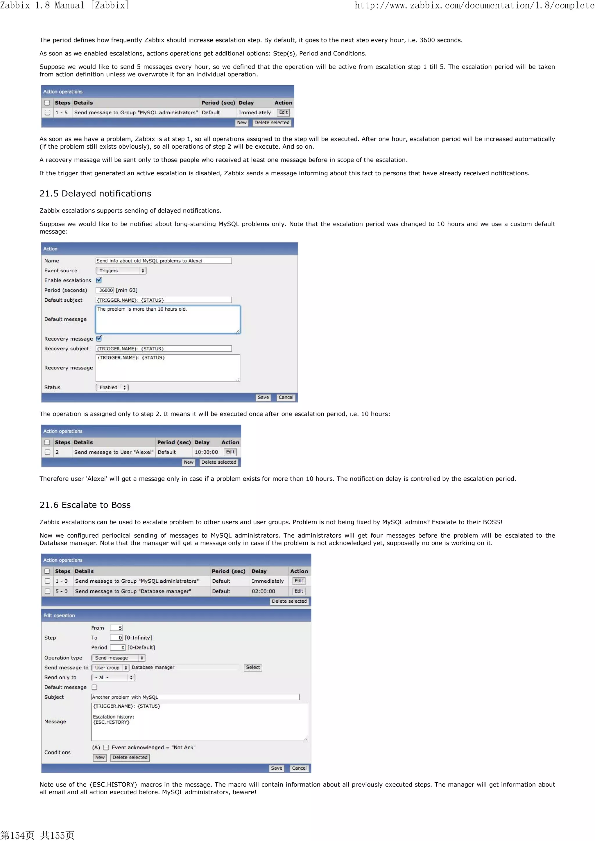 Zabbix 1.8 Manual [Zabbix]                                                                                        http://www.zabbix.com/documentation/1.8/complete


       The period defines how frequently Zabbix should increase escalation step. By default, it goes to the next step every hour, i.e. 3600 seconds.

       As soon as we enabled escalations, actions operations get additional options: Step(s), Period and Conditions.

       Suppose we would like to send 5 messages every hour, so we defined that the operation will be active from escalation step 1 till 5. The escalation period will be taken
       from action definition unless we overwrote it for an individual operation.




       As soon as we have a problem, Zabbix is at step 1, so all operations assigned to the step will be executed. After one hour, escalation period will be increased automatically
       (if the problem still exists obviously), so all operations of step 2 will be execute. And so on.

       A recovery message will be sent only to those people who received at least one message before in scope of the escalation.

       If the trigger that generated an active escalation is disabled, Zabbix sends a message informing about this fact to persons that have already received notifications.


       21.5 Delayed notifications
       Zabbix escalations supports sending of delayed notifications.

       Suppose we would like to be notified about long-standing MySQL problems only. Note that the escalation period was changed to 10 hours and we use a custom default
       message:




       The operation is assigned only to step 2. It means it will be executed once after one escalation period, i.e. 10 hours:




       Therefore user 'Alexei' will get a message only in case if a problem exists for more than 10 hours. The notification delay is controlled by the escalation period.



       21.6 Escalate to Boss
       Zabbix escalations can be used to escalate problem to other users and user groups. Problem is not being fixed by MySQL admins? Escalate to their BOSS!

       Now we configured periodical sending of messages to MySQL administrators. The administrators will get four messages before the problem will be escalated to the
       Database manager. Note that the manager will get a message only in case if the problem is not acknowledged yet, supposedly no one is working on it.




       Note use of the {ESC.HISTORY} macros in the message. The macro will contain information about all previously executed steps. The manager will get information about
       all email and all action executed before. MySQL administrators, beware!




第154页 共155页
 