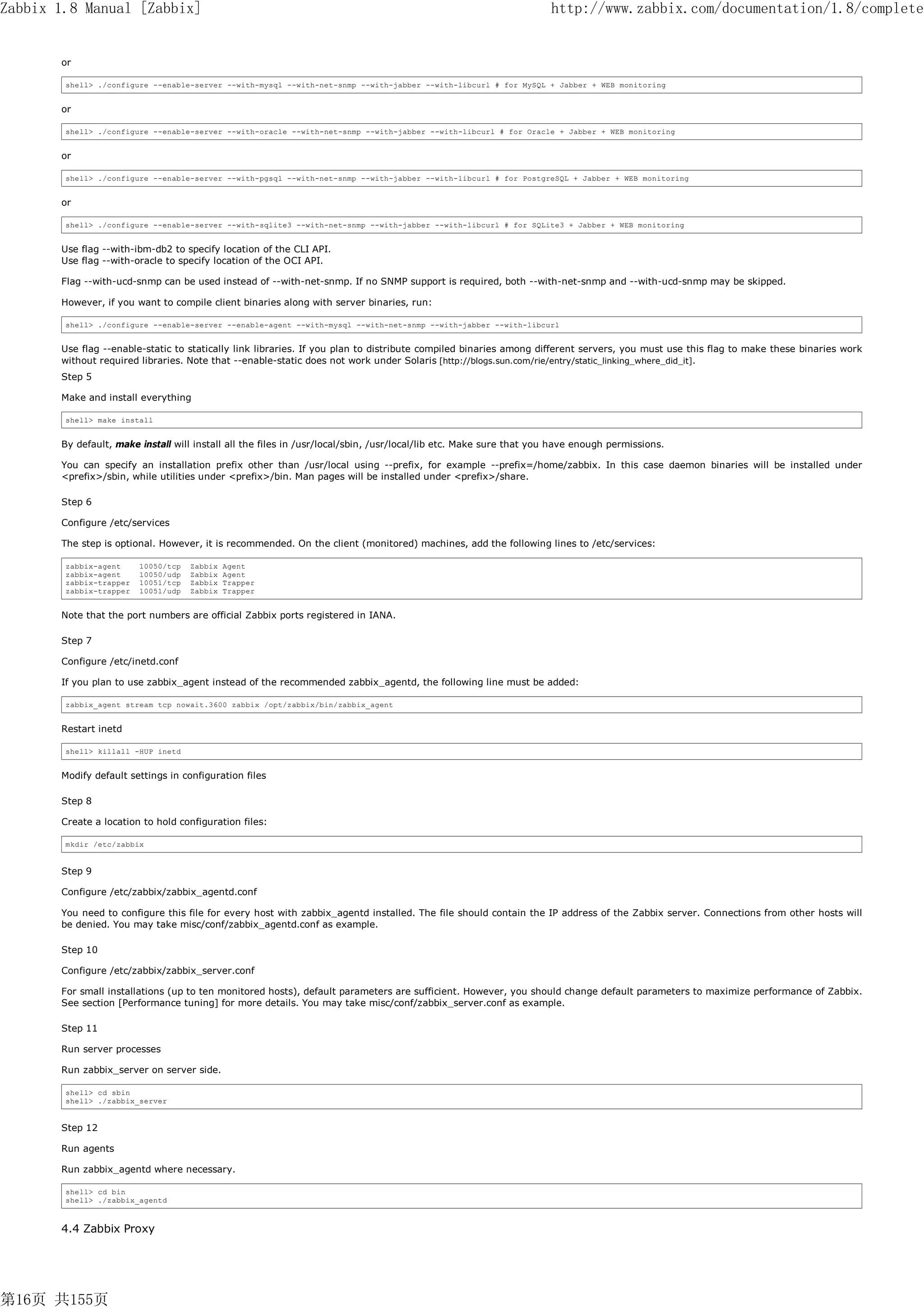 Zabbix 1.8 Manual [Zabbix]                                                                                          http://www.zabbix.com/documentation/1.8/complete


       or

        shell> ./configure --enable-server --with-mysql --with-net-snmp --with-jabber --with-libcurl # for MySQL + Jabber + WEB monitoring


       or

        shell> ./configure --enable-server --with-oracle --with-net-snmp --with-jabber --with-libcurl # for Oracle + Jabber + WEB monitoring


       or

        shell> ./configure --enable-server --with-pgsql --with-net-snmp --with-jabber --with-libcurl # for PostgreSQL + Jabber + WEB monitoring


       or

        shell> ./configure --enable-server --with-sqlite3 --with-net-snmp --with-jabber --with-libcurl # for SQLite3 + Jabber + WEB monitoring


       Use flag --with-ibm-db2 to specify location of the CLI API.
       Use flag --with-oracle to specify location of the OCI API.

       Flag --with-ucd-snmp can be used instead of --with-net-snmp. If no SNMP support is required, both --with-net-snmp and --with-ucd-snmp may be skipped.

       However, if you want to compile client binaries along with server binaries, run:

        shell> ./configure --enable-server --enable-agent --with-mysql --with-net-snmp --with-jabber --with-libcurl


       Use flag --enable-static to statically link libraries. If you plan to distribute compiled binaries among different servers, you must use this flag to make these binaries work
       without required libraries. Note that --enable-static does not work under Solaris [http://blogs.sun.com/rie/entry/static_linking_where_did_it].
       Step 5

       Make and install everything

        shell> make install


       By default, make install will install all the files in /usr/local/sbin, /usr/local/lib etc. Make sure that you have enough permissions.

       You can specify an installation prefix other than /usr/local using --prefix, for example --prefix=/home/zabbix. In this case daemon binaries will be installed under
       <prefix>/sbin, while utilities under <prefix>/bin. Man pages will be installed under <prefix>/share.

       Step 6

       Configure /etc/services

       The step is optional. However, it is recommended. On the client (monitored) machines, add the following lines to /etc/services:

        zabbix-agent     10050/tcp   Zabbix   Agent
        zabbix-agent     10050/udp   Zabbix   Agent
        zabbix-trapper   10051/tcp   Zabbix   Trapper
        zabbix-trapper   10051/udp   Zabbix   Trapper


       Note that the port numbers are official Zabbix ports registered in IANA.

       Step 7

       Configure /etc/inetd.conf

       If you plan to use zabbix_agent instead of the recommended zabbix_agentd, the following line must be added:

        zabbix_agent stream tcp nowait.3600 zabbix /opt/zabbix/bin/zabbix_agent


       Restart inetd

        shell> killall -HUP inetd


       Modify default settings in configuration files

       Step 8

       Create a location to hold configuration files:

        mkdir /etc/zabbix


       Step 9

       Configure /etc/zabbix/zabbix_agentd.conf

       You need to configure this file for every host with zabbix_agentd installed. The file should contain the IP address of the Zabbix server. Connections from other hosts will
       be denied. You may take misc/conf/zabbix_agentd.conf as example.

       Step 10

       Configure /etc/zabbix/zabbix_server.conf

       For small installations (up to ten monitored hosts), default parameters are sufficient. However, you should change default parameters to maximize performance of Zabbix.
       See section [Performance tuning] for more details. You may take misc/conf/zabbix_server.conf as example.

       Step 11

       Run server processes

       Run zabbix_server on server side.

        shell> cd sbin
        shell> ./zabbix_server


       Step 12

       Run agents

       Run zabbix_agentd where necessary.

        shell> cd bin
        shell> ./zabbix_agentd



       4.4 Zabbix Proxy




第16页 共155页
 