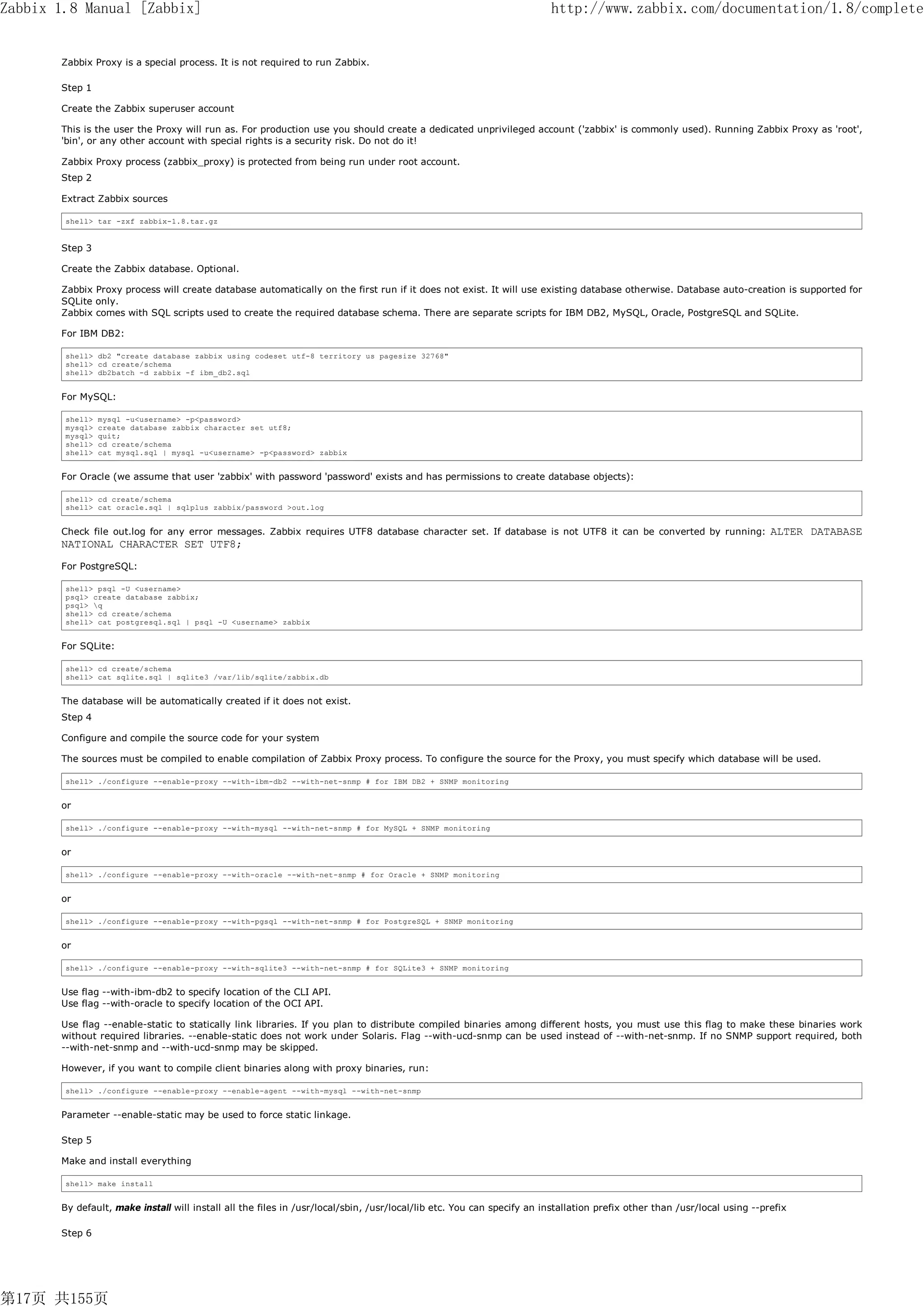 Zabbix 1.8 Manual [Zabbix]                                                                                             http://www.zabbix.com/documentation/1.8/complete


       Zabbix Proxy is a special process. It is not required to run Zabbix.

       Step 1

       Create the Zabbix superuser account

       This is the user the Proxy will run as. For production use you should create a dedicated unprivileged account ('zabbix' is commonly used). Running Zabbix Proxy as 'root',
       'bin', or any other account with special rights is a security risk. Do not do it!

       Zabbix Proxy process (zabbix_proxy) is protected from being run under root account.
       Step 2

       Extract Zabbix sources

        shell> tar -zxf zabbix-1.8.tar.gz


       Step 3

       Create the Zabbix database. Optional.

       Zabbix Proxy process will create database automatically on the first run if it does not exist. It will use existing database otherwise. Database auto-creation is supported for
       SQLite only.
       Zabbix comes with SQL scripts used to create the required database schema. There are separate scripts for IBM DB2, MySQL, Oracle, PostgreSQL and SQLite.

       For IBM DB2:

        shell> db2 "create database zabbix using codeset utf-8 territory us pagesize 32768"
        shell> cd create/schema
        shell> db2batch -d zabbix -f ibm_db2.sql


       For MySQL:

        shell>   mysql -u<username> -p<password>
        mysql>   create database zabbix character set utf8;
        mysql>   quit;
        shell>   cd create/schema
        shell>   cat mysql.sql | mysql -u<username> -p<password> zabbix


       For Oracle (we assume that user 'zabbix' with password 'password' exists and has permissions to create database objects):

        shell> cd create/schema
        shell> cat oracle.sql | sqlplus zabbix/password >out.log


       Check file out.log for any error messages. Zabbix requires UTF8 database character set. If database is not UTF8 it can be converted by running:                    ALTER DATABASE
       NATIONAL CHARACTER SET UTF8;
       For PostgreSQL:

        shell> psql -U <username>
        psql> create database zabbix;
        psql> q
        shell> cd create/schema
        shell> cat postgresql.sql | psql -U <username> zabbix


       For SQLite:

        shell> cd create/schema
        shell> cat sqlite.sql | sqlite3 /var/lib/sqlite/zabbix.db


       The database will be automatically created if it does not exist.
       Step 4

       Configure and compile the source code for your system

       The sources must be compiled to enable compilation of Zabbix Proxy process. To configure the source for the Proxy, you must specify which database will be used.

        shell> ./configure --enable-proxy --with-ibm-db2 --with-net-snmp # for IBM DB2 + SNMP monitoring


       or

        shell> ./configure --enable-proxy --with-mysql --with-net-snmp # for MySQL + SNMP monitoring


       or

        shell> ./configure --enable-proxy --with-oracle --with-net-snmp # for Oracle + SNMP monitoring


       or

        shell> ./configure --enable-proxy --with-pgsql --with-net-snmp # for PostgreSQL + SNMP monitoring


       or

        shell> ./configure --enable-proxy --with-sqlite3 --with-net-snmp # for SQLite3 + SNMP monitoring


       Use flag --with-ibm-db2 to specify location of the CLI API.
       Use flag --with-oracle to specify location of the OCI API.

       Use flag --enable-static to statically link libraries. If you plan to distribute compiled binaries among different hosts, you must use this flag to make these binaries work
       without required libraries. --enable-static does not work under Solaris. Flag --with-ucd-snmp can be used instead of --with-net-snmp. If no SNMP support required, both
       --with-net-snmp and --with-ucd-snmp may be skipped.

       However, if you want to compile client binaries along with proxy binaries, run:

        shell> ./configure --enable-proxy --enable-agent --with-mysql --with-net-snmp


       Parameter --enable-static may be used to force static linkage.

       Step 5

       Make and install everything

        shell> make install


       By default, make install will install all the files in /usr/local/sbin, /usr/local/lib etc. You can specify an installation prefix other than /usr/local using --prefix

       Step 6




第17页 共155页
 
