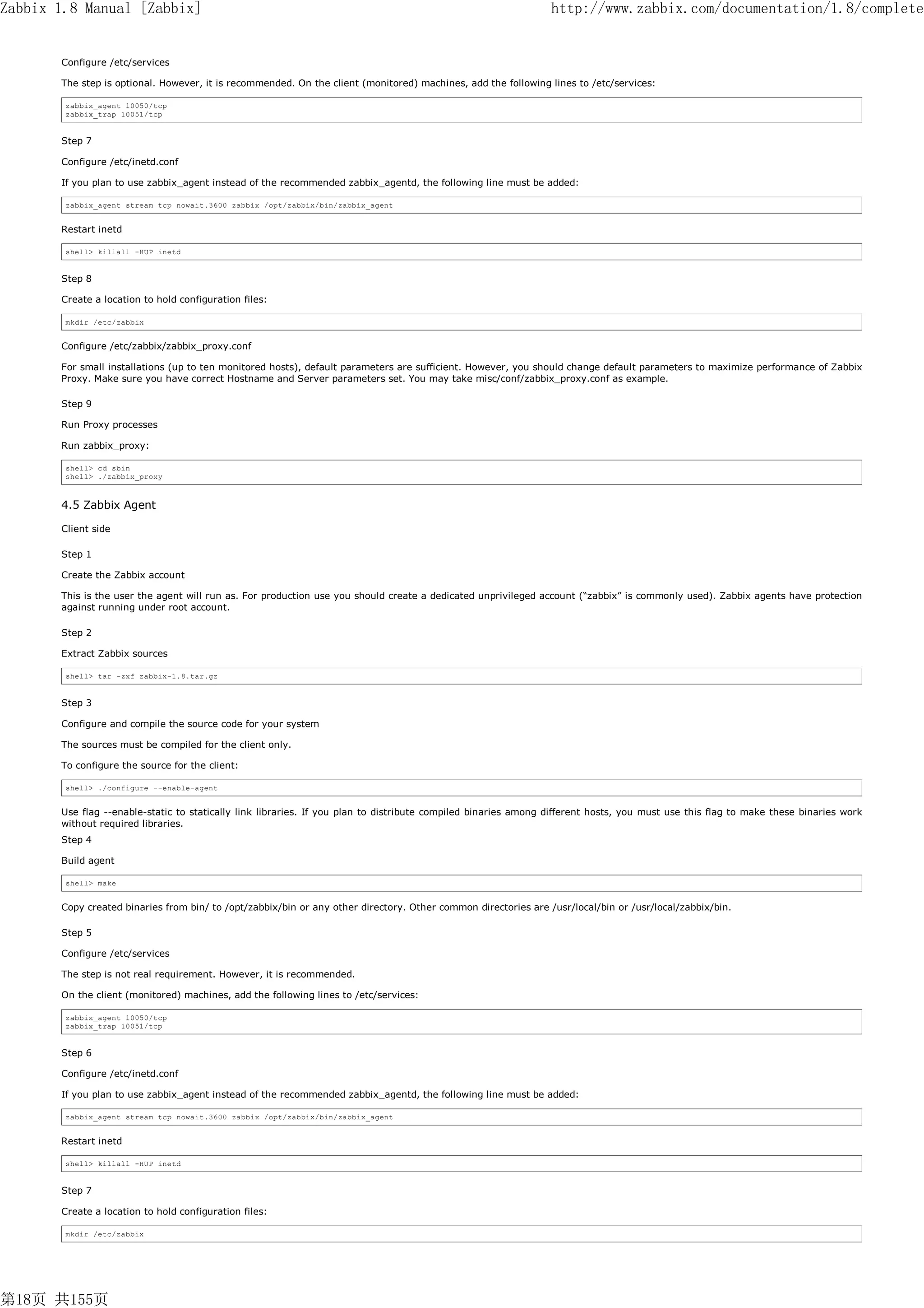 Zabbix 1.8 Manual [Zabbix]                                                                                      http://www.zabbix.com/documentation/1.8/complete


       Configure /etc/services

       The step is optional. However, it is recommended. On the client (monitored) machines, add the following lines to /etc/services:

        zabbix_agent 10050/tcp
        zabbix_trap 10051/tcp


       Step 7

       Configure /etc/inetd.conf

       If you plan to use zabbix_agent instead of the recommended zabbix_agentd, the following line must be added:

        zabbix_agent stream tcp nowait.3600 zabbix /opt/zabbix/bin/zabbix_agent


       Restart inetd

        shell> killall -HUP inetd


       Step 8

       Create a location to hold configuration files:

        mkdir /etc/zabbix


       Configure /etc/zabbix/zabbix_proxy.conf

       For small installations (up to ten monitored hosts), default parameters are sufficient. However, you should change default parameters to maximize performance of Zabbix
       Proxy. Make sure you have correct Hostname and Server parameters set. You may take misc/conf/zabbix_proxy.conf as example.

       Step 9

       Run Proxy processes

       Run zabbix_proxy:

        shell> cd sbin
        shell> ./zabbix_proxy



       4.5 Zabbix Agent

       Client side

       Step 1

       Create the Zabbix account

       This is the user the agent will run as. For production use you should create a dedicated unprivileged account (“zabbix” is commonly used). Zabbix agents have protection
       against running under root account.

       Step 2

       Extract Zabbix sources

        shell> tar -zxf zabbix-1.8.tar.gz


       Step 3

       Configure and compile the source code for your system

       The sources must be compiled for the client only.

       To configure the source for the client:

        shell> ./configure --enable-agent


       Use flag --enable-static to statically link libraries. If you plan to distribute compiled binaries among different hosts, you must use this flag to make these binaries work
       without required libraries.
       Step 4

       Build agent

        shell> make


       Copy created binaries from bin/ to /opt/zabbix/bin or any other directory. Other common directories are /usr/local/bin or /usr/local/zabbix/bin.

       Step 5

       Configure /etc/services

       The step is not real requirement. However, it is recommended.

       On the client (monitored) machines, add the following lines to /etc/services:

        zabbix_agent 10050/tcp
        zabbix_trap 10051/tcp


       Step 6

       Configure /etc/inetd.conf

       If you plan to use zabbix_agent instead of the recommended zabbix_agentd, the following line must be added:

        zabbix_agent stream tcp nowait.3600 zabbix /opt/zabbix/bin/zabbix_agent


       Restart inetd

        shell> killall -HUP inetd


       Step 7

       Create a location to hold configuration files:

        mkdir /etc/zabbix




第18页 共155页
 