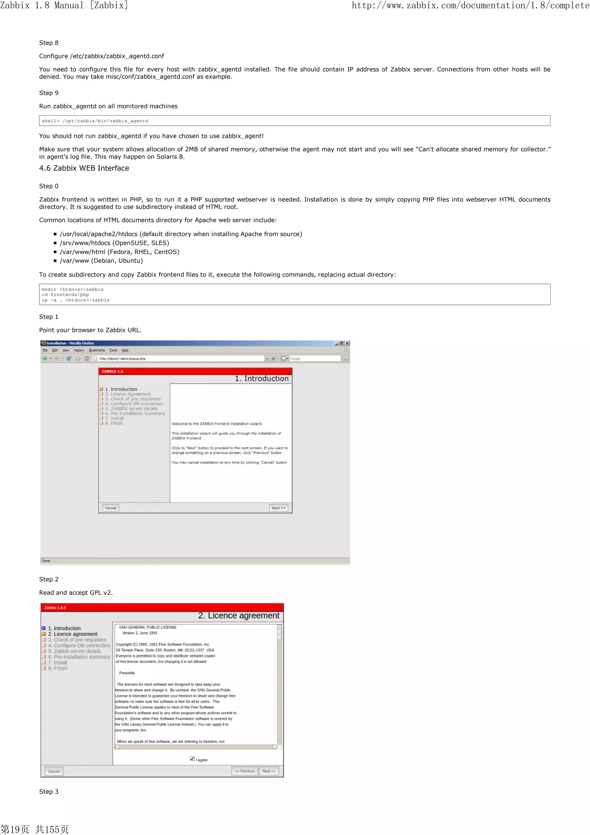 Zabbix 1.8 Manual [Zabbix]                                                                                      http://www.zabbix.com/documentation/1.8/complete


       Step 8

       Configure /etc/zabbix/zabbix_agentd.conf

       You need to configure this file for every host with zabbix_agentd installed. The file should contain IP address of Zabbix server. Connections from other hosts will be
       denied. You may take misc/conf/zabbix_agentd.conf as example.

       Step 9

       Run zabbix_agentd on all monitored machines

        shell> /opt/zabbix/bin/zabbix_agentd


       You should not run zabbix_agentd if you have chosen to use zabbix_agent!

       Make sure that your system allows allocation of 2MB of shared memory, otherwise the agent may not start and you will see “Can't allocate shared memory for collector.”
       in agent's log file. This may happen on Solaris 8.

       4.6 Zabbix WEB Interface

       Step 0

       Zabbix frontend is written in PHP, so to run it a PHP supported webserver is needed. Installation is done by simply copying PHP files into webserver HTML documents
       directory. It is suggested to use subdirectory instead of HTML root.

       Common locations of HTML documents directory for Apache web server include:

                /usr/local/apache2/htdocs (default directory when installing Apache from source)
                /srv/www/htdocs (OpenSUSE, SLES)
                /var/www/html (Fedora, RHEL, CentOS)
                /var/www (Debian, Ubuntu)

       To create subdirectory and copy Zabbix frontend files to it, execute the following commands, replacing actual directory:

        mkdir <htdocs>/zabbix
        cd frontends/php
        cp -a . <htdocs>/zabbix


       Step 1

       Point your browser to Zabbix URL.




       Step 2

       Read and accept GPL v2.




       Step 3




第19页 共155页
 
