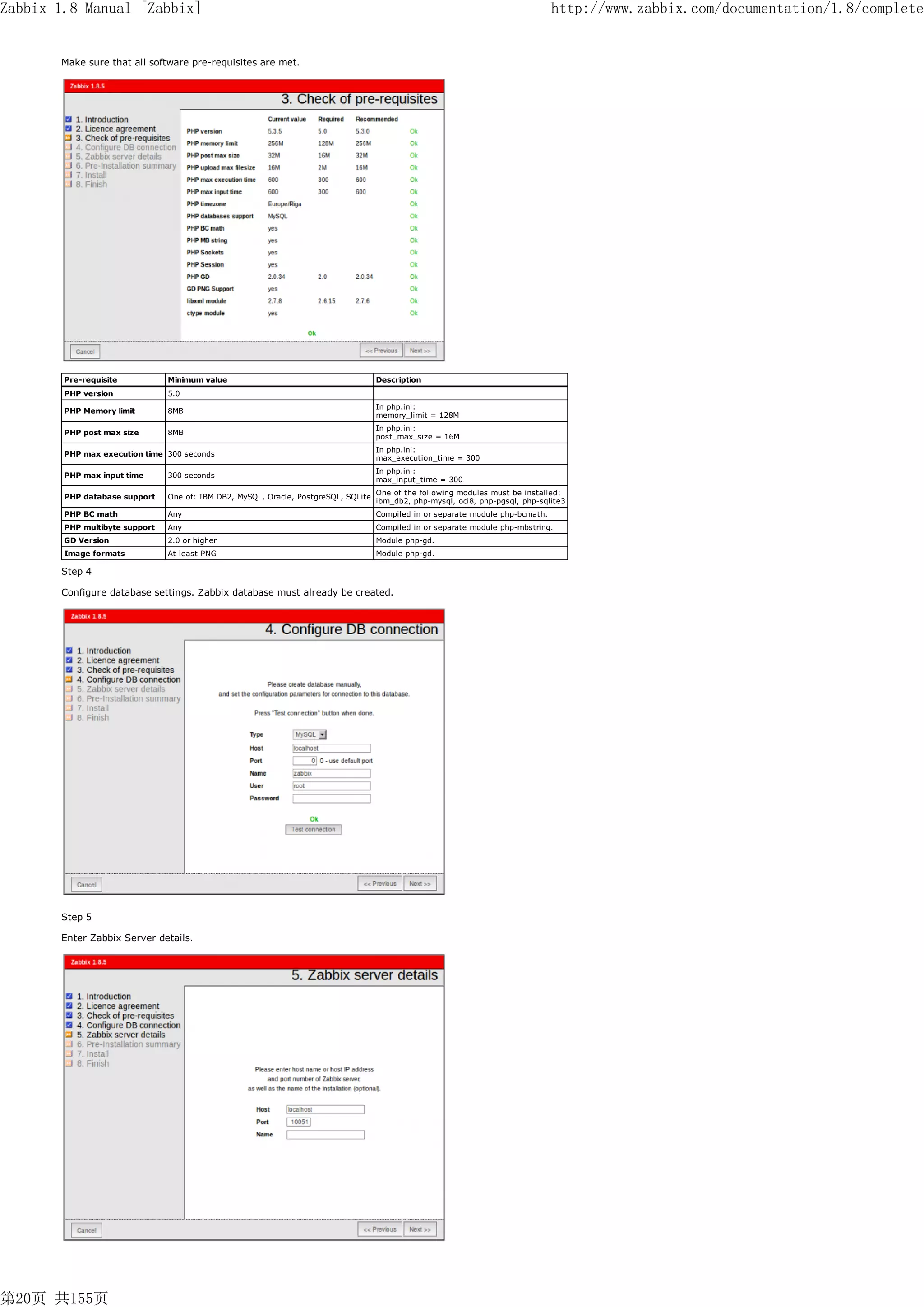 Zabbix 1.8 Manual [Zabbix]                                                                                                        http://www.zabbix.com/documentation/1.8/complete


       Make sure that all software pre-requisites are met.




        Pre-requisite           Minimum value                                        Description
        PHP version             5.0
                                                                                     In php.ini:
        PHP Memory limit        8MB
                                                                                     memory_limit = 128M
                                                                                     In php.ini:
        PHP post max size       8MB
                                                                                     post_max_size = 16M
                                                                                     In php.ini:
        PHP max execution time 300 seconds
                                                                                     max_execution_time = 300
                                                                                     In php.ini:
        PHP max input time      300 seconds
                                                                                     max_input_time = 300
                                                                                     One of the following modules must be installed:
        PHP database support    One of: IBM DB2, MySQL, Oracle, PostgreSQL, SQLite
                                                                                     ibm_db2, php-mysql, oci8, php-pgsql, php-sqlite3
        PHP BC math             Any                                                  Compiled in or separate module php-bcmath.
        PHP multibyte support   Any                                                  Compiled in or separate module php-mbstring.
        GD Version              2.0 or higher                                        Module php-gd.
        Image formats           At least PNG                                         Module php-gd.

       Step 4

       Configure database settings. Zabbix database must already be created.




       Step 5

       Enter Zabbix Server details.




第20页 共155页
 