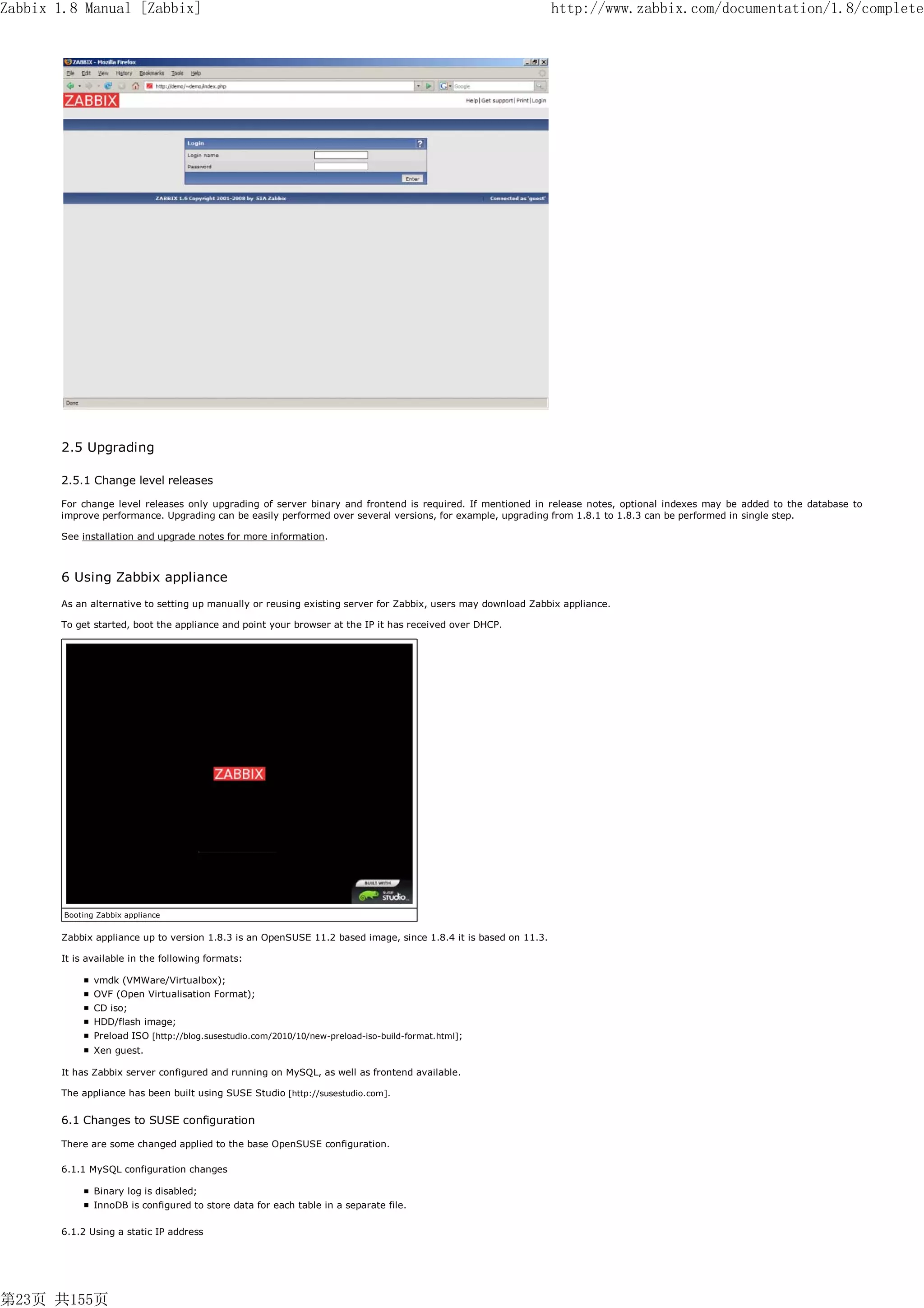 Zabbix 1.8 Manual [Zabbix]                                                                                      http://www.zabbix.com/documentation/1.8/complete




       2.5 Upgrading

       2.5.1 Change level releases

       For change level releases only upgrading of server binary and frontend is required. If mentioned in release notes, optional indexes may be added to the database to
       improve performance. Upgrading can be easily performed over several versions, for example, upgrading from 1.8.1 to 1.8.3 can be performed in single step.

       See installation and upgrade notes for more information.



       6 Using Zabbix appliance
       As an alternative to setting up manually or reusing existing server for Zabbix, users may download Zabbix appliance.

       To get started, boot the appliance and point your browser at the IP it has received over DHCP.




        Booting Zabbix appliance


       Zabbix appliance up to version 1.8.3 is an OpenSUSE 11.2 based image, since 1.8.4 it is based on 11.3.

       It is available in the following formats:

               vmdk (VMWare/Virtualbox);
               OVF (Open Virtualisation Format);
               CD iso;
               HDD/flash image;
               Preload ISO [http://blog.susestudio.com/2010/10/new-preload-iso-build-format.html];
               Xen guest.

       It has Zabbix server configured and running on MySQL, as well as frontend available.

       The appliance has been built using SUSE Studio [http://susestudio.com].


       6.1 Changes to SUSE configuration

       There are some changed applied to the base OpenSUSE configuration.

       6.1.1 MySQL configuration changes

               Binary log is disabled;
               InnoDB is configured to store data for each table in a separate file.

       6.1.2 Using a static IP address




第23页 共155页
 