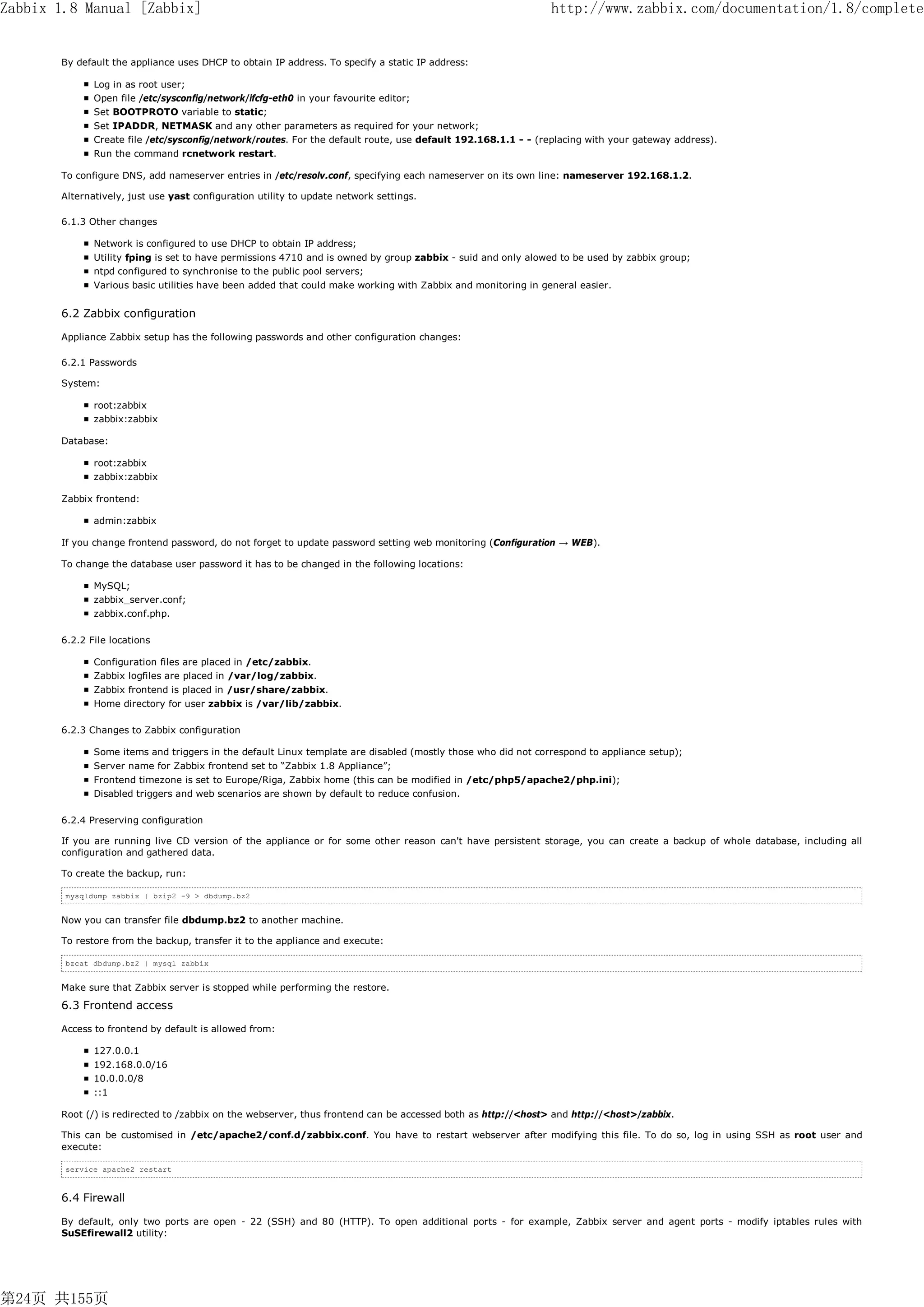 Zabbix 1.8 Manual [Zabbix]                                                                                    http://www.zabbix.com/documentation/1.8/complete


       By default the appliance uses DHCP to obtain IP address. To specify a static IP address:

              Log in as root user;
              Open file /etc/sysconfig/network/ifcfg-eth0 in your favourite editor;
              Set BOOTPROTO variable to static;
              Set IPADDR, NETMASK and any other parameters as required for your network;
              Create file /etc/sysconfig/network/routes. For the default route, use default 192.168.1.1 - - (replacing with your gateway address).
              Run the command rcnetwork restart.

       To configure DNS, add nameserver entries in /etc/resolv.conf, specifying each nameserver on its own line: nameserver 192.168.1.2.

       Alternatively, just use yast configuration utility to update network settings.

       6.1.3 Other changes

              Network is configured to use DHCP to obtain IP address;
              Utility fping is set to have permissions 4710 and is owned by group zabbix - suid and only alowed to be used by zabbix group;
              ntpd configured to synchronise to the public pool servers;
              Various basic utilities have been added that could make working with Zabbix and monitoring in general easier.


       6.2 Zabbix configuration

       Appliance Zabbix setup has the following passwords and other configuration changes:

       6.2.1 Passwords

       System:

              root:zabbix
              zabbix:zabbix

       Database:

              root:zabbix
              zabbix:zabbix

       Zabbix frontend:

              admin:zabbix

       If you change frontend password, do not forget to update password setting web monitoring (Configuration → WEB).

       To change the database user password it has to be changed in the following locations:

              MySQL;
              zabbix_server.conf;
              zabbix.conf.php.

       6.2.2 File locations

              Configuration files are placed in /etc/zabbix.
              Zabbix logfiles are placed in /var/log/zabbix.
              Zabbix frontend is placed in /usr/share/zabbix.
              Home directory for user zabbix is /var/lib/zabbix.

       6.2.3 Changes to Zabbix configuration

              Some items and triggers in the default Linux template are disabled (mostly those who did not correspond to appliance setup);
              Server name for Zabbix frontend set to “Zabbix 1.8 Appliance”;
              Frontend timezone is set to Europe/Riga, Zabbix home (this can be modified in /etc/php5/apache2/php.ini);
              Disabled triggers and web scenarios are shown by default to reduce confusion.

       6.2.4 Preserving configuration

       If you are running live CD version of the appliance or for some other reason can't have persistent storage, you can create a backup of whole database, including all
       configuration and gathered data.

       To create the backup, run:

        mysqldump zabbix | bzip2 -9 > dbdump.bz2


       Now you can transfer file dbdump.bz2 to another machine.

       To restore from the backup, transfer it to the appliance and execute:

        bzcat dbdump.bz2 | mysql zabbix


       Make sure that Zabbix server is stopped while performing the restore.

       6.3 Frontend access

       Access to frontend by default is allowed from:

              127.0.0.1
              192.168.0.0/16
              10.0.0.0/8
              ::1

       Root (/) is redirected to /zabbix on the webserver, thus frontend can be accessed both as http://<host> and http://<host>/zabbix.

       This can be customised in /etc/apache2/conf.d/zabbix.conf. You have to restart webserver after modifying this file. To do so, log in using SSH as root user and
       execute:

        service apache2 restart



       6.4 Firewall

       By default, only two ports are open - 22 (SSH) and 80 (HTTP). To open additional ports - for example, Zabbix server and agent ports - modify iptables rules with
       SuSEfirewall2 utility:




第24页 共155页
 