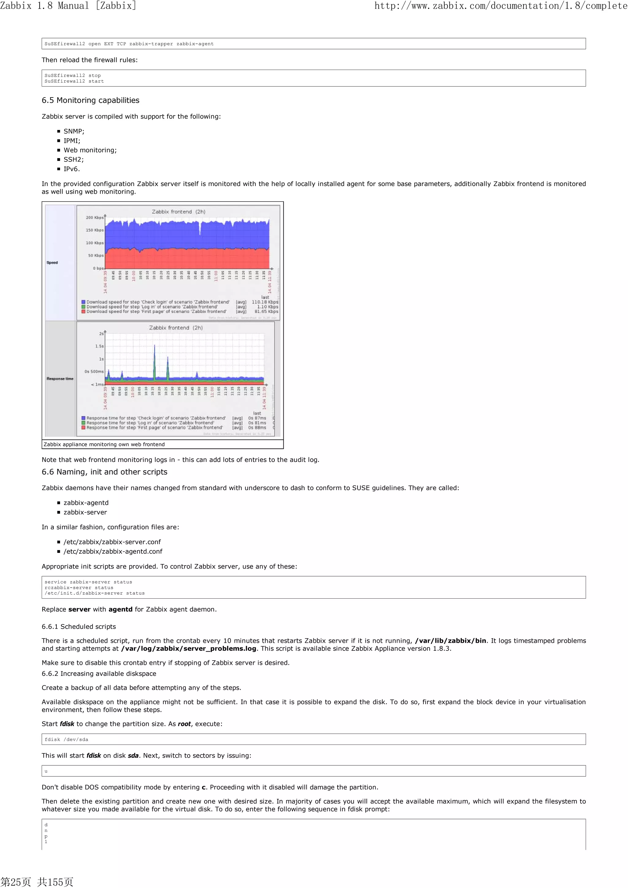 Zabbix 1.8 Manual [Zabbix]                                                                                      http://www.zabbix.com/documentation/1.8/complete


        SuSEfirewall2 open EXT TCP zabbix-trapper zabbix-agent


       Then reload the firewall rules:

        SuSEfirewall2 stop
        SuSEfirewall2 start



       6.5 Monitoring capabilities

       Zabbix server is compiled with support for the following:

               SNMP;
               IPMI;
               Web monitoring;
               SSH2;
               IPv6.

       In the provided configuration Zabbix server itself is monitored with the help of locally installed agent for some base parameters, additionally Zabbix frontend is monitored
       as well using web monitoring.




        Zabbix appliance monitoring own web frontend


       Note that web frontend monitoring logs in - this can add lots of entries to the audit log.
       6.6 Naming, init and other scripts

       Zabbix daemons have their names changed from standard with underscore to dash to conform to SUSE guidelines. They are called:

               zabbix-agentd
               zabbix-server

       In a similar fashion, configuration files are:

               /etc/zabbix/zabbix-server.conf
               /etc/zabbix/zabbix-agentd.conf

       Appropriate init scripts are provided. To control Zabbix server, use any of these:

        service zabbix-server status
        rczabbix-server status
        /etc/init.d/zabbix-server status


       Replace server with agentd for Zabbix agent daemon.

       6.6.1 Scheduled scripts

       There is a scheduled script, run from the crontab every 10 minutes that restarts Zabbix server if it is not running, /var/lib/zabbix/bin. It logs timestamped problems
       and starting attempts at /var/log/zabbix/server_problems.log. This script is available since Zabbix Appliance version 1.8.3.

       Make sure to disable this crontab entry if stopping of Zabbix server is desired.
       6.6.2 Increasing available diskspace

       Create a backup of all data before attempting any of the steps.

       Available diskspace on the appliance might not be sufficient. In that case it is possible to expand the disk. To do so, first expand the block device in your virtualisation
       environment, then follow these steps.

       Start fdisk to change the partition size. As root, execute:

        fdisk /dev/sda


       This will start fdisk on disk sda. Next, switch to sectors by issuing:

        u


       Don't disable DOS compatibility mode by entering c. Proceeding with it disabled will damage the partition.

       Then delete the existing partition and create new one with desired size. In majority of cases you will accept the available maximum, which will expand the filesystem to
       whatever size you made available for the virtual disk. To do so, enter the following sequence in fdisk prompt:

        d
        n
        p
        1




第25页 共155页
 