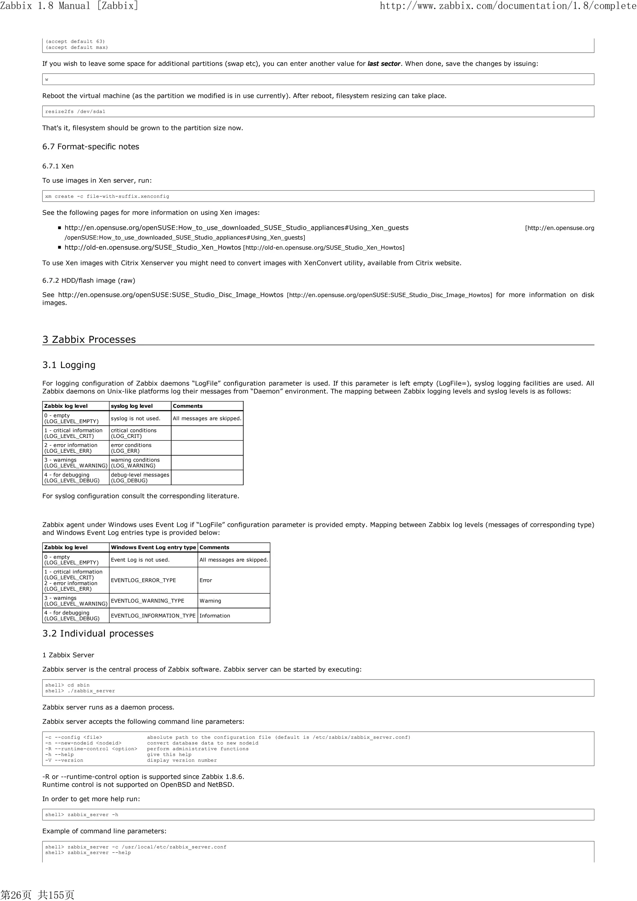 Zabbix 1.8 Manual [Zabbix]                                                                                                 http://www.zabbix.com/documentation/1.8/complete


        (accept default 63)
        (accept default max)


       If you wish to leave some space for additional partitions (swap etc), you can enter another value for last sector. When done, save the changes by issuing:

        w


       Reboot the virtual machine (as the partition we modified is in use currently). After reboot, filesystem resizing can take place.

        resize2fs /dev/sda1


       That's it, filesystem should be grown to the partition size now.

       6.7 Format-specific notes

       6.7.1 Xen

       To use images in Xen server, run:

        xm create -c file-with-suffix.xenconfig


       See the following pages for more information on using Xen images:

                http://en.opensuse.org/openSUSE:How_to_use_downloaded_SUSE_Studio_appliances#Using_Xen_guests                                               [http://en.opensuse.org
                /openSUSE:How_to_use_downloaded_SUSE_Studio_appliances#Using_Xen_guests]
                http://old-en.opensuse.org/SUSE_Studio_Xen_Howtos [http://old-en.opensuse.org/SUSE_Studio_Xen_Howtos]

       To use Xen images with Citrix Xenserver you might need to convert images with XenConvert utility, available from Citrix website.

       6.7.2 HDD/flash image (raw)

       See http://en.opensuse.org/openSUSE:SUSE_Studio_Disc_Image_Howtos [http://en.opensuse.org/openSUSE:SUSE_Studio_Disc_Image_Howtos] for more information on disk
       images.




       3 Zabbix Processes

       3.1 Logging
       For logging configuration of Zabbix daemons “LogFile” configuration parameter is used. If this parameter is left empty (LogFile=), syslog logging facilities are used. All
       Zabbix daemons on Unix-like platforms log their messages from “Daemon” environment. The mapping between Zabbix logging levels and syslog levels is as follows:

        Zabbix log level           syslog log level         Comments
        0 - empty
                                   syslog is not used.      All messages are skipped.
        (LOG_LEVEL_EMPTY)
        1 - critical information   critical conditions
        (LOG_LEVEL_CRIT)           (LOG_CRIT)
        2 - error information      error conditions
        (LOG_LEVEL_ERR)            (LOG_ERR)
        3 - warnings        warning conditions
        (LOG_LEVEL_WARNING) (LOG_WARNING)
        4 - for debugging          debug-level messages
        (LOG_LEVEL_DEBUG)          (LOG_DEBUG)


       For syslog configuration consult the corresponding literature.



       Zabbix agent under Windows uses Event Log if “LogFile” configuration parameter is provided empty. Mapping between Zabbix log levels (messages of corresponding type)
       and Windows Event Log entries type is provided below:

        Zabbix log level           Windows Event Log entry type Comments
        0 - empty
                                   Event Log is not used.            All messages are skipped.
        (LOG_LEVEL_EMPTY)
        1 - critical information
        (LOG_LEVEL_CRIT)
                                   EVENTLOG_ERROR_TYPE               Error
        2 - error information
        (LOG_LEVEL_ERR)
        3 - warnings
                            EVENTLOG_WARNING_TYPE                    Warning
        (LOG_LEVEL_WARNING)
        4 - for debugging
                                   EVENTLOG_INFORMATION_TYPE Information
        (LOG_LEVEL_DEBUG)


       3.2 Individual processes

       1 Zabbix Server

       Zabbix server is the central process of Zabbix software. Zabbix server can be started by executing:

        shell> cd sbin
        shell> ./zabbix_server


       Zabbix server runs as a daemon process.

       Zabbix server accepts the following command line parameters:

        -c   --config <file>                      absolute path to the configuration file (default is /etc/zabbix/zabbix_server.conf)
        -n   --new-nodeid <nodeid>                convert database data to new nodeid
        -R   --runtime-control <option>           perform administrative functions
        -h   --help                               give this help
        -V   --version                            display version number


       -R or --runtime-control option is supported since Zabbix 1.8.6.
       Runtime control is not supported on OpenBSD and NetBSD.

       In order to get more help run:

        shell> zabbix_server -h


       Example of command line parameters:

        shell> zabbix_server -c /usr/local/etc/zabbix_server.conf
        shell> zabbix_server --help




第26页 共155页
 