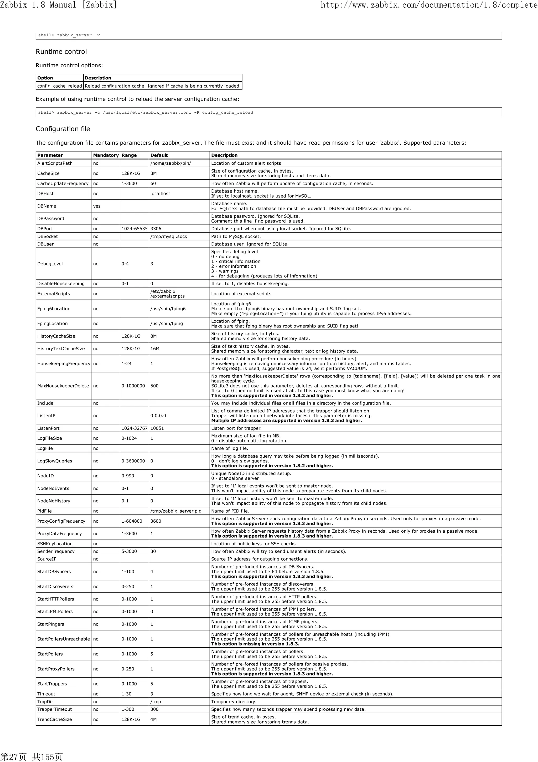 Zabbix 1.8 Manual [Zabbix]                                                                                                                http://www.zabbix.com/documentation/1.8/complete


        shell> zabbix_server -v



       Runtime control

       Runtime control options:

        Option                Description
        config_cache_reload Reload configuration cache. Ignored if cache is being currently loaded.


       Example of using runtime control to reload the server configuration cache:

        shell> zabbix_server -c /usr/local/etc/zabbix_server.conf -R config_cache_reload



       Configuration file

       The configuration file contains parameters for zabbix_server. The file must exist and it should have read permissions for user 'zabbix'. Supported parameters:

        Parameter                Mandatory Range          Default                    Description
        AlertScriptsPath         no                       /home/zabbix/bin/          Location of custom alert scripts
                                                                                     Size of configuration cache, in bytes.
        CacheSize                no          128K-1G      8M
                                                                                     Shared memory size for storing hosts and items data.
        CacheUpdateFrequency     no          1-3600       60                         How often Zabbix will perform update of configuration cache, in seconds.
                                                                                     Database host name.
        DBHost                   no                       localhost
                                                                                     If set to localhost, socket is used for MySQL.
                                                                                     Database name.
        DBName                   yes
                                                                                     For SQLite3 path to database file must be provided. DBUser and DBPassword are ignored.
                                                                                     Database password. Ignored for SQLite.
        DBPassword               no
                                                                                     Comment this line if no password is used.
        DBPort                   no          1024-65535 3306                         Database port when not using local socket. Ignored for SQLite.
        DBSocket                 no                       /tmp/mysql.sock            Path to MySQL socket.
        DBUser                   no                                                  Database user. Ignored for SQLite.
                                                                                     Specifies debug level
                                                                                     0 - no debug
                                                                                     1 - critical information
        DebugLevel               no          0-4          3
                                                                                     2 - error information
                                                                                     3 - warnings
                                                                                     4 - for debugging (produces lots of information)
        DisableHousekeeping      no          0-1          0                          If set to 1, disables housekeeping.
                                                          /etc/zabbix
        ExternalScripts          no                                                  Location of external scripts
                                                          /externalscripts
                                                                                     Location of fping6.
        Fping6Location           no                       /usr/sbin/fping6           Make sure that fping6 binary has root ownership and SUID flag set.
                                                                                     Make empty (“Fping6Location=”) if your fping utility is capable to process IPv6 addresses.
                                                                                     Location of fping.
        FpingLocation            no                       /usr/sbin/fping
                                                                                     Make sure that fping binary has root ownership and SUID flag set!
                                                                                     Size of history cache, in bytes.
        HistoryCacheSize         no          128K-1G      8M
                                                                                     Shared memory size for storing history data.
                                                                                     Size of text history cache, in bytes.
        HistoryTextCacheSize     no          128K-1G      16M
                                                                                     Shared memory size for storing character, text or log history data.
                                                                                     How often Zabbix will perform housekeeping procedure (in hours).
        HousekeepingFrequency no             1-24         1                          Housekeeping is removing unnecessary information from history, alert, and alarms tables.
                                                                                     If PostgreSQL is used, suggested value is 24, as it performs VACUUM.
                                                                                     No more than 'MaxHousekeeperDelete' rows (corresponding to [tablename], [field], [value]) will be deleted per one task in one
                                                                                     housekeeping cycle.
        MaxHousekeeperDelete no              0-1000000    500                        SQLite3 does not use this parameter, deletes all corresponding rows without a limit.
                                                                                     If set to 0 then no limit is used at all. In this case you must know what you are doing!
                                                                                     This option is supported in version 1.8.2 and higher.
        Include                  no                                                  You may include individual files or all files in a directory in the configuration file.
                                                                                     List of comma delimited IP addresses that the trapper should listen on.
        ListenIP                 no                       0.0.0.0                    Trapper will listen on all network interfaces if this parameter is missing.
                                                                                     Multiple IP addresses are supported in version 1.8.3 and higher.
        ListenPort               no          1024-32767 10051                        Listen port for trapper.
                                                                                     Maximum size of log file in MB.
        LogFileSize              no          0-1024       1
                                                                                     0 - disable automatic log rotation.
        LogFile                  no                                                  Name of log file.
                                                                                     How long a database query may take before being logged (in milliseconds).
        LogSlowQueries           no          0-3600000    0                          0 - don't log slow queries.
                                                                                     This option is supported in version 1.8.2 and higher.
                                                                                     Unique NodeID in distributed setup.
        NodeID                   no          0-999        0
                                                                                     0 - standalone server
                                                                                     If set to '1' local events won't be sent to master node.
        NodeNoEvents             no          0-1          0
                                                                                     This won't impact ability of this node to propagate events from its child nodes.
                                                                                     If set to '1' local history won't be sent to master node.
        NodeNoHistory            no          0-1          0
                                                                                     This won't impact ability of this node to propagate history from its child nodes.
        PidFile                  no                       /tmp/zabbix_server.pid     Name of PID file.
                                                                                     How often Zabbix Server sends configuration data to a Zabbix Proxy in seconds. Used only for proxies in a passive mode.
        ProxyConfigFrequency     no          1-604800     3600
                                                                                     This option is supported in version 1.8.3 and higher.
                                                                                     How often Zabbix Server requests history data from a Zabbix Proxy in seconds. Used only for proxies in a passive mode.
        ProxyDataFrequency       no          1-3600       1
                                                                                     This option is supported in version 1.8.3 and higher.
        SSHKeyLocation           no                                                  Location of public keys for SSH checks
        SenderFrequency          no          5-3600       30                         How often Zabbix will try to send unsent alerts (in seconds).
        SourceIP                 no                                                  Source IP address for outgoing connections.
                                                                                     Number of pre-forked instances of DB Syncers.
        StartDBSyncers           no          1-100        4                          The upper limit used to be 64 before version 1.8.5.
                                                                                     This option is supported in version 1.8.3 and higher.
                                                                                     Number of pre-forked instances of discoverers.
        StartDiscoverers         no          0-250        1
                                                                                     The upper limit used to be 255 before version 1.8.5.
                                                                                     Number of pre-forked instances of HTTP pollers.
        StartHTTPPollers         no          0-1000       1
                                                                                     The upper limit used to be 255 before version 1.8.5.
                                                                                     Number of pre-forked instances of IPMI pollers.
        StartIPMIPollers         no          0-1000       0
                                                                                     The upper limit used to be 255 before version 1.8.5.
                                                                                     Number of pre-forked instances of ICMP pingers.
        StartPingers             no          0-1000       1
                                                                                     The upper limit used to be 255 before version 1.8.5.
                                                                                     Number of pre-forked instances of pollers for unreachable hosts (including IPMI).
        StartPollersUnreachable no           0-1000       1                          The upper limit used to be 255 before version 1.8.5.
                                                                                     This option is missing in version 1.8.3.
                                                                                     Number of pre-forked instances of pollers.
        StartPollers             no          0-1000       5
                                                                                     The upper limit used to be 255 before version 1.8.5.
                                                                                     Number of pre-forked instances of pollers for passive proxies.
        StartProxyPollers        no          0-250        1                          The upper limit used to be 255 before version 1.8.5.
                                                                                     This option is supported in version 1.8.3 and higher.
                                                                                     Number of pre-forked instances of trappers.
        StartTrappers            no          0-1000       5
                                                                                     The upper limit used to be 255 before version 1.8.5.
        Timeout                  no          1-30         3                          Specifies how long we wait for agent, SNMP device or external check (in seconds).
        TmpDir                   no                       /tmp                       Temporary directory.
        TrapperTimeout           no          1-300        300                        Specifies how many seconds trapper may spend processing new data.
                                                                                     Size of trend cache, in bytes.
        TrendCacheSize           no          128K-1G      4M
                                                                                     Shared memory size for storing trends data.




第27页 共155页
 
