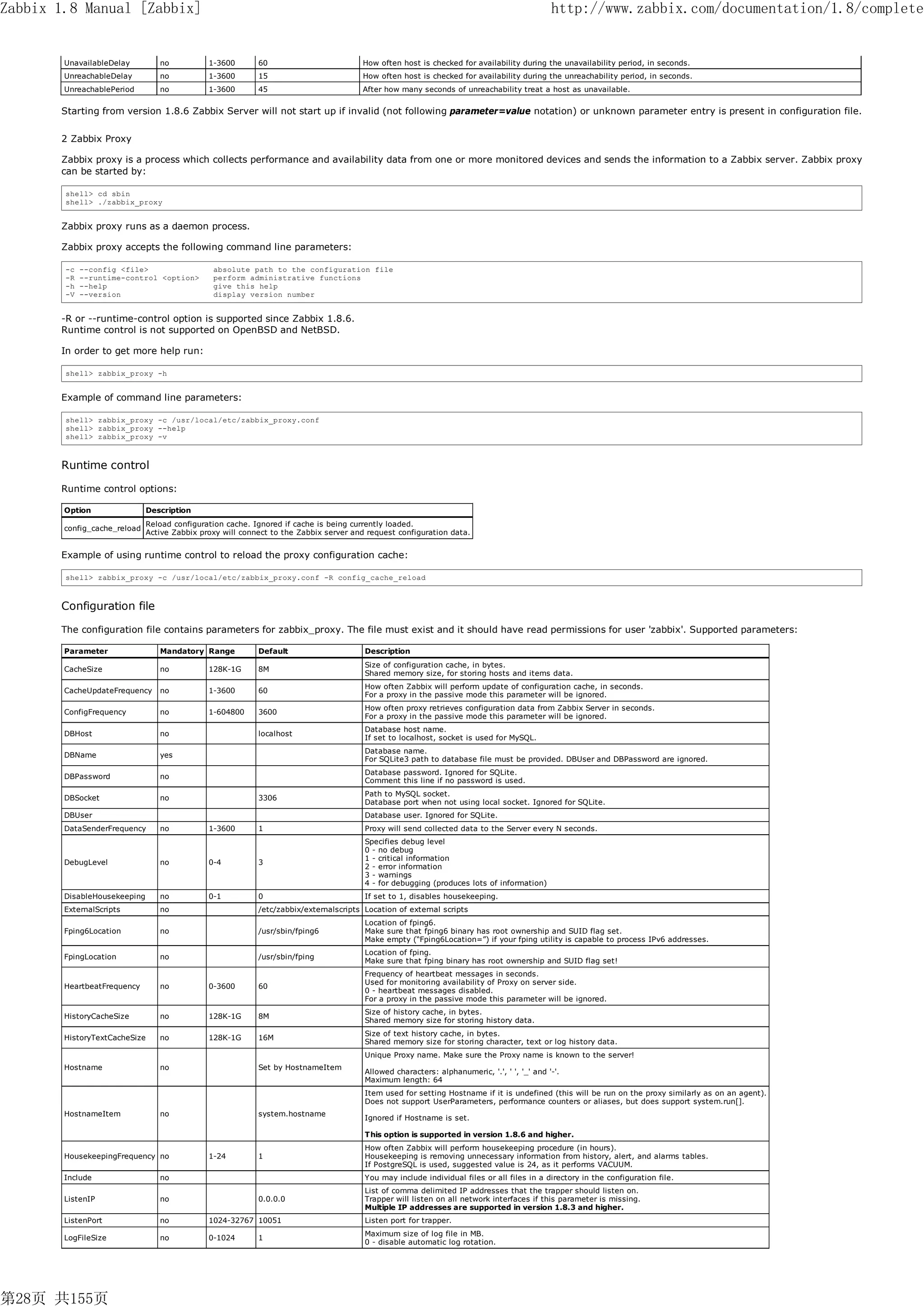 Zabbix 1.8 Manual [Zabbix]                                                                                                                   http://www.zabbix.com/documentation/1.8/complete


        UnavailableDelay          no           1-3600       60                         How often host is checked for availability during the unavailability period, in seconds.
        UnreachableDelay          no           1-3600       15                         How often host is checked for availability during the unreachability period, in seconds.
        UnreachablePeriod         no           1-3600       45                         After how many seconds of unreachability treat a host as unavailable.


       Starting from version 1.8.6 Zabbix Server will not start up if invalid (not following parameter=value notation) or unknown parameter entry is present in configuration file.


       2 Zabbix Proxy

       Zabbix proxy is a process which collects performance and availability data from one or more monitored devices and sends the information to a Zabbix server. Zabbix proxy
       can be started by:

        shell> cd sbin
        shell> ./zabbix_proxy


       Zabbix proxy runs as a daemon process.

       Zabbix proxy accepts the following command line parameters:

        -c   --config <file>                    absolute path to the configuration file
        -R   --runtime-control <option>         perform administrative functions
        -h   --help                             give this help
        -V   --version                          display version number


       -R or --runtime-control option is supported since Zabbix 1.8.6.
       Runtime control is not supported on OpenBSD and NetBSD.

       In order to get more help run:

        shell> zabbix_proxy -h


       Example of command line parameters:

        shell> zabbix_proxy -c /usr/local/etc/zabbix_proxy.conf
        shell> zabbix_proxy --help
        shell> zabbix_proxy -v



       Runtime control

       Runtime control options:

        Option                Description
                               Reload configuration cache. Ignored if cache is being currently loaded.
        config_cache_reload
                               Active Zabbix proxy will connect to the Zabbix server and request configuration data.


       Example of using runtime control to reload the proxy configuration cache:

        shell> zabbix_proxy -c /usr/local/etc/zabbix_proxy.conf -R config_cache_reload



       Configuration file

       The configuration file contains parameters for zabbix_proxy. The file must exist and it should have read permissions for user 'zabbix'. Supported parameters:

        Parameter                 Mandatory Range           Default                     Description
                                                                                        Size of configuration cache, in bytes.
        CacheSize                 no           128K-1G      8M
                                                                                        Shared memory size, for storing hosts and items data.
                                                                                        How often Zabbix will perform update of configuration cache, in seconds.
        CacheUpdateFrequency      no           1-3600       60
                                                                                        For a proxy in the passive mode this parameter will be ignored.
                                                                                        How often proxy retrieves configuration data from Zabbix Server in seconds.
        ConfigFrequency           no           1-604800     3600
                                                                                        For a proxy in the passive mode this parameter will be ignored.
                                                                                        Database host name.
        DBHost                    no                        localhost
                                                                                        If set to localhost, socket is used for MySQL.
                                                                                        Database name.
        DBName                    yes
                                                                                        For SQLite3 path to database file must be provided. DBUser and DBPassword are ignored.
                                                                                        Database password. Ignored for SQLite.
        DBPassword                no
                                                                                        Comment this line if no password is used.
                                                                                        Path to MySQL socket.
        DBSocket                  no                        3306
                                                                                        Database port when not using local socket. Ignored for SQLite.
        DBUser                                                                          Database user. Ignored for SQLite.
        DataSenderFrequency       no           1-3600       1                           Proxy will send collected data to the Server every N seconds.
                                                                                        Specifies debug level
                                                                                        0 - no debug
                                                                                        1 - critical information
        DebugLevel                no           0-4          3
                                                                                        2 - error information
                                                                                        3 - warnings
                                                                                        4 - for debugging (produces lots of information)
        DisableHousekeeping       no           0-1          0                           If set to 1, disables housekeeping.
        ExternalScripts           no                        /etc/zabbix/externalscripts Location of external scripts
                                                                                        Location of fping6.
        Fping6Location            no                        /usr/sbin/fping6            Make sure that fping6 binary has root ownership and SUID flag set.
                                                                                        Make empty (“Fping6Location=”) if your fping utility is capable to process IPv6 addresses.
                                                                                        Location of fping.
        FpingLocation             no                        /usr/sbin/fping
                                                                                        Make sure that fping binary has root ownership and SUID flag set!
                                                                                        Frequency of heartbeat messages in seconds.
                                                                                        Used for monitoring availability of Proxy on server side.
        HeartbeatFrequency        no           0-3600       60
                                                                                        0 - heartbeat messages disabled.
                                                                                        For a proxy in the passive mode this parameter will be ignored.
                                                                                        Size of history cache, in bytes.
        HistoryCacheSize          no           128K-1G      8M
                                                                                        Shared memory size for storing history data.
                                                                                        Size of text history cache, in bytes.
        HistoryTextCacheSize      no           128K-1G      16M
                                                                                        Shared memory size for storing character, text or log history data.
                                                                                        Unique Proxy name. Make sure the Proxy name is known to the server!
        Hostname                  no                        Set by HostnameItem
                                                                                        Allowed characters: alphanumeric, '.', ' ', '_' and '-'.
                                                                                        Maximum length: 64
                                                                                        Item used for setting Hostname if it is undefined (this will be run on the proxy similarly as on an agent).
                                                                                        Does not support UserParameters, performance counters or aliases, but does support system.run[].
        HostnameItem              no                        system.hostname
                                                                                        Ignored if Hostname is set.

                                                                                        This option is supported in version 1.8.6 and higher.
                                                                                        How often Zabbix will perform housekeeping procedure (in hours).
        HousekeepingFrequency no               1-24         1                           Housekeeping is removing unnecessary information from history, alert, and alarms tables.
                                                                                        If PostgreSQL is used, suggested value is 24, as it performs VACUUM.
        Include                   no                                                    You may include individual files or all files in a directory in the configuration file.
                                                                                        List of comma delimited IP addresses that the trapper should listen on.
        ListenIP                  no                        0.0.0.0                     Trapper will listen on all network interfaces if this parameter is missing.
                                                                                        Multiple IP addresses are supported in version 1.8.3 and higher.
        ListenPort                no           1024-32767 10051                         Listen port for trapper.
                                                                                        Maximum size of log file in MB.
        LogFileSize               no           0-1024       1
                                                                                        0 - disable automatic log rotation.




第28页 共155页
 