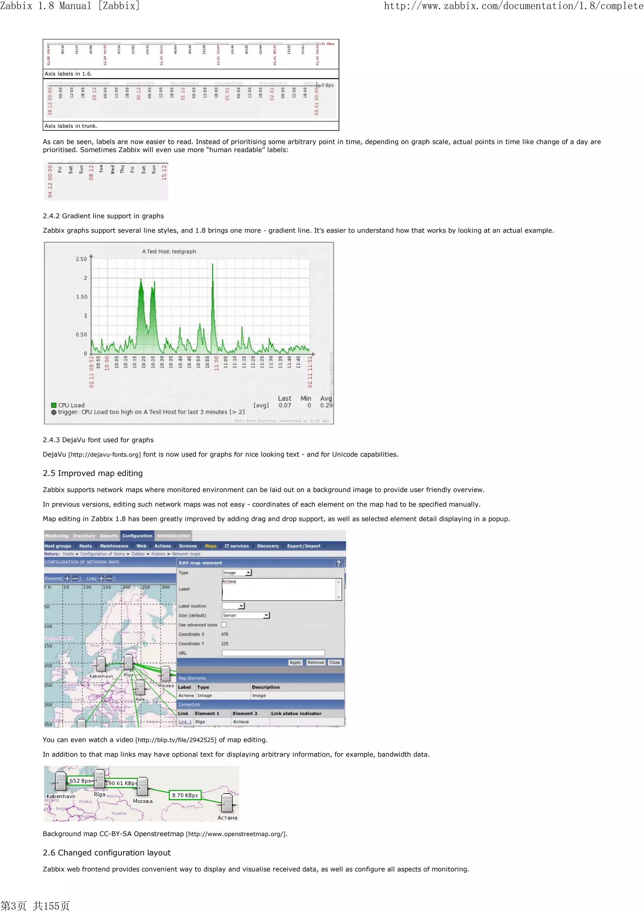 Zabbix 1.8 Manual [Zabbix]                                                                                          http://www.zabbix.com/documentation/1.8/complete




        Axis labels in 1.6.




        Axis labels in trunk.


       As can be seen, labels are now easier to read. Instead of prioritising some arbitrary point in time, depending on graph scale, actual points in time like change of a day are
       prioritised. Sometimes Zabbix will even use more “human readable” labels:




       2.4.2 Gradient line support in graphs

       Zabbix graphs support several line styles, and 1.8 brings one more - gradient line. It's easier to understand how that works by looking at an actual example.




       2.4.3 DejaVu font used for graphs

       DejaVu [http://dejavu-fonts.org] font is now used for graphs for nice looking text - and for Unicode capabilities.


       2.5 Improved map editing

       Zabbix supports network maps where monitored environment can be laid out on a background image to provide user friendly overview.

       In previous versions, editing such network maps was not easy - coordinates of each element on the map had to be specified manually.

       Map editing in Zabbix 1.8 has been greatly improved by adding drag and drop support, as well as selected element detail displaying in a popup.




       You can even watch a video [http://blip.tv/file/2942525] of map editing.

       In addition to that map links may have optional text for displaying arbitrary information, for example, bandwidth data.




       Background map CC-BY-SA Openstreetmap [http://www.openstreetmap.org/].


       2.6 Changed configuration layout

       Zabbix web frontend provides convenient way to display and visualise received data, as well as configure all aspects of monitoring.




第3页 共155页
 