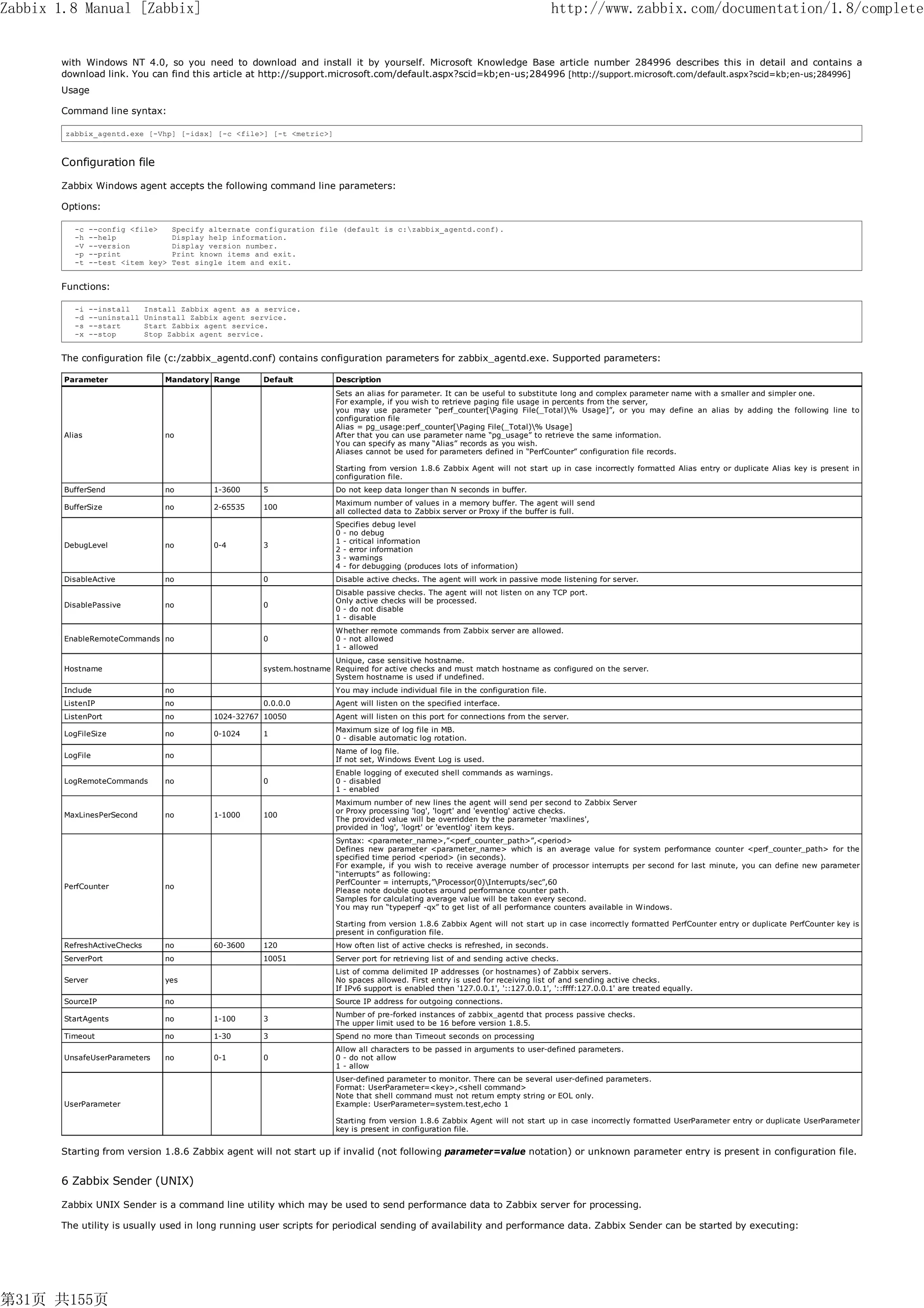 Zabbix 1.8 Manual [Zabbix]                                                                                                            http://www.zabbix.com/documentation/1.8/complete


       with Windows NT 4.0, so you need to download and install it by yourself. Microsoft Knowledge Base article number 284996 describes this in detail and contains a
       download link. You can find this article at http://support.microsoft.com/default.aspx?scid=kb;en-us;284996 [http://support.microsoft.com/default.aspx?scid=kb;en-us;284996]
       Usage

       Command line syntax:

        zabbix_agentd.exe [-Vhp] [-idsx] [-c <file>] [-t <metric>]



       Configuration file

       Zabbix Windows agent accepts the following command line parameters:

       Options:

          -c     --config <file>     Specify alternate configuration file (default is c:zabbix_agentd.conf).
          -h     --help              Display help information.
          -V     --version           Display version number.
          -p     --print             Print known items and exit.
          -t     --test <item key>   Test single item and exit.


       Functions:

          -i     --install     Install Zabbix agent as a service.
          -d     --uninstall   Uninstall Zabbix agent service.
          -s     --start       Start Zabbix agent service.
          -x     --stop        Stop Zabbix agent service.


       The configuration file (c:/zabbix_agentd.conf) contains configuration parameters for zabbix_agentd.exe. Supported parameters:

        Parameter                  Mandatory Range      Default          Description
                                                                         Sets an alias for parameter. It can be useful to substitute long and complex parameter name with a smaller and simpler one.
                                                                         For example, if you wish to retrieve paging file usage in percents from the server,
                                                                         you may use parameter “perf_counter[Paging File(_Total)% Usage]”, or you may define an alias by adding the following line to
                                                                         configuration file
                                                                         Alias = pg_usage:perf_counter[Paging File(_Total)% Usage]
        Alias                      no                                    After that you can use parameter name “pg_usage” to retrieve the same information.
                                                                         You can specify as many “Alias” records as you wish.
                                                                         Aliases cannot be used for parameters defined in “PerfCounter” configuration file records.

                                                                         Starting from version 1.8.6 Zabbix Agent will not start up in case incorrectly formatted Alias entry or duplicate Alias key is present in
                                                                         configuration file.
        BufferSend                 no         1-3600    5                Do not keep data longer than N seconds in buffer.
                                                                         Maximum number of values in a memory buffer. The agent will send
        BufferSize                 no         2-65535   100
                                                                         all collected data to Zabbix server or Proxy if the buffer is full.
                                                                         Specifies debug level
                                                                         0 - no debug
                                                                         1 - critical information
        DebugLevel                 no         0-4       3
                                                                         2 - error information
                                                                         3 - warnings
                                                                         4 - for debugging (produces lots of information)
        DisableActive              no                   0                Disable active checks. The agent will work in passive mode listening for server.
                                                                         Disable passive checks. The agent will not listen on any TCP port.
                                                                         Only active checks will be processed.
        DisablePassive             no                   0
                                                                         0 - do not disable
                                                                         1 - disable
                                                                         Whether remote commands from Zabbix server are allowed.
        EnableRemoteCommands no                         0                0 - not allowed
                                                                         1 - allowed
                                                                        Unique, case sensitive hostname.
        Hostname                                        system.hostname Required for active checks and must match hostname as configured on the server.
                                                                        System hostname is used if undefined.
        Include                    no                                    You may include individual file in the configuration file.
        ListenIP                   no                   0.0.0.0          Agent will listen on the specified interface.
        ListenPort                 no         1024-32767 10050           Agent will listen on this port for connections from the server.
                                                                         Maximum size of log file in MB.
        LogFileSize                no         0-1024    1
                                                                         0 - disable automatic log rotation.
                                                                         Name of log file.
        LogFile                    no
                                                                         If not set, Windows Event Log is used.
                                                                         Enable logging of executed shell commands as warnings.
        LogRemoteCommands          no                   0                0 - disabled
                                                                         1 - enabled
                                                                         Maximum number of new lines the agent will send per second to Zabbix Server
                                                                         or Proxy processing 'log', 'logrt' and 'eventlog' active checks.
        MaxLinesPerSecond          no         1-1000    100
                                                                         The provided value will be overridden by the parameter 'maxlines',
                                                                         provided in 'log', 'logrt' or 'eventlog' item keys.
                                                                         Syntax: <parameter_name>,”<perf_counter_path>”,<period>
                                                                         Defines new parameter <parameter_name> which is an average value for system performance counter <perf_counter_path> for the
                                                                         specified time period <period> (in seconds).
                                                                         For example, if you wish to receive average number of processor interrupts per second for last minute, you can define new parameter
                                                                         “interrupts” as following:
                                                                         PerfCounter = interrupts,”Processor(0)Interrupts/sec”,60
        PerfCounter                no
                                                                         Please note double quotes around performance counter path.
                                                                         Samples for calculating average value will be taken every second.
                                                                         You may run “typeperf -qx” to get list of all performance counters available in Windows.

                                                                         Starting from version 1.8.6 Zabbix Agent will not start up in case incorrectly formatted PerfCounter entry or duplicate PerfCounter key is
                                                                         present in configuration file.
        RefreshActiveChecks        no         60-3600   120              How often list of active checks is refreshed, in seconds.
        ServerPort                 no                   10051            Server port for retrieving list of and sending active checks.
                                                                         List of comma delimited IP addresses (or hostnames) of Zabbix servers.
        Server                     yes                                   No spaces allowed. First entry is used for receiving list of and sending active checks.
                                                                         If IPv6 support is enabled then '127.0.0.1', '::127.0.0.1', '::ffff:127.0.0.1' are treated equally.
        SourceIP                   no                                    Source IP address for outgoing connections.
                                                                         Number of pre-forked instances of zabbix_agentd that process passive checks.
        StartAgents                no         1-100     3
                                                                         The upper limit used to be 16 before version 1.8.5.
        Timeout                    no         1-30      3                Spend no more than Timeout seconds on processing
                                                                         Allow all characters to be passed in arguments to user-defined parameters.
        UnsafeUserParameters       no         0-1       0                0 - do not allow
                                                                         1 - allow
                                                                         User-defined parameter to monitor. There can be several user-defined parameters.
                                                                         Format: UserParameter=<key>,<shell command>
                                                                         Note that shell command must not return empty string or EOL only.
        UserParameter                                                    Example: UserParameter=system.test,echo 1

                                                                         Starting from version 1.8.6 Zabbix Agent will not start up in case incorrectly formatted UserParameter entry or duplicate UserParameter
                                                                         key is present in configuration file.


       Starting from version 1.8.6 Zabbix agent will not start up if invalid (not following parameter=value notation) or unknown parameter entry is present in configuration file.


       6 Zabbix Sender (UNIX)

       Zabbix UNIX Sender is a command line utility which may be used to send performance data to Zabbix server for processing.

       The utility is usually used in long running user scripts for periodical sending of availability and performance data. Zabbix Sender can be started by executing:




第31页 共155页
 