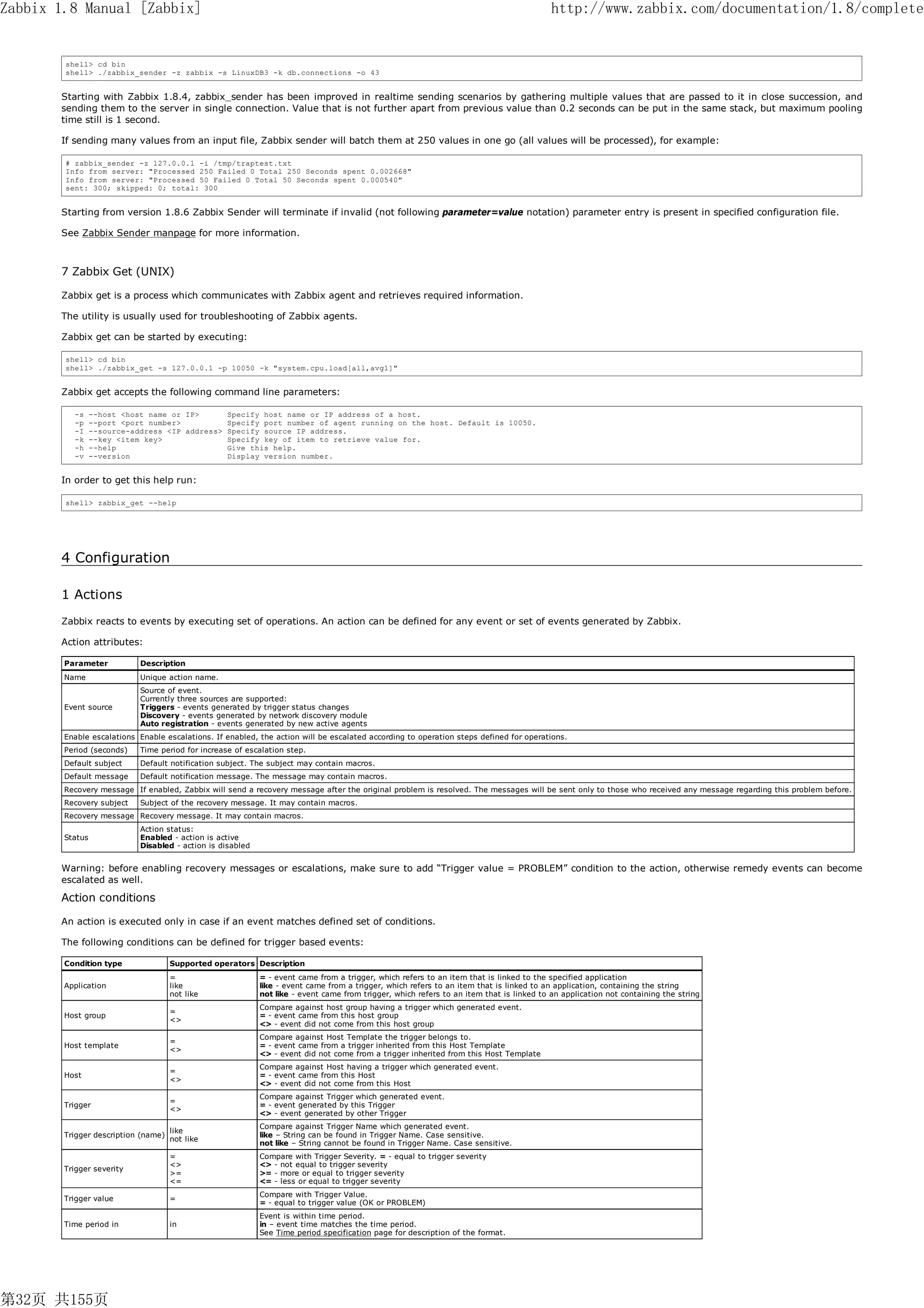 Zabbix 1.8 Manual [Zabbix]                                                                                                                http://www.zabbix.com/documentation/1.8/complete


        shell> cd bin
        shell> ./zabbix_sender -z zabbix -s LinuxDB3 -k db.connections -o 43


       Starting with Zabbix 1.8.4, zabbix_sender has been improved in realtime sending scenarios by gathering multiple values that are passed to it in close succession, and
       sending them to the server in single connection. Value that is not further apart from previous value than 0.2 seconds can be put in the same stack, but maximum pooling
       time still is 1 second.

       If sending many values from an input file, Zabbix sender will batch them at 250 values in one go (all values will be processed), for example:

        # zabbix_sender -z 127.0.0.1 -i /tmp/traptest.txt
        Info from server: "Processed 250 Failed 0 Total 250 Seconds spent 0.002668"
        Info from server: "Processed 50 Failed 0 Total 50 Seconds spent 0.000540"
        sent: 300; skipped: 0; total: 300


       Starting from version 1.8.6 Zabbix Sender will terminate if invalid (not following parameter=value notation) parameter entry is present in specified configuration file.

       See Zabbix Sender manpage for more information.



       7 Zabbix Get (UNIX)

       Zabbix get is a process which communicates with Zabbix agent and retrieves required information.

       The utility is usually used for troubleshooting of Zabbix agents.

       Zabbix get can be started by executing:

        shell> cd bin
        shell> ./zabbix_get -s 127.0.0.1 -p 10050 -k "system.cpu.load[all,avg1]"


       Zabbix get accepts the following command line parameters:

          -s     --host <host name or IP>          Specify host name or IP address of a host.
          -p     --port <port number>              Specify port number of agent running on the host. Default is 10050.
          -I     --source-address <IP address>     Specify source IP address.
          -k     --key <item key>                  Specify key of item to retrieve value for.
          -h     --help                            Give this help.
          -v     --version                         Display version number.


       In order to get this help run:

        shell> zabbix_get --help




       4 Configuration

       1 Actions
       Zabbix reacts to events by executing set of operations. An action can be defined for any event or set of events generated by Zabbix.

       Action attributes:

        Parameter           Description
        Name                Unique action name.
                            Source of event.
                            Currently three sources are supported:
        Event source        Triggers - events generated by trigger status changes
                            Discovery - events generated by network discovery module
                            Auto registration - events generated by new active agents
        Enable escalations Enable escalations. If enabled, the action will be escalated according to operation steps defined for operations.
        Period (seconds)    Time period for increase of escalation step.
        Default subject     Default notification subject. The subject may contain macros.
        Default message     Default notification message. The message may contain macros.
        Recovery message If enabled, Zabbix will send a recovery message after the original problem is resolved. The messages will be sent only to those who received any message regarding this problem before.
        Recovery subject    Subject of the recovery message. It may contain macros.
        Recovery message Recovery message. It may contain macros.
                            Action status:
        Status              Enabled - action is active
                            Disabled - action is disabled


       Warning: before enabling recovery messages or escalations, make sure to add “Trigger value = PROBLEM” condition to the action, otherwise remedy events can become
       escalated as well.

       Action conditions

       An action is executed only in case if an event matches defined set of conditions.

       The following conditions can be defined for trigger based events:

        Condition type               Supported operators Description
                                     =                      = - event came from a trigger, which refers to an item that is linked to the specified application
        Application                  like                   like - event came from a trigger, which refers to an item that is linked to an application, containing the string
                                     not like               not like - event came from trigger, which refers to an item that is linked to an application not containing the string
                                                            Compare against host group having a trigger which generated event.
                                     =
        Host group                                          = - event came from this host group
                                     <>
                                                            <> - event did not come from this host group
                                                            Compare against Host Template the trigger belongs to.
                                     =
        Host template                                       = - event came from a trigger inherited from this Host Template
                                     <>
                                                            <> - event did not come from a trigger inherited from this Host Template
                                                            Compare against Host having a trigger which generated event.
                                     =
        Host                                                = - event came from this Host
                                     <>
                                                            <> - event did not come from this Host
                                                            Compare against Trigger which generated event.
                                     =
        Trigger                                             = - event generated by this Trigger
                                     <>
                                                            <> - event generated by other Trigger
                                                            Compare against Trigger Name which generated event.
                                     like
        Trigger description (name)                          like – String can be found in Trigger Name. Case sensitive.
                                     not like
                                                            not like – String cannot be found in Trigger Name. Case sensitive.
                                     =                      Compare with Trigger Severity. = - equal to trigger severity
                                     <>                     <> - not equal to trigger severity
        Trigger severity
                                     >=                     >= - more or equal to trigger severity
                                     <=                     <= - less or equal to trigger severity
                                                            Compare with Trigger Value.
        Trigger value                =
                                                            = - equal to trigger value (OK or PROBLEM)
                                                            Event is within time period.
        Time period in               in                     in – event time matches the time period.
                                                            See Time period specification page for description of the format.




第32页 共155页
 