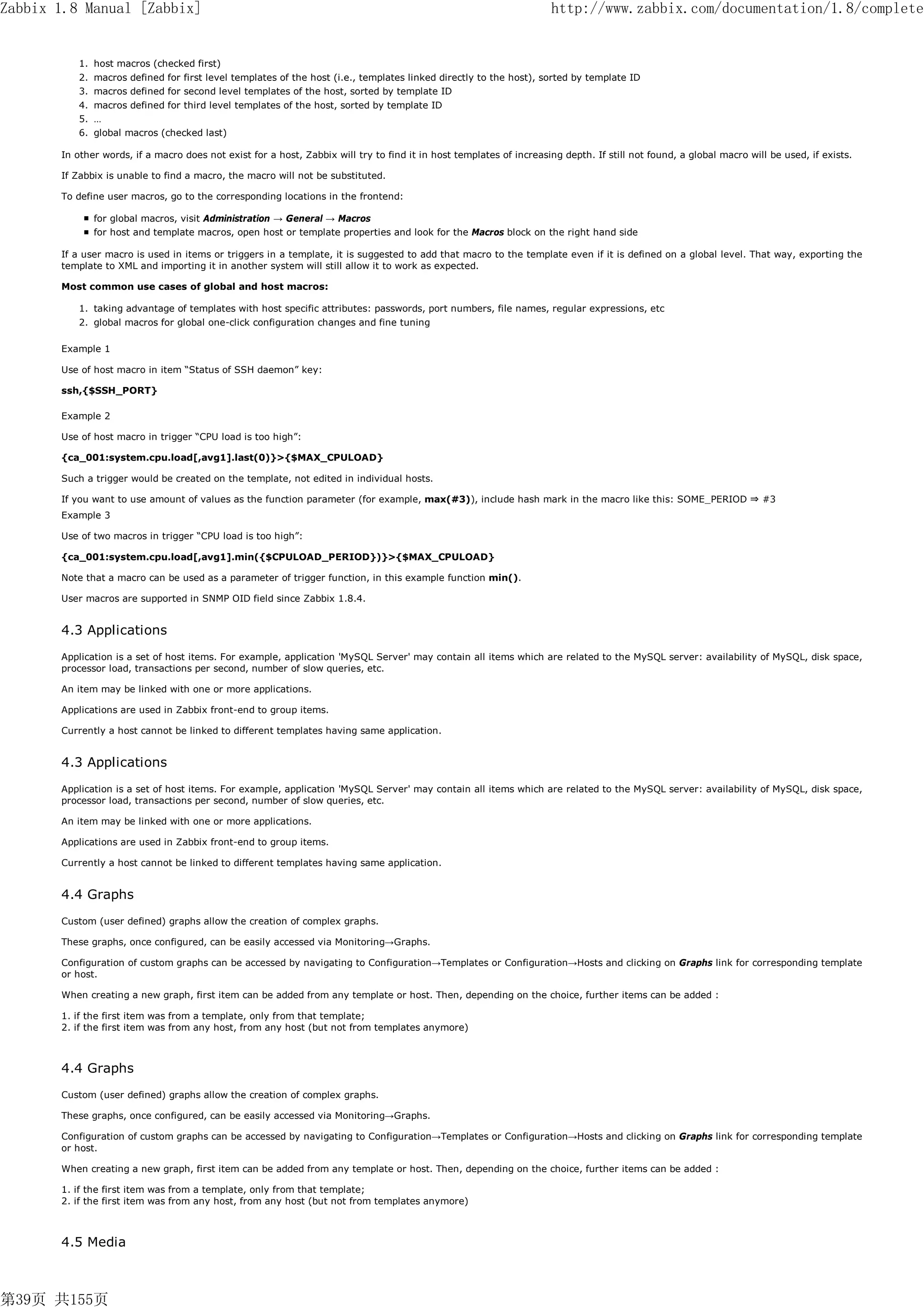 Zabbix 1.8 Manual [Zabbix]                                                                                           http://www.zabbix.com/documentation/1.8/complete


          1. host macros (checked first)
          2. macros defined for first level templates of the host (i.e., templates linked directly to the host), sorted by template ID
          3. macros defined for second level templates of the host, sorted by template ID
          4. macros defined for third level templates of the host, sorted by template ID
          5. …
          6. global macros (checked last)

       In other words, if a macro does not exist for a host, Zabbix will try to find it in host templates of increasing depth. If still not found, a global macro will be used, if exists.

       If Zabbix is unable to find a macro, the macro will not be substituted.

       To define user macros, go to the corresponding locations in the frontend:

              for global macros, visit Administration → General → Macros
              for host and template macros, open host or template properties and look for the Macros block on the right hand side

       If a user macro is used in items or triggers in a template, it is suggested to add that macro to the template even if it is defined on a global level. That way, exporting the
       template to XML and importing it in another system will still allow it to work as expected.

       Most common use cases of global and host macros:

          1. taking advantage of templates with host specific attributes: passwords, port numbers, file names, regular expressions, etc
          2. global macros for global one-click configuration changes and fine tuning

       Example 1

       Use of host macro in item “Status of SSH daemon” key:

       ssh,{$SSH_PORT}

       Example 2

       Use of host macro in trigger “CPU load is too high”:

       {ca_001:system.cpu.load[,avg1].last(0)}>{$MAX_CPULOAD}

       Such a trigger would be created on the template, not edited in individual hosts.

       If you want to use amount of values as the function parameter (for example, max(#3)), include hash mark in the macro like this: SOME_PERIOD ⇒ #3
       Example 3

       Use of two macros in trigger “CPU load is too high”:

       {ca_001:system.cpu.load[,avg1].min({$CPULOAD_PERIOD})}>{$MAX_CPULOAD}

       Note that a macro can be used as a parameter of trigger function, in this example function min().

       User macros are supported in SNMP OID field since Zabbix 1.8.4.


       4.3 Applications
       Application is a set of host items. For example, application 'MySQL Server' may contain all items which are related to the MySQL server: availability of MySQL, disk space,
       processor load, transactions per second, number of slow queries, etc.

       An item may be linked with one or more applications.

       Applications are used in Zabbix front-end to group items.

       Currently a host cannot be linked to different templates having same application.


       4.3 Applications
       Application is a set of host items. For example, application 'MySQL Server' may contain all items which are related to the MySQL server: availability of MySQL, disk space,
       processor load, transactions per second, number of slow queries, etc.

       An item may be linked with one or more applications.

       Applications are used in Zabbix front-end to group items.

       Currently a host cannot be linked to different templates having same application.


       4.4 Graphs
       Custom (user defined) graphs allow the creation of complex graphs.

       These graphs, once configured, can be easily accessed via Monitoring→Graphs.

       Configuration of custom graphs can be accessed by navigating to Configuration→Templates or Configuration→Hosts and clicking on Graphs link for corresponding template
       or host.

       When creating a new graph, first item can be added from any template or host. Then, depending on the choice, further items can be added :

       1. if the first item was from a template, only from that template;
       2. if the first item was from any host, from any host (but not from templates anymore)



       4.4 Graphs
       Custom (user defined) graphs allow the creation of complex graphs.

       These graphs, once configured, can be easily accessed via Monitoring→Graphs.

       Configuration of custom graphs can be accessed by navigating to Configuration→Templates or Configuration→Hosts and clicking on Graphs link for corresponding template
       or host.

       When creating a new graph, first item can be added from any template or host. Then, depending on the choice, further items can be added :

       1. if the first item was from a template, only from that template;
       2. if the first item was from any host, from any host (but not from templates anymore)



       4.5 Media



第39页 共155页
 