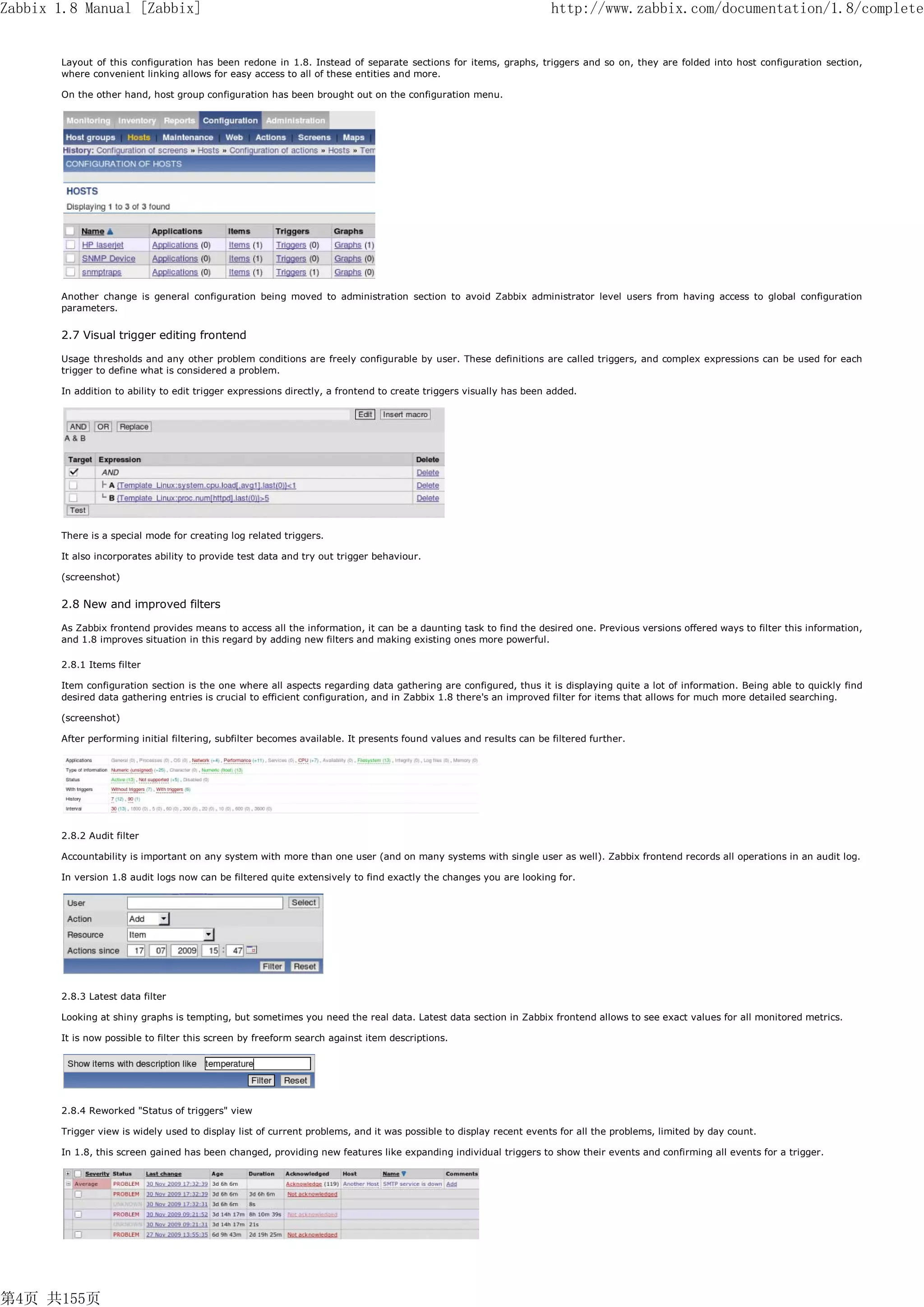 Zabbix 1.8 Manual [Zabbix]                                                                                          http://www.zabbix.com/documentation/1.8/complete


       Layout of this configuration has been redone in 1.8. Instead of separate sections for items, graphs, triggers and so on, they are folded into host configuration section,
       where convenient linking allows for easy access to all of these entities and more.

       On the other hand, host group configuration has been brought out on the configuration menu.




       Another change is general configuration being moved to administration section to avoid Zabbix administrator level users from having access to global configuration
       parameters.


       2.7 Visual trigger editing frontend

       Usage thresholds and any other problem conditions are freely configurable by user. These definitions are called triggers, and complex expressions can be used for each
       trigger to define what is considered a problem.

       In addition to ability to edit trigger expressions directly, a frontend to create triggers visually has been added.




       There is a special mode for creating log related triggers.

       It also incorporates ability to provide test data and try out trigger behaviour.

       (screenshot)


       2.8 New and improved filters

       As Zabbix frontend provides means to access all the information, it can be a daunting task to find the desired one. Previous versions offered ways to filter this information,
       and 1.8 improves situation in this regard by adding new filters and making existing ones more powerful.

       2.8.1 Items filter

       Item configuration section is the one where all aspects regarding data gathering are configured, thus it is displaying quite a lot of information. Being able to quickly find
       desired data gathering entries is crucial to efficient configuration, and in Zabbix 1.8 there's an improved filter for items that allows for much more detailed searching.

       (screenshot)

       After performing initial filtering, subfilter becomes available. It presents found values and results can be filtered further.




       2.8.2 Audit filter

       Accountability is important on any system with more than one user (and on many systems with single user as well). Zabbix frontend records all operations in an audit log.

       In version 1.8 audit logs now can be filtered quite extensively to find exactly the changes you are looking for.




       2.8.3 Latest data filter

       Looking at shiny graphs is tempting, but sometimes you need the real data. Latest data section in Zabbix frontend allows to see exact values for all monitored metrics.

       It is now possible to filter this screen by freeform search against item descriptions.




       2.8.4 Reworked "Status of triggers" view

       Trigger view is widely used to display list of current problems, and it was possible to display recent events for all the problems, limited by day count.

       In 1.8, this screen gained has been changed, providing new features like expanding individual triggers to show their events and confirming all events for a trigger.




第4页 共155页
 