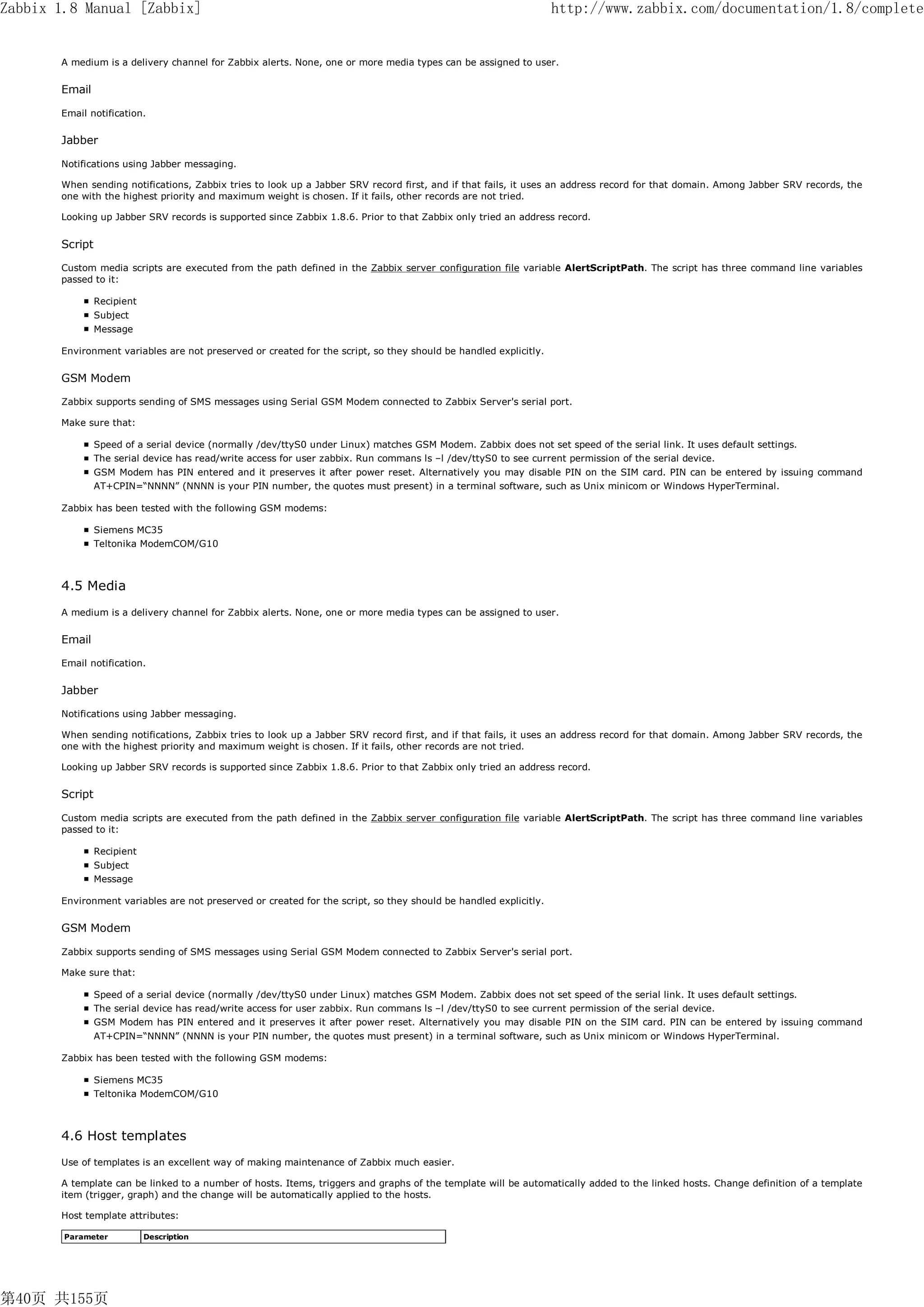 Zabbix 1.8 Manual [Zabbix]                                                                                        http://www.zabbix.com/documentation/1.8/complete


       A medium is a delivery channel for Zabbix alerts. None, one or more media types can be assigned to user.


       Email

       Email notification.

       Jabber

       Notifications using Jabber messaging.

       When sending notifications, Zabbix tries to look up a Jabber SRV record first, and if that fails, it uses an address record for that domain. Among Jabber SRV records, the
       one with the highest priority and maximum weight is chosen. If it fails, other records are not tried.

       Looking up Jabber SRV records is supported since Zabbix 1.8.6. Prior to that Zabbix only tried an address record.


       Script

       Custom media scripts are executed from the path defined in the Zabbix server configuration file variable AlertScriptPath. The script has three command line variables
       passed to it:

                Recipient
                Subject
                Message

       Environment variables are not preserved or created for the script, so they should be handled explicitly.


       GSM Modem

       Zabbix supports sending of SMS messages using Serial GSM Modem connected to Zabbix Server's serial port.

       Make sure that:

                Speed of a serial device (normally /dev/ttyS0 under Linux) matches GSM Modem. Zabbix does not set speed of the serial link. It uses default settings.
                The serial device has read/write access for user zabbix. Run commans ls –l /dev/ttyS0 to see current permission of the serial device.
                GSM Modem has PIN entered and it preserves it after power reset. Alternatively you may disable PIN on the SIM card. PIN can be entered by issuing command
                AT+CPIN=“NNNN” (NNNN is your PIN number, the quotes must present) in a terminal software, such as Unix minicom or Windows HyperTerminal.

       Zabbix has been tested with the following GSM modems:

                Siemens MC35
                Teltonika ModemCOM/G10



       4.5 Media
       A medium is a delivery channel for Zabbix alerts. None, one or more media types can be assigned to user.

       Email

       Email notification.

       Jabber

       Notifications using Jabber messaging.

       When sending notifications, Zabbix tries to look up a Jabber SRV record first, and if that fails, it uses an address record for that domain. Among Jabber SRV records, the
       one with the highest priority and maximum weight is chosen. If it fails, other records are not tried.

       Looking up Jabber SRV records is supported since Zabbix 1.8.6. Prior to that Zabbix only tried an address record.


       Script

       Custom media scripts are executed from the path defined in the Zabbix server configuration file variable AlertScriptPath. The script has three command line variables
       passed to it:

                Recipient
                Subject
                Message

       Environment variables are not preserved or created for the script, so they should be handled explicitly.


       GSM Modem

       Zabbix supports sending of SMS messages using Serial GSM Modem connected to Zabbix Server's serial port.

       Make sure that:

                Speed of a serial device (normally /dev/ttyS0 under Linux) matches GSM Modem. Zabbix does not set speed of the serial link. It uses default settings.
                The serial device has read/write access for user zabbix. Run commans ls –l /dev/ttyS0 to see current permission of the serial device.
                GSM Modem has PIN entered and it preserves it after power reset. Alternatively you may disable PIN on the SIM card. PIN can be entered by issuing command
                AT+CPIN=“NNNN” (NNNN is your PIN number, the quotes must present) in a terminal software, such as Unix minicom or Windows HyperTerminal.

       Zabbix has been tested with the following GSM modems:

                Siemens MC35
                Teltonika ModemCOM/G10



       4.6 Host templates
       Use of templates is an excellent way of making maintenance of Zabbix much easier.

       A template can be linked to a number of hosts. Items, triggers and graphs of the template will be automatically added to the linked hosts. Change definition of a template
       item (trigger, graph) and the change will be automatically applied to the hosts.

       Host template attributes:

        Parameter           Description




第40页 共155页
 