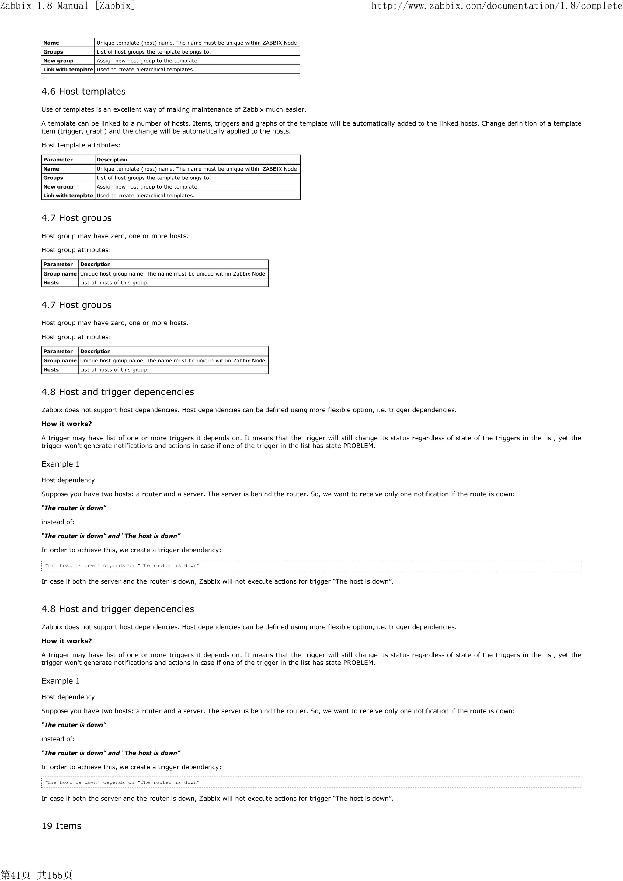 Zabbix 1.8 Manual [Zabbix]                                                                                       http://www.zabbix.com/documentation/1.8/complete


        Name                Unique template (host) name. The name must be unique within ZABBIX Node.
        Groups              List of host groups the template belongs to.
        New group           Assign new host group to the template.
        Link with template Used to create hierarchical templates.



       4.6 Host templates
       Use of templates is an excellent way of making maintenance of Zabbix much easier.

       A template can be linked to a number of hosts. Items, triggers and graphs of the template will be automatically added to the linked hosts. Change definition of a template
       item (trigger, graph) and the change will be automatically applied to the hosts.

       Host template attributes:

        Parameter           Description
        Name                Unique template (host) name. The name must be unique within ZABBIX Node.
        Groups              List of host groups the template belongs to.
        New group           Assign new host group to the template.
        Link with template Used to create hierarchical templates.



       4.7 Host groups
       Host group may have zero, one or more hosts.

       Host group attributes:

        Parameter    Description
        Group name Unique host group name. The name must be unique within Zabbix Node.
        Hosts        List of hosts of this group.



       4.7 Host groups
       Host group may have zero, one or more hosts.

       Host group attributes:

        Parameter    Description
        Group name Unique host group name. The name must be unique within Zabbix Node.
        Hosts        List of hosts of this group.



       4.8 Host and trigger dependencies
       Zabbix does not support host dependencies. Host dependencies can be defined using more flexible option, i.e. trigger dependencies.

       How it works?

       A trigger may have list of one or more triggers it depends on. It means that the trigger will still change its status regardless of state of the triggers in the list, yet the
       trigger won't generate notifications and actions in case if one of the trigger in the list has state PROBLEM.


       Example 1

       Host dependency

       Suppose you have two hosts: a router and a server. The server is behind the router. So, we want to receive only one notification if the route is down:

       “The router is down”

       instead of:

       “The router is down” and “The host is down”

       In order to achieve this, we create a trigger dependency:

        "The host is down" depends on "The router is down"


       In case if both the server and the router is down, Zabbix will not execute actions for trigger “The host is down”.



       4.8 Host and trigger dependencies
       Zabbix does not support host dependencies. Host dependencies can be defined using more flexible option, i.e. trigger dependencies.

       How it works?

       A trigger may have list of one or more triggers it depends on. It means that the trigger will still change its status regardless of state of the triggers in the list, yet the
       trigger won't generate notifications and actions in case if one of the trigger in the list has state PROBLEM.


       Example 1

       Host dependency

       Suppose you have two hosts: a router and a server. The server is behind the router. So, we want to receive only one notification if the route is down:

       “The router is down”

       instead of:

       “The router is down” and “The host is down”

       In order to achieve this, we create a trigger dependency:

        "The host is down" depends on "The router is down"


       In case if both the server and the router is down, Zabbix will not execute actions for trigger “The host is down”.



       19 Items




第41页 共155页
 