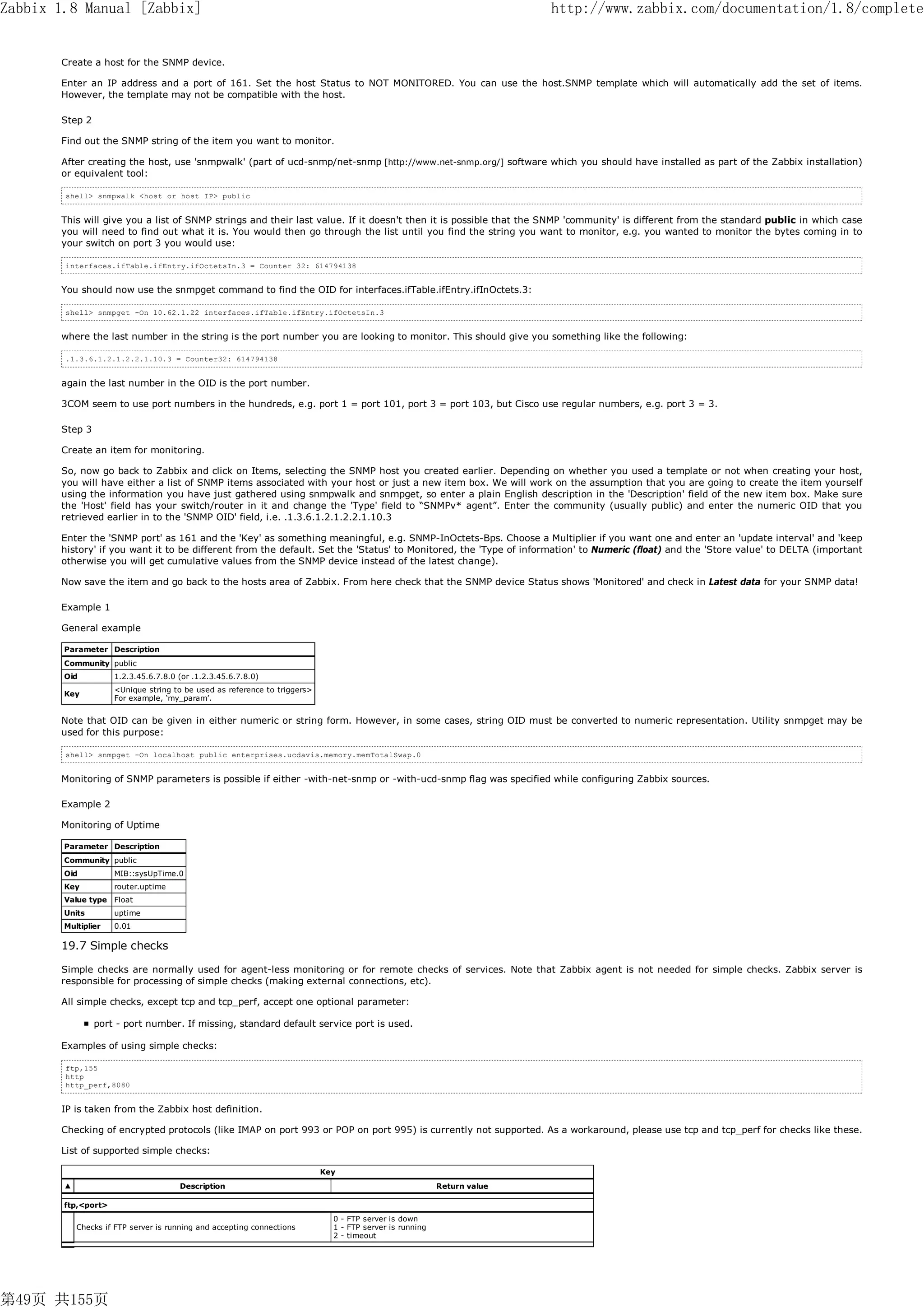 Zabbix 1.8 Manual [Zabbix]                                                                                              http://www.zabbix.com/documentation/1.8/complete


       Create a host for the SNMP device.

       Enter an IP address and a port of 161. Set the host Status to NOT MONITORED. You can use the host.SNMP template which will automatically add the set of items.
       However, the template may not be compatible with the host.

       Step 2

       Find out the SNMP string of the item you want to monitor.

       After creating the host, use 'snmpwalk' (part of ucd-snmp/net-snmp [http://www.net-snmp.org/] software which you should have installed as part of the Zabbix installation)
       or equivalent tool:

        shell> snmpwalk <host or host IP> public


       This will give you a list of SNMP strings and their last value. If it doesn't then it is possible that the SNMP 'community' is different from the standard public in which case
       you will need to find out what it is. You would then go through the list until you find the string you want to monitor, e.g. you wanted to monitor the bytes coming in to
       your switch on port 3 you would use:

        interfaces.ifTable.ifEntry.ifOctetsIn.3 = Counter 32: 614794138


       You should now use the snmpget command to find the OID for interfaces.ifTable.ifEntry.ifInOctets.3:

        shell> snmpget -On 10.62.1.22 interfaces.ifTable.ifEntry.ifOctetsIn.3


       where the last number in the string is the port number you are looking to monitor. This should give you something like the following:

        .1.3.6.1.2.1.2.2.1.10.3 = Counter32: 614794138


       again the last number in the OID is the port number.

       3COM seem to use port numbers in the hundreds, e.g. port 1 = port 101, port 3 = port 103, but Cisco use regular numbers, e.g. port 3 = 3.

       Step 3

       Create an item for monitoring.

       So, now go back to Zabbix and click on Items, selecting the SNMP host you created earlier. Depending on whether you used a template or not when creating your host,
       you will have either a list of SNMP items associated with your host or just a new item box. We will work on the assumption that you are going to create the item yourself
       using the information you have just gathered using snmpwalk and snmpget, so enter a plain English description in the 'Description' field of the new item box. Make sure
       the 'Host' field has your switch/router in it and change the 'Type' field to “SNMPv* agent”. Enter the community (usually public) and enter the numeric OID that you
       retrieved earlier in to the 'SNMP OID' field, i.e. .1.3.6.1.2.1.2.2.1.10.3

       Enter the 'SNMP port' as 161 and the 'Key' as something meaningful, e.g. SNMP-InOctets-Bps. Choose a Multiplier if you want one and enter an 'update interval' and 'keep
       history' if you want it to be different from the default. Set the 'Status' to Monitored, the 'Type of information' to Numeric (float) and the 'Store value' to DELTA (important
       otherwise you will get cumulative values from the SNMP device instead of the latest change).

       Now save the item and go back to the hosts area of Zabbix. From here check that the SNMP device Status shows 'Monitored' and check in Latest data for your SNMP data!

       Example 1

       General example

        Parameter Description
        Community public
        Oid          1.2.3.45.6.7.8.0 (or .1.2.3.45.6.7.8.0)
                     <Unique string to be used as reference to triggers>
        Key
                     For example, ‘my_param’.


       Note that OID can be given in either numeric or string form. However, in some cases, string OID must be converted to numeric representation. Utility snmpget may be
       used for this purpose:

        shell> snmpget -On localhost public enterprises.ucdavis.memory.memTotalSwap.0


       Monitoring of SNMP parameters is possible if either -with-net-snmp or -with-ucd-snmp flag was specified while configuring Zabbix sources.

       Example 2

       Monitoring of Uptime

        Parameter Description
        Community public
        Oid          MIB::sysUpTime.0
        Key          router.uptime
        Value type Float
        Units        uptime
        Multiplier   0.01

       19.7 Simple checks

       Simple checks are normally used for agent-less monitoring or for remote checks of services. Note that Zabbix agent is not needed for simple checks. Zabbix server is
       responsible for processing of simple checks (making external connections, etc).

       All simple checks, except tcp and tcp_perf, accept one optional parameter:

                port - port number. If missing, standard default service port is used.

       Examples of using simple checks:

        ftp,155
        http
        http_perf,8080


       IP is taken from the Zabbix host definition.

       Checking of encrypted protocols (like IMAP on port 993 or POP on port 995) is currently not supported. As a workaround, please use tcp and tcp_perf for checks like these.

       List of supported simple checks:

                                                                           Key
        ▲                             Description                                                        Return value

        ftp,<port>
                                                                             0 - FTP server is down
            Checks if FTP server is running and accepting connections        1 - FTP server is running
                                                                             2 - timeout




第49页 共155页
 