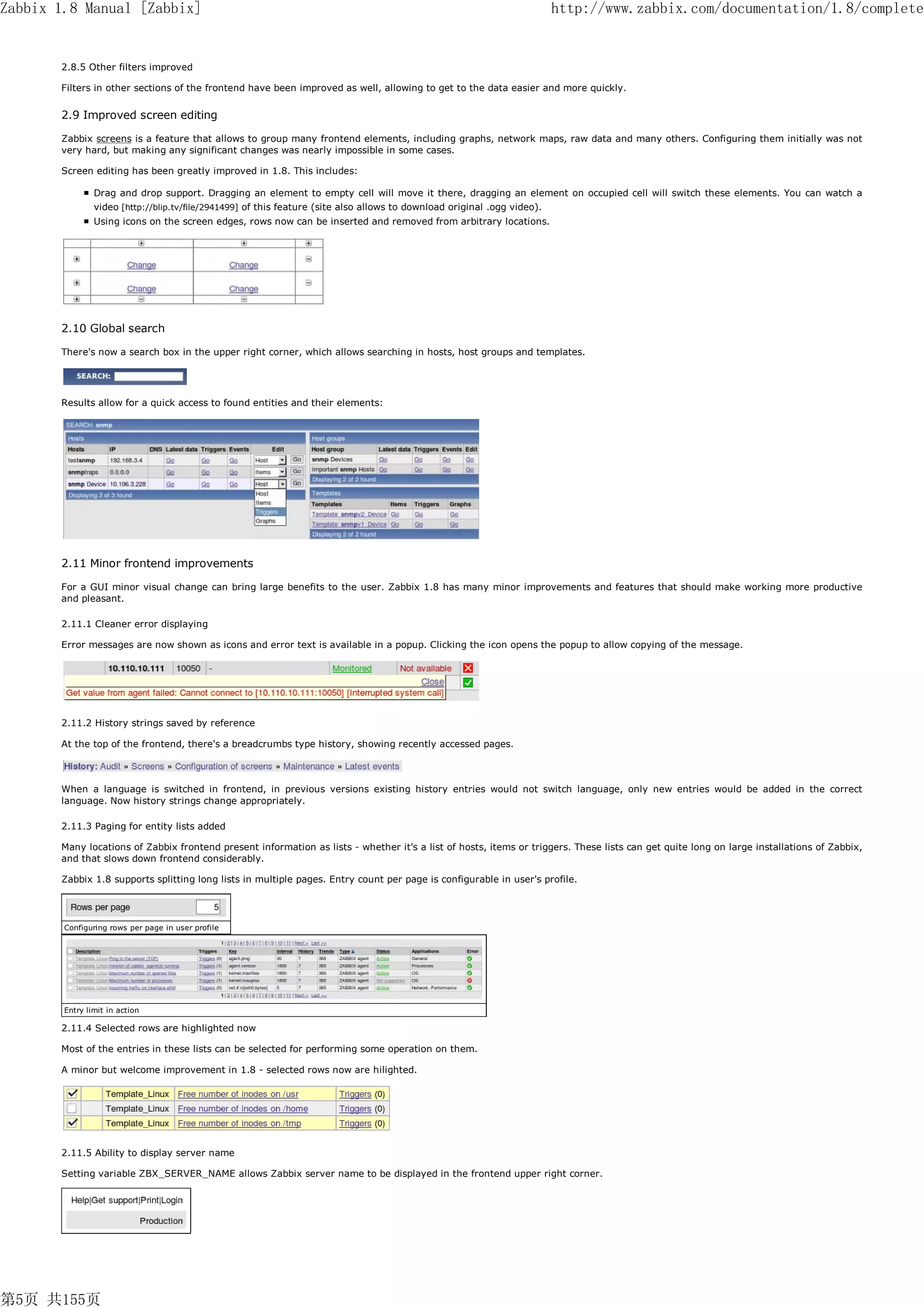 Zabbix 1.8 Manual [Zabbix]                                                                                                http://www.zabbix.com/documentation/1.8/complete


       2.8.5 Other filters improved

       Filters in other sections of the frontend have been improved as well, allowing to get to the data easier and more quickly.


       2.9 Improved screen editing

       Zabbix screens is a feature that allows to group many frontend elements, including graphs, network maps, raw data and many others. Configuring them initially was not
       very hard, but making any significant changes was nearly impossible in some cases.

       Screen editing has been greatly improved in 1.8. This includes:

                Drag and drop support. Dragging an element to empty cell will move it there, dragging an element on occupied cell will switch these elements. You can watch a
                video [http://blip.tv/file/2941499] of this feature (site also allows to download original .ogg video).
                Using icons on the screen edges, rows now can be inserted and removed from arbitrary locations.




       2.10 Global search

       There's now a search box in the upper right corner, which allows searching in hosts, host groups and templates.




       Results allow for a quick access to found entities and their elements:




       2.11 Minor frontend improvements

       For a GUI minor visual change can bring large benefits to the user. Zabbix 1.8 has many minor improvements and features that should make working more productive
       and pleasant.

       2.11.1 Cleaner error displaying

       Error messages are now shown as icons and error text is available in a popup. Clicking the icon opens the popup to allow copying of the message.




       2.11.2 History strings saved by reference

       At the top of the frontend, there's a breadcrumbs type history, showing recently accessed pages.



       When a language is switched in frontend, in previous versions existing history entries would not switch language, only new entries would be added in the correct
       language. Now history strings change appropriately.

       2.11.3 Paging for entity lists added

       Many locations of Zabbix frontend present information as lists - whether it's a list of hosts, items or triggers. These lists can get quite long on large installations of Zabbix,
       and that slows down frontend considerably.

       Zabbix 1.8 supports splitting long lists in multiple pages. Entry count per page is configurable in user's profile.




        Configuring rows per page in user profile




        Entry limit in action

       2.11.4 Selected rows are highlighted now

       Most of the entries in these lists can be selected for performing some operation on them.

       A minor but welcome improvement in 1.8 - selected rows now are hilighted.




       2.11.5 Ability to display server name

       Setting variable ZBX_SERVER_NAME allows Zabbix server name to be displayed in the frontend upper right corner.




第5页 共155页
 