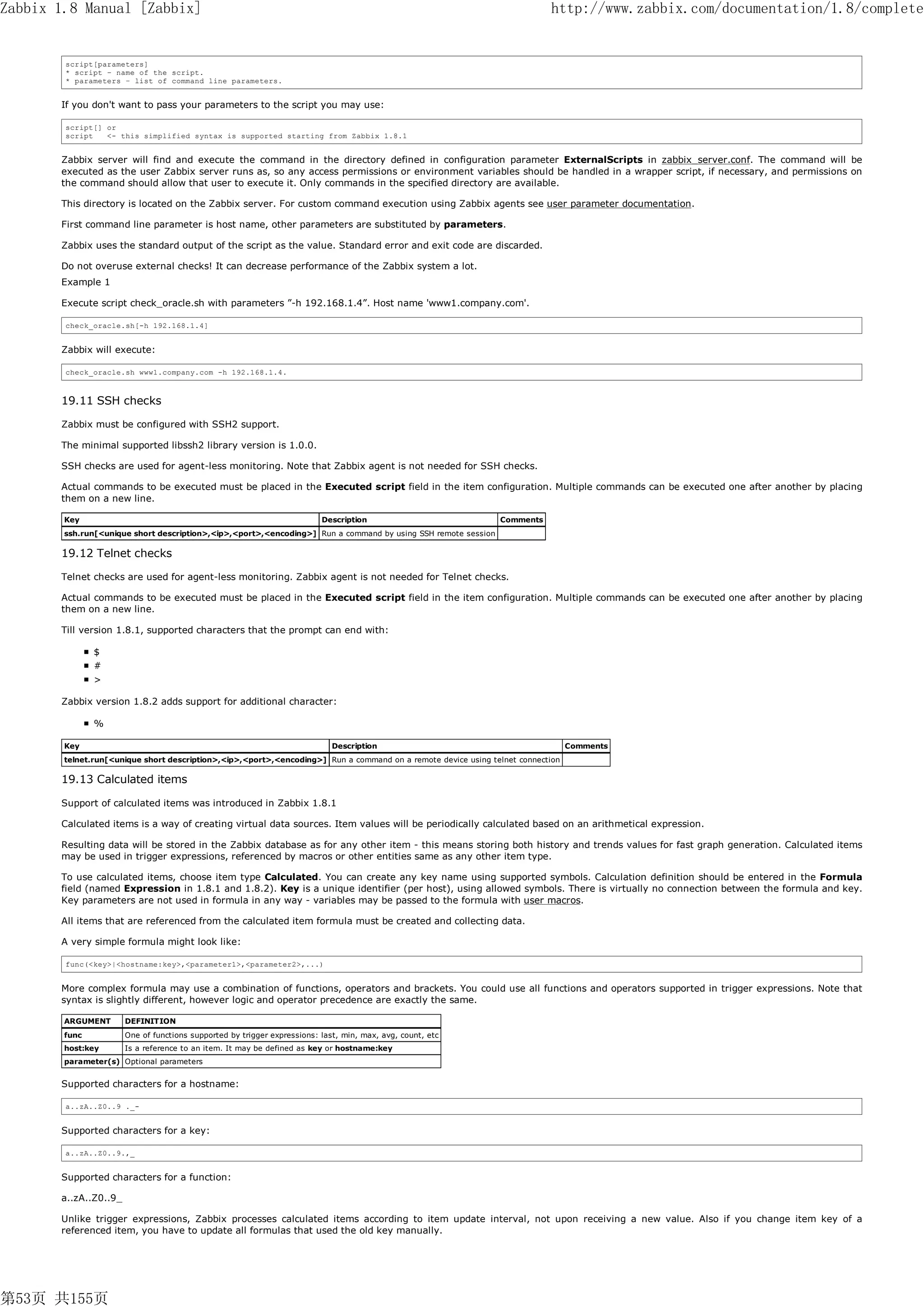 Zabbix 1.8 Manual [Zabbix]                                                                                                 http://www.zabbix.com/documentation/1.8/complete


        script[parameters]
        * script – name of the script.
        * parameters – list of command line parameters.


       If you don't want to pass your parameters to the script you may use:

        script[] or
        script   <- this simplified syntax is supported starting from Zabbix 1.8.1


       Zabbix server will find and execute the command in the directory defined in configuration parameter ExternalScripts in zabbix_server.conf. The command will be
       executed as the user Zabbix server runs as, so any access permissions or environment variables should be handled in a wrapper script, if necessary, and permissions on
       the command should allow that user to execute it. Only commands in the specified directory are available.

       This directory is located on the Zabbix server. For custom command execution using Zabbix agents see user parameter documentation.

       First command line parameter is host name, other parameters are substituted by parameters.

       Zabbix uses the standard output of the script as the value. Standard error and exit code are discarded.

       Do not overuse external checks! It can decrease performance of the Zabbix system a lot.
       Example 1

       Execute script check_oracle.sh with parameters ”-h 192.168.1.4”. Host name 'www1.company.com'.

        check_oracle.sh[-h 192.168.1.4]


       Zabbix will execute:

        check_oracle.sh www1.company.com -h 192.168.1.4.



       19.11 SSH checks

       Zabbix must be configured with SSH2 support.

       The minimal supported libssh2 library version is 1.0.0.

       SSH checks are used for agent-less monitoring. Note that Zabbix agent is not needed for SSH checks.

       Actual commands to be executed must be placed in the Executed script field in the item configuration. Multiple commands can be executed one after another by placing
       them on a new line.

        Key                                                               Description                          Comments
        ssh.run[<unique short description>,<ip>,<port>,<encoding>] Run a command by using SSH remote session

       19.12 Telnet checks

       Telnet checks are used for agent-less monitoring. Zabbix agent is not needed for Telnet checks.

       Actual commands to be executed must be placed in the Executed script field in the item configuration. Multiple commands can be executed one after another by placing
       them on a new line.

       Till version 1.8.1, supported characters that the prompt can end with:

               $
               #
               >

       Zabbix version 1.8.2 adds support for additional character:

               %

        Key                                                                  Description                                         Comments
        telnet.run[<unique short description>,<ip>,<port>,<encoding>] Run a command on a remote device using telnet connection

       19.13 Calculated items

       Support of calculated items was introduced in Zabbix 1.8.1

       Calculated items is a way of creating virtual data sources. Item values will be periodically calculated based on an arithmetical expression.

       Resulting data will be stored in the Zabbix database as for any other item - this means storing both history and trends values for fast graph generation. Calculated items
       may be used in trigger expressions, referenced by macros or other entities same as any other item type.

       To use calculated items, choose item type Calculated. You can create any key name using supported symbols. Calculation definition should be entered in the Formula
       field (named Expression in 1.8.1 and 1.8.2). Key is a unique identifier (per host), using allowed symbols. There is virtually no connection between the formula and key.
       Key parameters are not used in formula in any way - variables may be passed to the formula with user macros.

       All items that are referenced from the calculated item formula must be created and collecting data.

       A very simple formula might look like:

        func(<key>|<hostname:key>,<parameter1>,<parameter2>,...)


       More complex formula may use a combination of functions, operators and brackets. You could use all functions and operators supported in trigger expressions. Note that
       syntax is slightly different, however logic and operator precedence are exactly the same.

        ARGUMENT       DEFINITION
        func           One of functions supported by trigger expressions: last, min, max, avg, count, etc
        host:key       Is a reference to an item. It may be defined as key or hostname:key
        parameter(s) Optional parameters


       Supported characters for a hostname:

        a..zA..Z0..9 ._-


       Supported characters for a key:

        a..zA..Z0..9.,_


       Supported characters for a function:

       a..zA..Z0..9_

       Unlike trigger expressions, Zabbix processes calculated items according to item update interval, not upon receiving a new value. Also if you change item key of a
       referenced item, you have to update all formulas that used the old key manually.




第53页 共155页
 