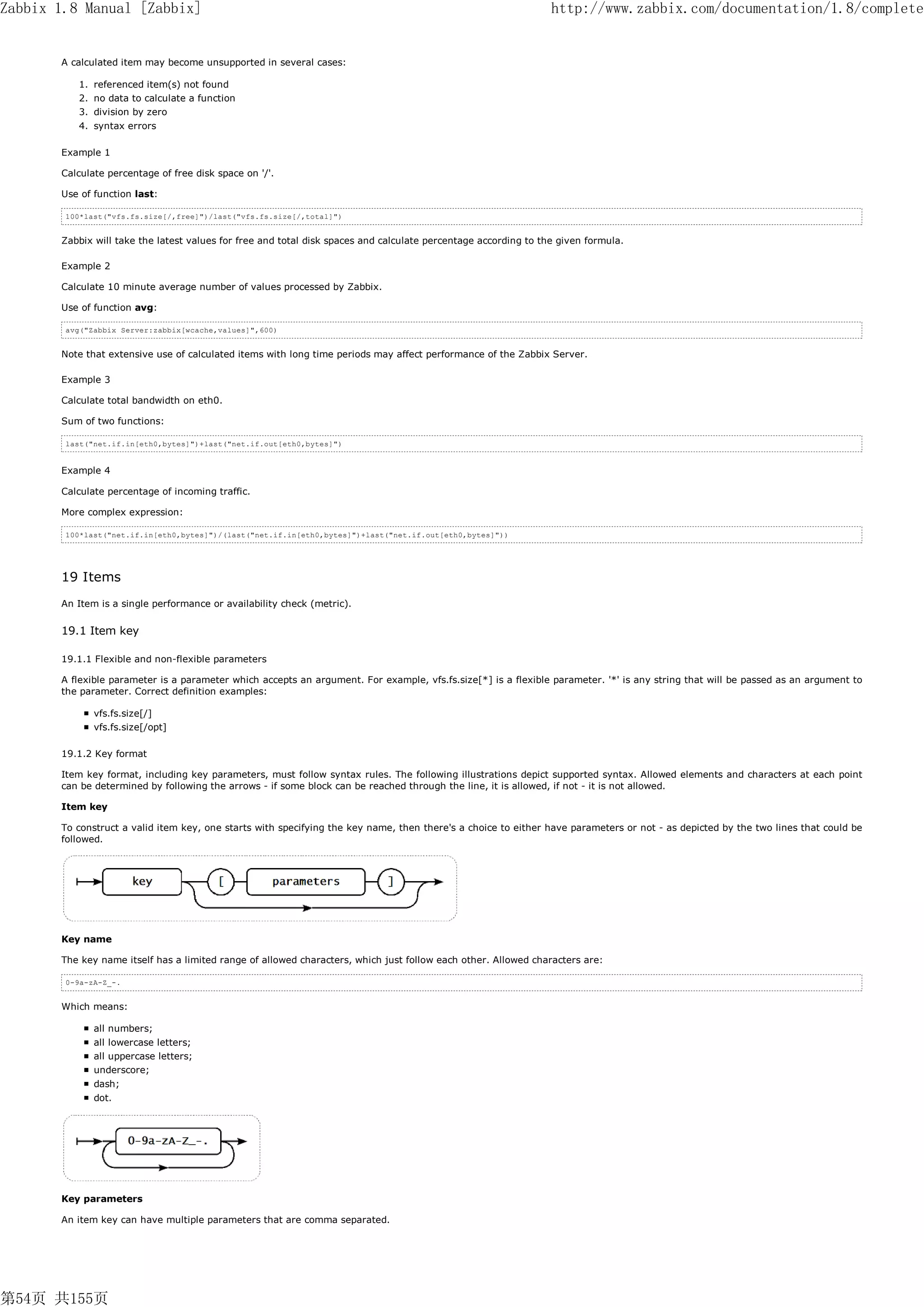 Zabbix 1.8 Manual [Zabbix]                                                                                       http://www.zabbix.com/documentation/1.8/complete


       A calculated item may become unsupported in several cases:

          1. referenced item(s) not found
          2. no data to calculate a function
          3. division by zero
          4. syntax errors

       Example 1

       Calculate percentage of free disk space on '/'.

       Use of function last:

        100*last("vfs.fs.size[/,free]")/last("vfs.fs.size[/,total]")


       Zabbix will take the latest values for free and total disk spaces and calculate percentage according to the given formula.

       Example 2

       Calculate 10 minute average number of values processed by Zabbix.

       Use of function avg:

        avg("Zabbix Server:zabbix[wcache,values]",600)


       Note that extensive use of calculated items with long time periods may affect performance of the Zabbix Server.

       Example 3

       Calculate total bandwidth on eth0.

       Sum of two functions:

        last("net.if.in[eth0,bytes]")+last("net.if.out[eth0,bytes]")


       Example 4

       Calculate percentage of incoming traffic.

       More complex expression:

        100*last("net.if.in[eth0,bytes]")/(last("net.if.in[eth0,bytes]")+last("net.if.out[eth0,bytes]"))




       19 Items
       An Item is a single performance or availability check (metric).


       19.1 Item key

       19.1.1 Flexible and non-flexible parameters

       A flexible parameter is a parameter which accepts an argument. For example, vfs.fs.size[*] is a flexible parameter. '*' is any string that will be passed as an argument to
       the parameter. Correct definition examples:

              vfs.fs.size[/]
              vfs.fs.size[/opt]

       19.1.2 Key format

       Item key format, including key parameters, must follow syntax rules. The following illustrations depict supported syntax. Allowed elements and characters at each point
       can be determined by following the arrows - if some block can be reached through the line, it is allowed, if not - it is not allowed.

       Item key

       To construct a valid item key, one starts with specifying the key name, then there's a choice to either have parameters or not - as depicted by the two lines that could be
       followed.




       Key name

       The key name itself has a limited range of allowed characters, which just follow each other. Allowed characters are:

        0-9a-zA-Z_-.


       Which means:

              all numbers;
              all lowercase letters;
              all uppercase letters;
              underscore;
              dash;
              dot.




       Key parameters

       An item key can have multiple parameters that are comma separated.




第54页 共155页
 