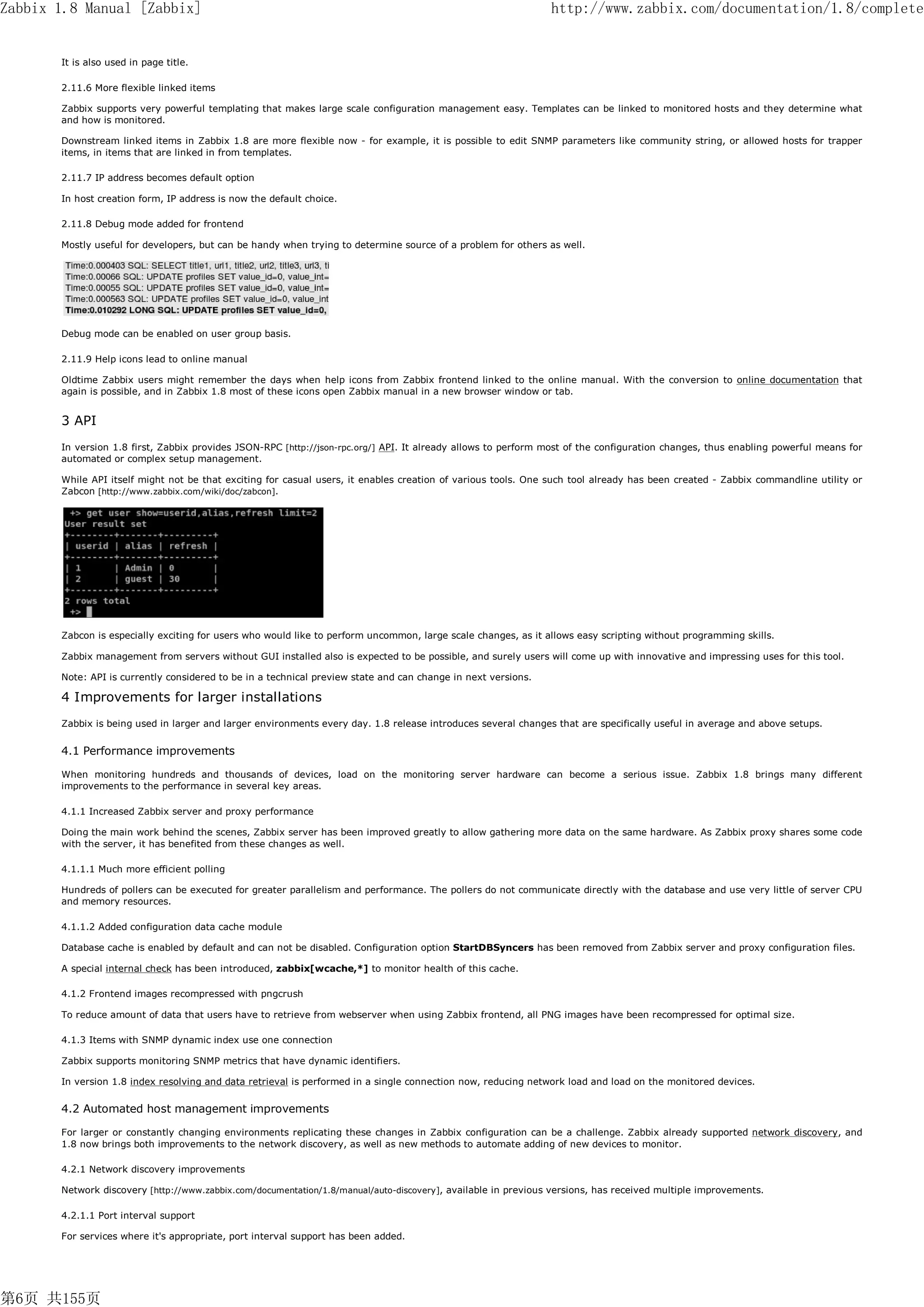 Zabbix 1.8 Manual [Zabbix]                                                                                     http://www.zabbix.com/documentation/1.8/complete


       It is also used in page title.

       2.11.6 More flexible linked items

       Zabbix supports very powerful templating that makes large scale configuration management easy. Templates can be linked to monitored hosts and they determine what
       and how is monitored.

       Downstream linked items in Zabbix 1.8 are more flexible now - for example, it is possible to edit SNMP parameters like community string, or allowed hosts for trapper
       items, in items that are linked in from templates.

       2.11.7 IP address becomes default option

       In host creation form, IP address is now the default choice.

       2.11.8 Debug mode added for frontend

       Mostly useful for developers, but can be handy when trying to determine source of a problem for others as well.




       Debug mode can be enabled on user group basis.

       2.11.9 Help icons lead to online manual

       Oldtime Zabbix users might remember the days when help icons from Zabbix frontend linked to the online manual. With the conversion to online documentation that
       again is possible, and in Zabbix 1.8 most of these icons open Zabbix manual in a new browser window or tab.


       3 API
       In version 1.8 first, Zabbix provides JSON-RPC [http://json-rpc.org/] API. It already allows to perform most of the configuration changes, thus enabling powerful means for
       automated or complex setup management.

       While API itself might not be that exciting for casual users, it enables creation of various tools. One such tool already has been created - Zabbix commandline utility or
       Zabcon [http://www.zabbix.com/wiki/doc/zabcon].




       Zabcon is especially exciting for users who would like to perform uncommon, large scale changes, as it allows easy scripting without programming skills.

       Zabbix management from servers without GUI installed also is expected to be possible, and surely users will come up with innovative and impressing uses for this tool.

       Note: API is currently considered to be in a technical preview state and can change in next versions.

       4 Improvements for larger installations
       Zabbix is being used in larger and larger environments every day. 1.8 release introduces several changes that are specifically useful in average and above setups.


       4.1 Performance improvements

       When monitoring hundreds and thousands of devices, load on the monitoring server hardware can become a serious issue. Zabbix 1.8 brings many different
       improvements to the performance in several key areas.

       4.1.1 Increased Zabbix server and proxy performance

       Doing the main work behind the scenes, Zabbix server has been improved greatly to allow gathering more data on the same hardware. As Zabbix proxy shares some code
       with the server, it has benefited from these changes as well.

       4.1.1.1 Much more efficient polling

       Hundreds of pollers can be executed for greater parallelism and performance. The pollers do not communicate directly with the database and use very little of server CPU
       and memory resources.

       4.1.1.2 Added configuration data cache module

       Database cache is enabled by default and can not be disabled. Configuration option StartDBSyncers has been removed from Zabbix server and proxy configuration files.

       A special internal check has been introduced, zabbix[wcache,*] to monitor health of this cache.

       4.1.2 Frontend images recompressed with pngcrush

       To reduce amount of data that users have to retrieve from webserver when using Zabbix frontend, all PNG images have been recompressed for optimal size.

       4.1.3 Items with SNMP dynamic index use one connection

       Zabbix supports monitoring SNMP metrics that have dynamic identifiers.

       In version 1.8 index resolving and data retrieval is performed in a single connection now, reducing network load and load on the monitored devices.


       4.2 Automated host management improvements

       For larger or constantly changing environments replicating these changes in Zabbix configuration can be a challenge. Zabbix already supported network discovery, and
       1.8 now brings both improvements to the network discovery, as well as new methods to automate adding of new devices to monitor.

       4.2.1 Network discovery improvements

       Network discovery [http://www.zabbix.com/documentation/1.8/manual/auto-discovery], available in previous versions, has received multiple improvements.

       4.2.1.1 Port interval support

       For services where it's appropriate, port interval support has been added.




第6页 共155页
 