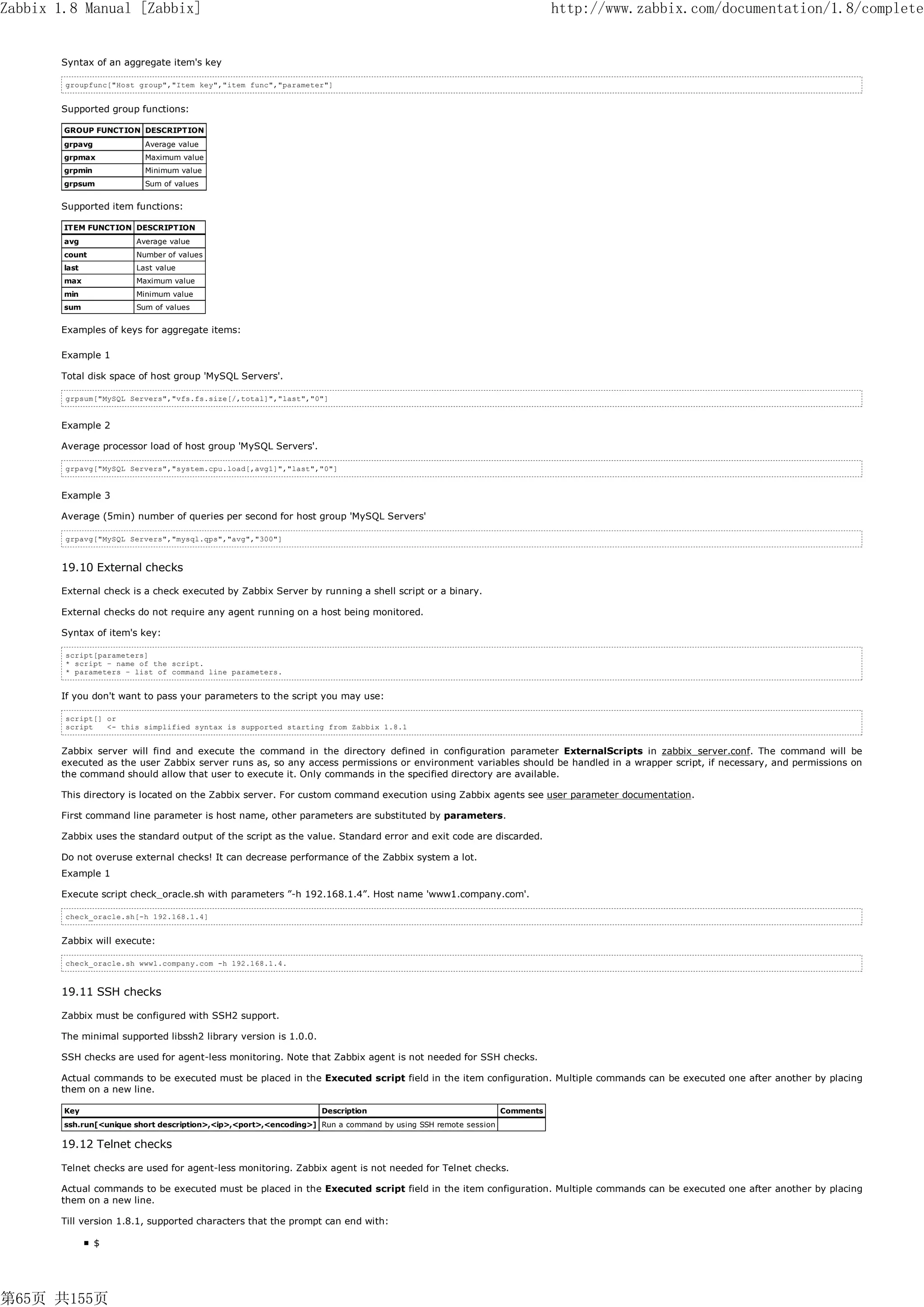 Zabbix 1.8 Manual [Zabbix]                                                                                                http://www.zabbix.com/documentation/1.8/complete


       Syntax of an aggregate item's key

        groupfunc["Host group","Item key","item func","parameter"]


       Supported group functions:

        GROUP FUNCTION DESCRIPTION
        grpavg            Average value
        grpmax            Maximum value
        grpmin            Minimum value
        grpsum            Sum of values


       Supported item functions:

        ITEM FUNCTION DESCRIPTION
        avg             Average value
        count           Number of values
        last            Last value
        max             Maximum value
        min             Minimum value
        sum             Sum of values


       Examples of keys for aggregate items:

       Example 1

       Total disk space of host group 'MySQL Servers'.

        grpsum["MySQL Servers","vfs.fs.size[/,total]","last","0"]


       Example 2

       Average processor load of host group 'MySQL Servers'.

        grpavg["MySQL Servers","system.cpu.load[,avg1]","last","0"]


       Example 3

       Average (5min) number of queries per second for host group 'MySQL Servers'

        grpavg["MySQL Servers","mysql.qps","avg","300"]



       19.10 External checks

       External check is a check executed by Zabbix Server by running a shell script or a binary.

       External checks do not require any agent running on a host being monitored.

       Syntax of item's key:

        script[parameters]
        * script – name of the script.
        * parameters – list of command line parameters.


       If you don't want to pass your parameters to the script you may use:

        script[] or
        script   <- this simplified syntax is supported starting from Zabbix 1.8.1


       Zabbix server will find and execute the command in the directory defined in configuration parameter ExternalScripts in zabbix_server.conf. The command will be
       executed as the user Zabbix server runs as, so any access permissions or environment variables should be handled in a wrapper script, if necessary, and permissions on
       the command should allow that user to execute it. Only commands in the specified directory are available.

       This directory is located on the Zabbix server. For custom command execution using Zabbix agents see user parameter documentation.

       First command line parameter is host name, other parameters are substituted by parameters.

       Zabbix uses the standard output of the script as the value. Standard error and exit code are discarded.

       Do not overuse external checks! It can decrease performance of the Zabbix system a lot.
       Example 1

       Execute script check_oracle.sh with parameters ”-h 192.168.1.4”. Host name 'www1.company.com'.

        check_oracle.sh[-h 192.168.1.4]


       Zabbix will execute:

        check_oracle.sh www1.company.com -h 192.168.1.4.



       19.11 SSH checks

       Zabbix must be configured with SSH2 support.

       The minimal supported libssh2 library version is 1.0.0.

       SSH checks are used for agent-less monitoring. Note that Zabbix agent is not needed for SSH checks.

       Actual commands to be executed must be placed in the Executed script field in the item configuration. Multiple commands can be executed one after another by placing
       them on a new line.

        Key                                                        Description                                 Comments
        ssh.run[<unique short description>,<ip>,<port>,<encoding>] Run a command by using SSH remote session

       19.12 Telnet checks

       Telnet checks are used for agent-less monitoring. Zabbix agent is not needed for Telnet checks.

       Actual commands to be executed must be placed in the Executed script field in the item configuration. Multiple commands can be executed one after another by placing
       them on a new line.

       Till version 1.8.1, supported characters that the prompt can end with:

                 $




第65页 共155页
 