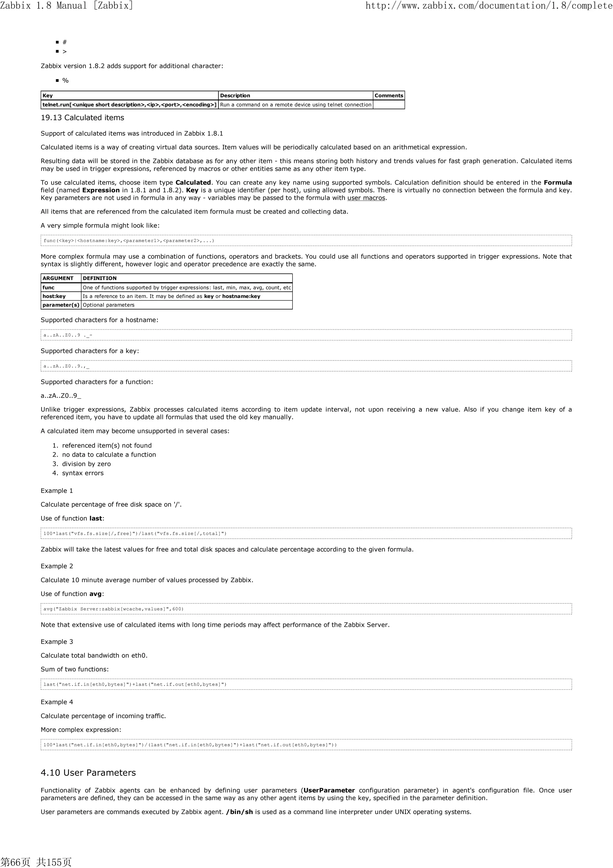 Zabbix 1.8 Manual [Zabbix]                                                                                                 http://www.zabbix.com/documentation/1.8/complete


               #
               >

       Zabbix version 1.8.2 adds support for additional character:

               %

        Key                                                                  Description                                         Comments
        telnet.run[<unique short description>,<ip>,<port>,<encoding>] Run a command on a remote device using telnet connection

       19.13 Calculated items

       Support of calculated items was introduced in Zabbix 1.8.1

       Calculated items is a way of creating virtual data sources. Item values will be periodically calculated based on an arithmetical expression.

       Resulting data will be stored in the Zabbix database as for any other item - this means storing both history and trends values for fast graph generation. Calculated items
       may be used in trigger expressions, referenced by macros or other entities same as any other item type.

       To use calculated items, choose item type Calculated. You can create any key name using supported symbols. Calculation definition should be entered in the Formula
       field (named Expression in 1.8.1 and 1.8.2). Key is a unique identifier (per host), using allowed symbols. There is virtually no connection between the formula and key.
       Key parameters are not used in formula in any way - variables may be passed to the formula with user macros.

       All items that are referenced from the calculated item formula must be created and collecting data.

       A very simple formula might look like:

        func(<key>|<hostname:key>,<parameter1>,<parameter2>,...)


       More complex formula may use a combination of functions, operators and brackets. You could use all functions and operators supported in trigger expressions. Note that
       syntax is slightly different, however logic and operator precedence are exactly the same.

        ARGUMENT       DEFINITION
        func           One of functions supported by trigger expressions: last, min, max, avg, count, etc
        host:key       Is a reference to an item. It may be defined as key or hostname:key
        parameter(s) Optional parameters


       Supported characters for a hostname:

        a..zA..Z0..9 ._-


       Supported characters for a key:

        a..zA..Z0..9.,_


       Supported characters for a function:

       a..zA..Z0..9_

       Unlike trigger expressions, Zabbix processes calculated items according to item update interval, not upon receiving a new value. Also if you change item key of a
       referenced item, you have to update all formulas that used the old key manually.

       A calculated item may become unsupported in several cases:

           1. referenced item(s) not found
           2. no data to calculate a function
           3. division by zero
           4. syntax errors

       Example 1

       Calculate percentage of free disk space on '/'.

       Use of function last:

        100*last("vfs.fs.size[/,free]")/last("vfs.fs.size[/,total]")


       Zabbix will take the latest values for free and total disk spaces and calculate percentage according to the given formula.

       Example 2

       Calculate 10 minute average number of values processed by Zabbix.

       Use of function avg:

        avg("Zabbix Server:zabbix[wcache,values]",600)


       Note that extensive use of calculated items with long time periods may affect performance of the Zabbix Server.

       Example 3

       Calculate total bandwidth on eth0.

       Sum of two functions:

        last("net.if.in[eth0,bytes]")+last("net.if.out[eth0,bytes]")


       Example 4

       Calculate percentage of incoming traffic.

       More complex expression:

        100*last("net.if.in[eth0,bytes]")/(last("net.if.in[eth0,bytes]")+last("net.if.out[eth0,bytes]"))




       4.10 User Parameters
       Functionality of Zabbix agents can be enhanced by defining user parameters (UserParameter configuration parameter) in agent's configuration file. Once user
       parameters are defined, they can be accessed in the same way as any other agent items by using the key, specified in the parameter definition.

       User parameters are commands executed by Zabbix agent. /bin/sh is used as a command line interpreter under UNIX operating systems.




第66页 共155页
 