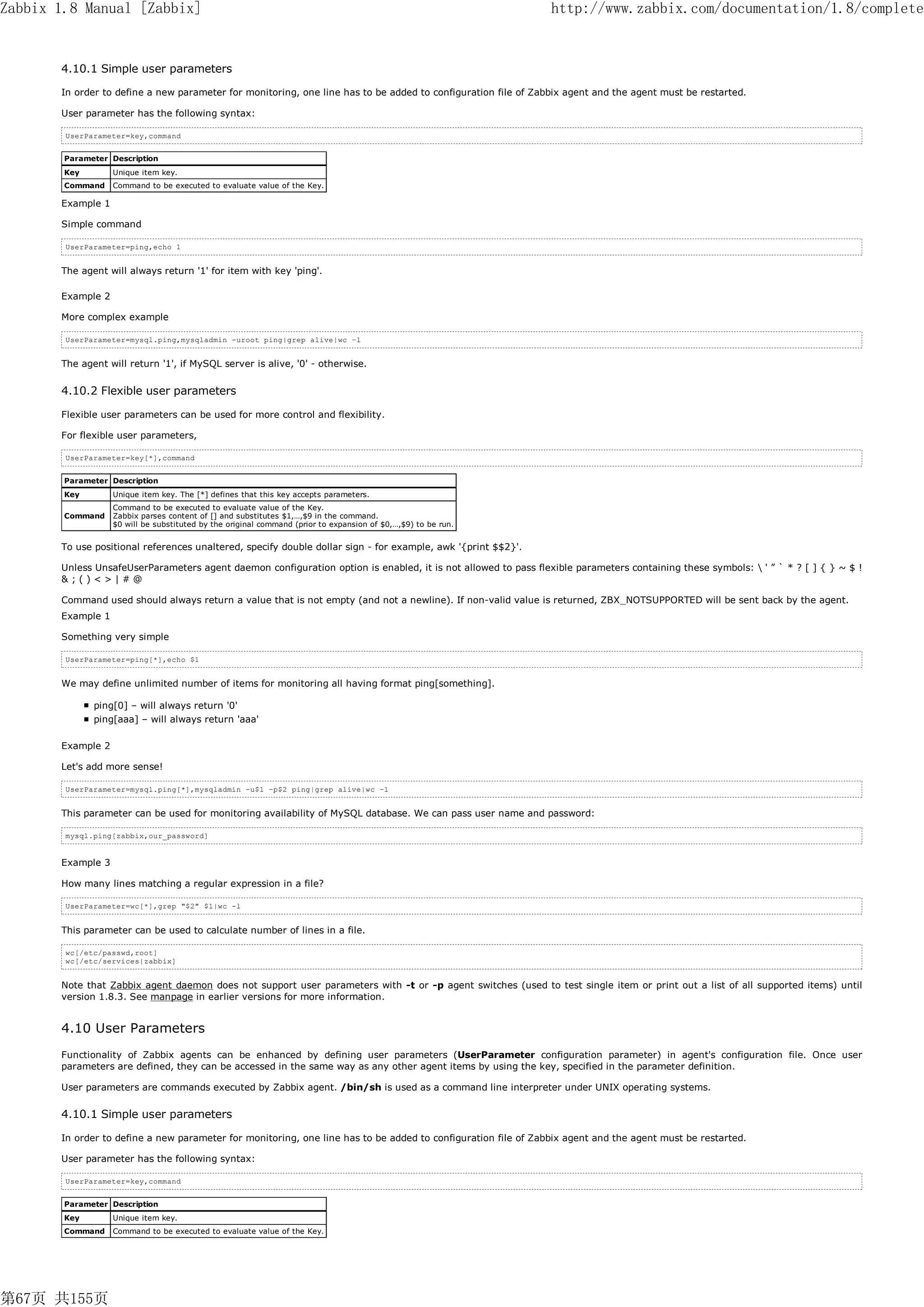 Zabbix 1.8 Manual [Zabbix]                                                                                     http://www.zabbix.com/documentation/1.8/complete


       4.10.1 Simple user parameters

       In order to define a new parameter for monitoring, one line has to be added to configuration file of Zabbix agent and the agent must be restarted.

       User parameter has the following syntax:

        UserParameter=key,command


        Parameter Description
        Key        Unique item key.
        Command    Command to be executed to evaluate value of the Key.

       Example 1

       Simple command

        UserParameter=ping,echo 1


       The agent will always return '1' for item with key 'ping'.

       Example 2

       More complex example

        UserParameter=mysql.ping,mysqladmin -uroot ping|grep alive|wc –l


       The agent will return '1', if MySQL server is alive, '0' - otherwise.


       4.10.2 Flexible user parameters

       Flexible user parameters can be used for more control and flexibility.

       For flexible user parameters,

        UserParameter=key[*],command


        Parameter Description
        Key        Unique item key. The [*] defines that this key accepts parameters.
                   Command to be executed to evaluate value of the Key.
        Command    Zabbix parses content of [] and substitutes $1,…,$9 in the command.
                   $0 will be substituted by the original command (prior to expansion of $0,…,$9) to be run.


       To use positional references unaltered, specify double dollar sign - for example, awk '{print $$2}'.

       Unless UnsafeUserParameters agent daemon configuration option is enabled, it is not allowed to pass flexible parameters containing these symbols:  ' ” ` * ? [ ] { } ~ $ !
       &;()<>|#@

       Command used should always return a value that is not empty (and not a newline). If non-valid value is returned, ZBX_NOTSUPPORTED will be sent back by the agent.
       Example 1

       Something very simple

        UserParameter=ping[*],echo $1


       We may define unlimited number of items for monitoring all having format ping[something].

              ping[0] – will always return '0'
              ping[aaa] – will always return 'aaa'

       Example 2

       Let's add more sense!

        UserParameter=mysql.ping[*],mysqladmin –u$1 –p$2 ping|grep alive|wc –l


       This parameter can be used for monitoring availability of MySQL database. We can pass user name and password:

        mysql.ping[zabbix,our_password]


       Example 3

       How many lines matching a regular expression in a file?

        UserParameter=wc[*],grep "$2" $1|wc -l


       This parameter can be used to calculate number of lines in a file.

        wc[/etc/passwd,root]
        wc[/etc/services|zabbix]


       Note that Zabbix agent daemon does not support user parameters with -t or -p agent switches (used to test single item or print out a list of all supported items) until
       version 1.8.3. See manpage in earlier versions for more information.


       4.10 User Parameters
       Functionality of Zabbix agents can be enhanced by defining user parameters (UserParameter configuration parameter) in agent's configuration file. Once user
       parameters are defined, they can be accessed in the same way as any other agent items by using the key, specified in the parameter definition.

       User parameters are commands executed by Zabbix agent. /bin/sh is used as a command line interpreter under UNIX operating systems.


       4.10.1 Simple user parameters

       In order to define a new parameter for monitoring, one line has to be added to configuration file of Zabbix agent and the agent must be restarted.

       User parameter has the following syntax:

        UserParameter=key,command


        Parameter Description
        Key        Unique item key.
        Command    Command to be executed to evaluate value of the Key.




第67页 共155页
 