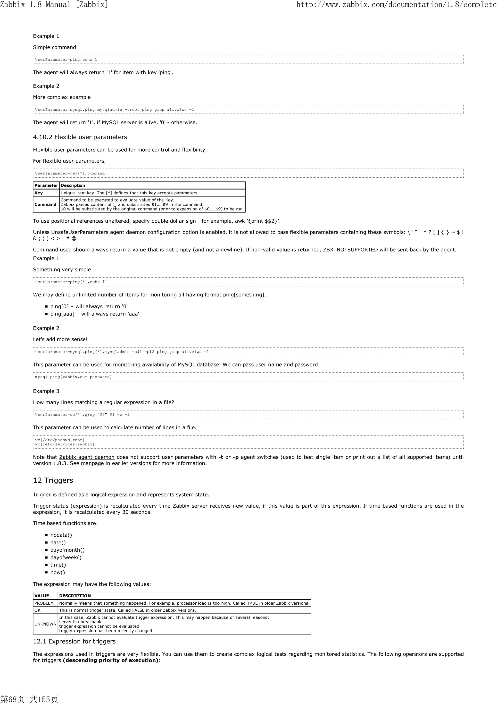 Zabbix 1.8 Manual [Zabbix]                                                                                                        http://www.zabbix.com/documentation/1.8/complete


       Example 1

       Simple command

        UserParameter=ping,echo 1


       The agent will always return '1' for item with key 'ping'.

       Example 2

       More complex example

        UserParameter=mysql.ping,mysqladmin -uroot ping|grep alive|wc –l


       The agent will return '1', if MySQL server is alive, '0' - otherwise.


       4.10.2 Flexible user parameters

       Flexible user parameters can be used for more control and flexibility.

       For flexible user parameters,

        UserParameter=key[*],command


        Parameter Description
        Key         Unique item key. The [*] defines that this key accepts parameters.
                    Command to be executed to evaluate value of the Key.
        Command     Zabbix parses content of [] and substitutes $1,…,$9 in the command.
                    $0 will be substituted by the original command (prior to expansion of $0,…,$9) to be run.


       To use positional references unaltered, specify double dollar sign - for example, awk '{print $$2}'.

       Unless UnsafeUserParameters agent daemon configuration option is enabled, it is not allowed to pass flexible parameters containing these symbols:  ' ” ` * ? [ ] { } ~ $ !
       &;()<>|#@

       Command used should always return a value that is not empty (and not a newline). If non-valid value is returned, ZBX_NOTSUPPORTED will be sent back by the agent.
       Example 1

       Something very simple

        UserParameter=ping[*],echo $1


       We may define unlimited number of items for monitoring all having format ping[something].

                ping[0] – will always return '0'
                ping[aaa] – will always return 'aaa'

       Example 2

       Let's add more sense!

        UserParameter=mysql.ping[*],mysqladmin –u$1 –p$2 ping|grep alive|wc –l


       This parameter can be used for monitoring availability of MySQL database. We can pass user name and password:

        mysql.ping[zabbix,our_password]


       Example 3

       How many lines matching a regular expression in a file?

        UserParameter=wc[*],grep "$2" $1|wc -l


       This parameter can be used to calculate number of lines in a file.

        wc[/etc/passwd,root]
        wc[/etc/services|zabbix]


       Note that Zabbix agent daemon does not support user parameters with -t or -p agent switches (used to test single item or print out a list of all supported items) until
       version 1.8.3. See manpage in earlier versions for more information.


       12 Triggers
       Trigger is defined as a logical expression and represents system state.

       Trigger status (expression) is recalculated every time Zabbix server receives new value, if this value is part of this expression. If time based functions are used in the
       expression, it is recalculated every 30 seconds.

       Time based functions are:

                nodata()
                date()
                dayofmonth()
                dayofweek()
                time()
                now()

       The expression may have the following values:

        VALUE      DESCRIPTION
        PROBLEM    Normally means that something happened. For example, processor load is too high. Called TRUE in older Zabbix versions.
        OK         This is normal trigger state. Called FALSE in older Zabbix versions.
                   In this case, Zabbix cannot evaluate trigger expression. This may happen because of several reasons:
                   server is unreachable
        UNKNOWN
                   trigger expression cannot be evaluated
                   trigger expression has been recently changed

       12.1 Expression for triggers

       The expressions used in triggers are very flexible. You can use them to create complex logical tests regarding monitored statistics. The following operators are supported
       for triggers (descending priority of execution):




第68页 共155页
 