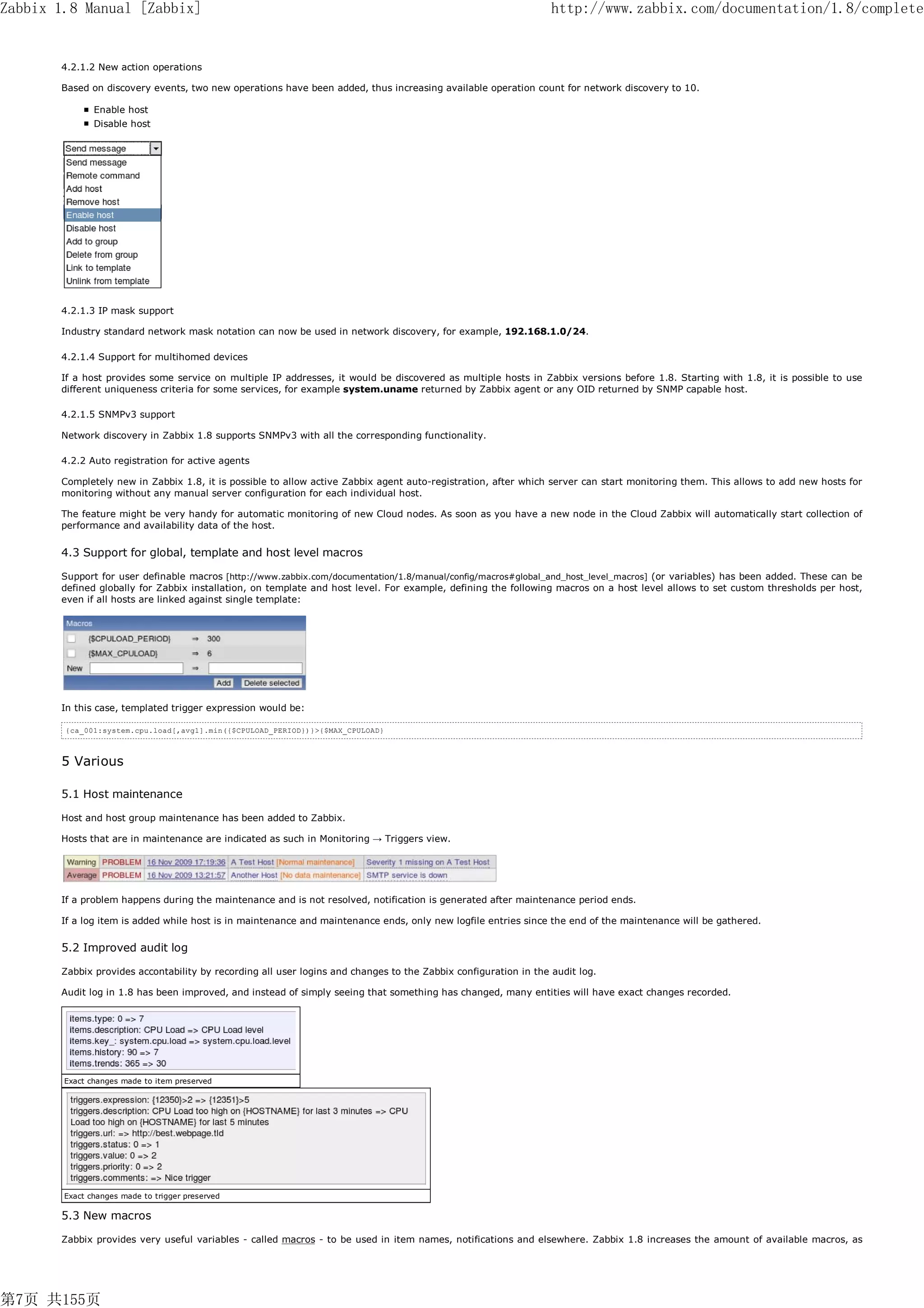 Zabbix 1.8 Manual [Zabbix]                                                                                       http://www.zabbix.com/documentation/1.8/complete


       4.2.1.2 New action operations

       Based on discovery events, two new operations have been added, thus increasing available operation count for network discovery to 10.

               Enable host
               Disable host




       4.2.1.3 IP mask support

       Industry standard network mask notation can now be used in network discovery, for example, 192.168.1.0/24.

       4.2.1.4 Support for multihomed devices

       If a host provides some service on multiple IP addresses, it would be discovered as multiple hosts in Zabbix versions before 1.8. Starting with 1.8, it is possible to use
       different uniqueness criteria for some services, for example system.uname returned by Zabbix agent or any OID returned by SNMP capable host.

       4.2.1.5 SNMPv3 support

       Network discovery in Zabbix 1.8 supports SNMPv3 with all the corresponding functionality.

       4.2.2 Auto registration for active agents

       Completely new in Zabbix 1.8, it is possible to allow active Zabbix agent auto-registration, after which server can start monitoring them. This allows to add new hosts for
       monitoring without any manual server configuration for each individual host.

       The feature might be very handy for automatic monitoring of new Cloud nodes. As soon as you have a new node in the Cloud Zabbix will automatically start collection of
       performance and availability data of the host.


       4.3 Support for global, template and host level macros

       Support for user definable macros [http://www.zabbix.com/documentation/1.8/manual/config/macros#global_and_host_level_macros] (or variables) has been added. These can be
       defined globally for Zabbix installation, on template and host level. For example, defining the following macros on a host level allows to set custom thresholds per host,
       even if all hosts are linked against single template:




       In this case, templated trigger expression would be:

        {ca_001:system.cpu.load[,avg1].min({$CPULOAD_PERIOD})}>{$MAX_CPULOAD}



       5 Various

       5.1 Host maintenance

       Host and host group maintenance has been added to Zabbix.

       Hosts that are in maintenance are indicated as such in Monitoring → Triggers view.




       If a problem happens during the maintenance and is not resolved, notification is generated after maintenance period ends.

       If a log item is added while host is in maintenance and maintenance ends, only new logfile entries since the end of the maintenance will be gathered.


       5.2 Improved audit log

       Zabbix provides accontability by recording all user logins and changes to the Zabbix configuration in the audit log.

       Audit log in 1.8 has been improved, and instead of simply seeing that something has changed, many entities will have exact changes recorded.




        Exact changes made to item preserved




        Exact changes made to trigger preserved

       5.3 New macros

       Zabbix provides very useful variables - called macros - to be used in item names, notifications and elsewhere. Zabbix 1.8 increases the amount of available macros, as




第7页 共155页
 