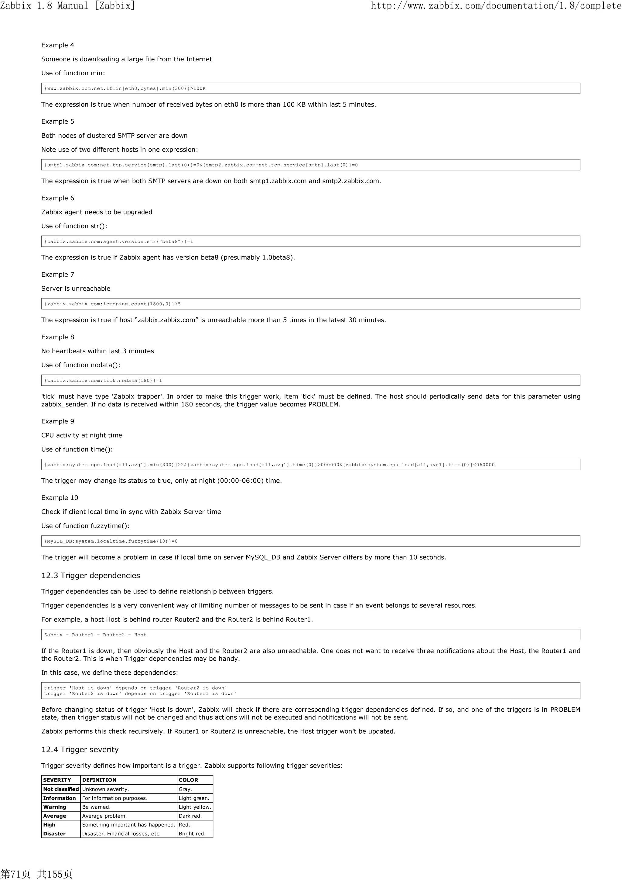 Zabbix 1.8 Manual [Zabbix]                                                                                       http://www.zabbix.com/documentation/1.8/complete


       Example 4

       Someone is downloading a large file from the Internet

       Use of function min:

        {www.zabbix.com:net.if.in[eth0,bytes].min(300)}>100K


       The expression is true when number of received bytes on eth0 is more than 100 KB within last 5 minutes.

       Example 5

       Both nodes of clustered SMTP server are down

       Note use of two different hosts in one expression:

        {smtp1.zabbix.com:net.tcp.service[smtp].last(0)}=0&{smtp2.zabbix.com:net.tcp.service[smtp].last(0)}=0


       The expression is true when both SMTP servers are down on both smtp1.zabbix.com and smtp2.zabbix.com.

       Example 6

       Zabbix agent needs to be upgraded

       Use of function str():

        {zabbix.zabbix.com:agent.version.str("beta8")}=1


       The expression is true if Zabbix agent has version beta8 (presumably 1.0beta8).

       Example 7

       Server is unreachable

        {zabbix.zabbix.com:icmpping.count(1800,0)}>5


       The expression is true if host “zabbix.zabbix.com” is unreachable more than 5 times in the latest 30 minutes.

       Example 8

       No heartbeats within last 3 minutes

       Use of function nodata():

        {zabbix.zabbix.com:tick.nodata(180)}=1


       'tick' must have type 'Zabbix trapper'. In order to make this trigger work, item 'tick' must be defined. The host should periodically send data for this parameter using
       zabbix_sender. If no data is received within 180 seconds, the trigger value becomes PROBLEM.

       Example 9

       CPU activity at night time

       Use of function time():

        {zabbix:system.cpu.load[all,avg1].min(300)}>2&{zabbix:system.cpu.load[all,avg1].time(0)}>000000&{zabbix:system.cpu.load[all,avg1].time(0)}<060000


       The trigger may change its status to true, only at night (00:00-06:00) time.

       Example 10

       Check if client local time in sync with Zabbix Server time

       Use of function fuzzytime():

        {MySQL_DB:system.localtime.fuzzytime(10)}=0


       The trigger will become a problem in case if local time on server MySQL_DB and Zabbix Server differs by more than 10 seconds.


       12.3 Trigger dependencies

       Trigger dependencies can be used to define relationship between triggers.

       Trigger dependencies is a very convenient way of limiting number of messages to be sent in case if an event belongs to several resources.

       For example, a host Host is behind router Router2 and the Router2 is behind Router1.

        Zabbix - Router1 – Router2 - Host


       If the Router1 is down, then obviously the Host and the Router2 are also unreachable. One does not want to receive three notifications about the Host, the Router1 and
       the Router2. This is when Trigger dependencies may be handy.

       In this case, we define these dependencies:

        trigger 'Host is down' depends on trigger 'Router2 is down'
        trigger 'Router2 is down' depends on trigger 'Router1 is down'


       Before changing status of trigger 'Host is down', Zabbix will check if there are corresponding trigger dependencies defined. If so, and one of the triggers is in PROBLEM
       state, then trigger status will not be changed and thus actions will not be executed and notifications will not be sent.

       Zabbix performs this check recursively. If Router1 or Router2 is unreachable, the Host trigger won't be updated.


       12.4 Trigger severity

       Trigger severity defines how important is a trigger. Zabbix supports following trigger severities:

        SEVERITY      DEFINITION                         COLOR
        Not classified Unknown severity.                 Gray.
        Information   For information purposes.          Light green.
        Warning       Be warned.                         Light yellow.
        Average       Average problem.                   Dark red.
        High          Something important has happened. Red.
        Disaster      Disaster. Financial losses, etc.   Bright red.




第71页 共155页
 