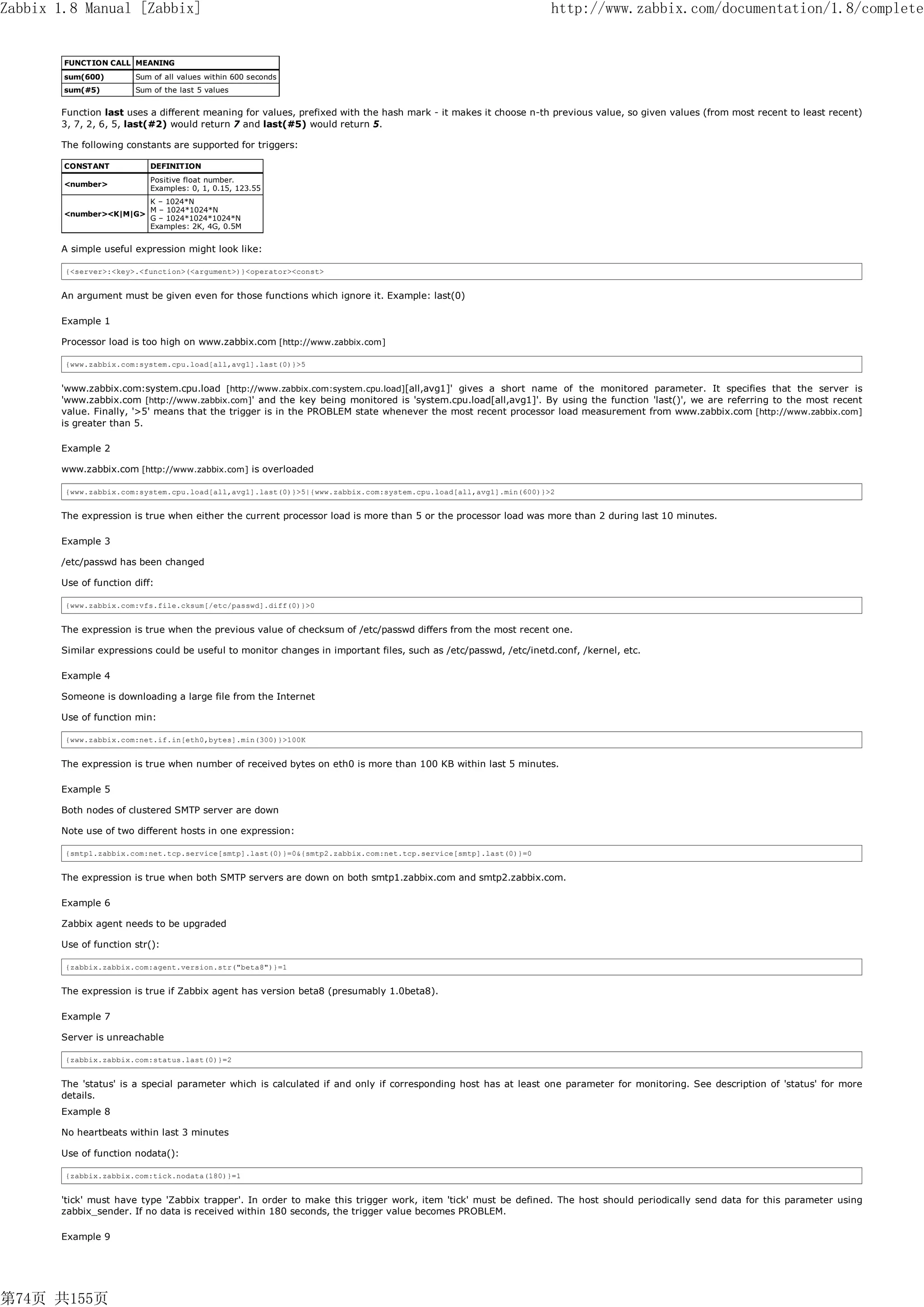 Zabbix 1.8 Manual [Zabbix]                                                                                       http://www.zabbix.com/documentation/1.8/complete


        FUNCTION CALL MEANING
        sum(600)       Sum of all values within 600 seconds
        sum(#5)        Sum of the last 5 values


       Function last uses a different meaning for values, prefixed with the hash mark - it makes it choose n-th previous value, so given values (from most recent to least recent)
       3, 7, 2, 6, 5, last(#2) would return 7 and last(#5) would return 5.

       The following constants are supported for triggers:

        CONSTANT           DEFINITION
                           Positive float number.
        <number>
                           Examples: 0, 1, 0.15, 123.55
                           K – 1024*N
                           M – 1024*1024*N
        <number><K|M|G>
                           G – 1024*1024*1024*N
                           Examples: 2K, 4G, 0.5M


       A simple useful expression might look like:

        {<server>:<key>.<function>(<argument>)}<operator><const>


       An argument must be given even for those functions which ignore it. Example: last(0)

       Example 1

       Processor load is too high on www.zabbix.com [http://www.zabbix.com]

        {www.zabbix.com:system.cpu.load[all,avg1].last(0)}>5


       'www.zabbix.com:system.cpu.load [http://www.zabbix.com:system.cpu.load][all,avg1]' gives a short name of the monitored parameter. It specifies that the server is
       'www.zabbix.com [http://www.zabbix.com]' and the key being monitored is 'system.cpu.load[all,avg1]'. By using the function 'last()', we are referring to the most recent
       value. Finally, '>5' means that the trigger is in the PROBLEM state whenever the most recent processor load measurement from www.zabbix.com [http://www.zabbix.com]
       is greater than 5.

       Example 2

       www.zabbix.com [http://www.zabbix.com] is overloaded

        {www.zabbix.com:system.cpu.load[all,avg1].last(0)}>5|{www.zabbix.com:system.cpu.load[all,avg1].min(600)}>2


       The expression is true when either the current processor load is more than 5 or the processor load was more than 2 during last 10 minutes.

       Example 3

       /etc/passwd has been changed

       Use of function diff:

        {www.zabbix.com:vfs.file.cksum[/etc/passwd].diff(0)}>0


       The expression is true when the previous value of checksum of /etc/passwd differs from the most recent one.

       Similar expressions could be useful to monitor changes in important files, such as /etc/passwd, /etc/inetd.conf, /kernel, etc.

       Example 4

       Someone is downloading a large file from the Internet

       Use of function min:

        {www.zabbix.com:net.if.in[eth0,bytes].min(300)}>100K


       The expression is true when number of received bytes on eth0 is more than 100 KB within last 5 minutes.

       Example 5

       Both nodes of clustered SMTP server are down

       Note use of two different hosts in one expression:

        {smtp1.zabbix.com:net.tcp.service[smtp].last(0)}=0&{smtp2.zabbix.com:net.tcp.service[smtp].last(0)}=0


       The expression is true when both SMTP servers are down on both smtp1.zabbix.com and smtp2.zabbix.com.

       Example 6

       Zabbix agent needs to be upgraded

       Use of function str():

        {zabbix.zabbix.com:agent.version.str("beta8")}=1


       The expression is true if Zabbix agent has version beta8 (presumably 1.0beta8).

       Example 7

       Server is unreachable

        {zabbix.zabbix.com:status.last(0)}=2


       The 'status' is a special parameter which is calculated if and only if corresponding host has at least one parameter for monitoring. See description of 'status' for more
       details.
       Example 8

       No heartbeats within last 3 minutes

       Use of function nodata():

        {zabbix.zabbix.com:tick.nodata(180)}=1


       'tick' must have type 'Zabbix trapper'. In order to make this trigger work, item 'tick' must be defined. The host should periodically send data for this parameter using
       zabbix_sender. If no data is received within 180 seconds, the trigger value becomes PROBLEM.

       Example 9




第74页 共155页
 