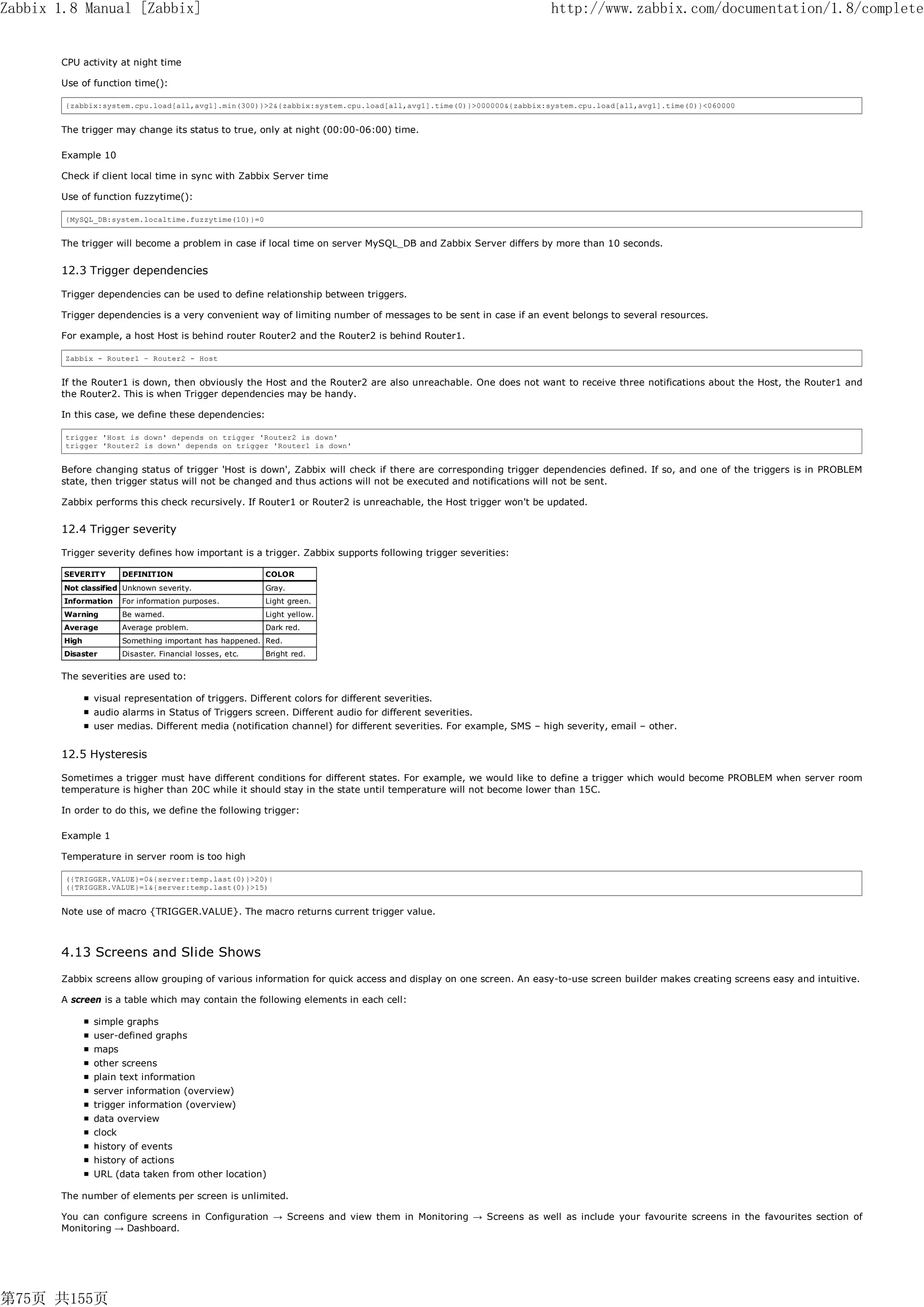 Zabbix 1.8 Manual [Zabbix]                                                                                       http://www.zabbix.com/documentation/1.8/complete


       CPU activity at night time

       Use of function time():

        {zabbix:system.cpu.load[all,avg1].min(300)}>2&{zabbix:system.cpu.load[all,avg1].time(0)}>000000&{zabbix:system.cpu.load[all,avg1].time(0)}<060000


       The trigger may change its status to true, only at night (00:00-06:00) time.

       Example 10

       Check if client local time in sync with Zabbix Server time

       Use of function fuzzytime():

        {MySQL_DB:system.localtime.fuzzytime(10)}=0


       The trigger will become a problem in case if local time on server MySQL_DB and Zabbix Server differs by more than 10 seconds.


       12.3 Trigger dependencies

       Trigger dependencies can be used to define relationship between triggers.

       Trigger dependencies is a very convenient way of limiting number of messages to be sent in case if an event belongs to several resources.

       For example, a host Host is behind router Router2 and the Router2 is behind Router1.

        Zabbix - Router1 – Router2 - Host


       If the Router1 is down, then obviously the Host and the Router2 are also unreachable. One does not want to receive three notifications about the Host, the Router1 and
       the Router2. This is when Trigger dependencies may be handy.

       In this case, we define these dependencies:

        trigger 'Host is down' depends on trigger 'Router2 is down'
        trigger 'Router2 is down' depends on trigger 'Router1 is down'


       Before changing status of trigger 'Host is down', Zabbix will check if there are corresponding trigger dependencies defined. If so, and one of the triggers is in PROBLEM
       state, then trigger status will not be changed and thus actions will not be executed and notifications will not be sent.

       Zabbix performs this check recursively. If Router1 or Router2 is unreachable, the Host trigger won't be updated.


       12.4 Trigger severity

       Trigger severity defines how important is a trigger. Zabbix supports following trigger severities:

        SEVERITY      DEFINITION                         COLOR
        Not classified Unknown severity.                 Gray.
        Information   For information purposes.          Light green.
        Warning       Be warned.                         Light yellow.
        Average       Average problem.                   Dark red.
        High          Something important has happened. Red.
        Disaster      Disaster. Financial losses, etc.   Bright red.


       The severities are used to:

               visual representation of triggers. Different colors for different severities.
               audio alarms in Status of Triggers screen. Different audio for different severities.
               user medias. Different media (notification channel) for different severities. For example, SMS – high severity, email – other.


       12.5 Hysteresis

       Sometimes a trigger must have different conditions for different states. For example, we would like to define a trigger which would become PROBLEM when server room
       temperature is higher than 20C while it should stay in the state until temperature will not become lower than 15C.

       In order to do this, we define the following trigger:

       Example 1

       Temperature in server room is too high

        ({TRIGGER.VALUE}=0&{server:temp.last(0)}>20)|
        ({TRIGGER.VALUE}=1&{server:temp.last(0)}>15)


       Note use of macro {TRIGGER.VALUE}. The macro returns current trigger value.



       4.13 Screens and Slide Shows
       Zabbix screens allow grouping of various information for quick access and display on one screen. An easy-to-use screen builder makes creating screens easy and intuitive.

       A screen is a table which may contain the following elements in each cell:

               simple graphs
               user-defined graphs
               maps
               other screens
               plain text information
               server information (overview)
               trigger information (overview)
               data overview
               clock
               history of events
               history of actions
               URL (data taken from other location)

       The number of elements per screen is unlimited.

       You can configure screens in Configuration → Screens and view them in Monitoring → Screens as well as include your favourite screens in the favourites section of
       Monitoring → Dashboard.




第75页 共155页
 