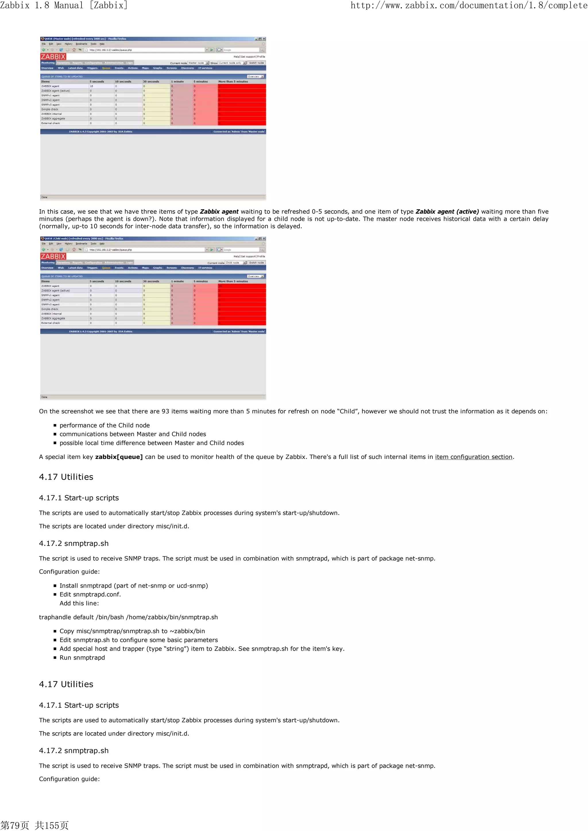 Zabbix 1.8 Manual [Zabbix]                                                                                       http://www.zabbix.com/documentation/1.8/complete




       In this case, we see that we have three items of type Zabbix agent waiting to be refreshed 0-5 seconds, and one item of type Zabbix agent (active) waiting more than five
       minutes (perhaps the agent is down?). Note that information displayed for a child node is not up-to-date. The master node receives historical data with a certain delay
       (normally, up-to 10 seconds for inter-node data transfer), so the information is delayed.




       On the screenshot we see that there are 93 items waiting more than 5 minutes for refresh on node “Child”, however we should not trust the information as it depends on:

              performance of the Child node
              communications between Master and Child nodes
              possible local time difference between Master and Child nodes

       A special item key zabbix[queue] can be used to monitor health of the queue by Zabbix. There's a full list of such internal items in item configuration section.


       4.17 Utilities

       4.17.1 Start-up scripts

       The scripts are used to automatically start/stop Zabbix processes during system's start-up/shutdown.

       The scripts are located under directory misc/init.d.


       4.17.2 snmptrap.sh

       The script is used to receive SNMP traps. The script must be used in combination with snmptrapd, which is part of package net-snmp.

       Configuration guide:

              Install snmptrapd (part of net-snmp or ucd-snmp)
              Edit snmptrapd.conf.
              Add this line:

       traphandle default /bin/bash /home/zabbix/bin/snmptrap.sh

              Copy misc/snmptrap/snmptrap.sh to ~zabbix/bin
              Edit snmptrap.sh to configure some basic parameters
              Add special host and trapper (type “string”) item to Zabbix. See snmptrap.sh for the item's key.
              Run snmptrapd



       4.17 Utilities

       4.17.1 Start-up scripts

       The scripts are used to automatically start/stop Zabbix processes during system's start-up/shutdown.

       The scripts are located under directory misc/init.d.


       4.17.2 snmptrap.sh

       The script is used to receive SNMP traps. The script must be used in combination with snmptrapd, which is part of package net-snmp.

       Configuration guide:




第79页 共155页
 