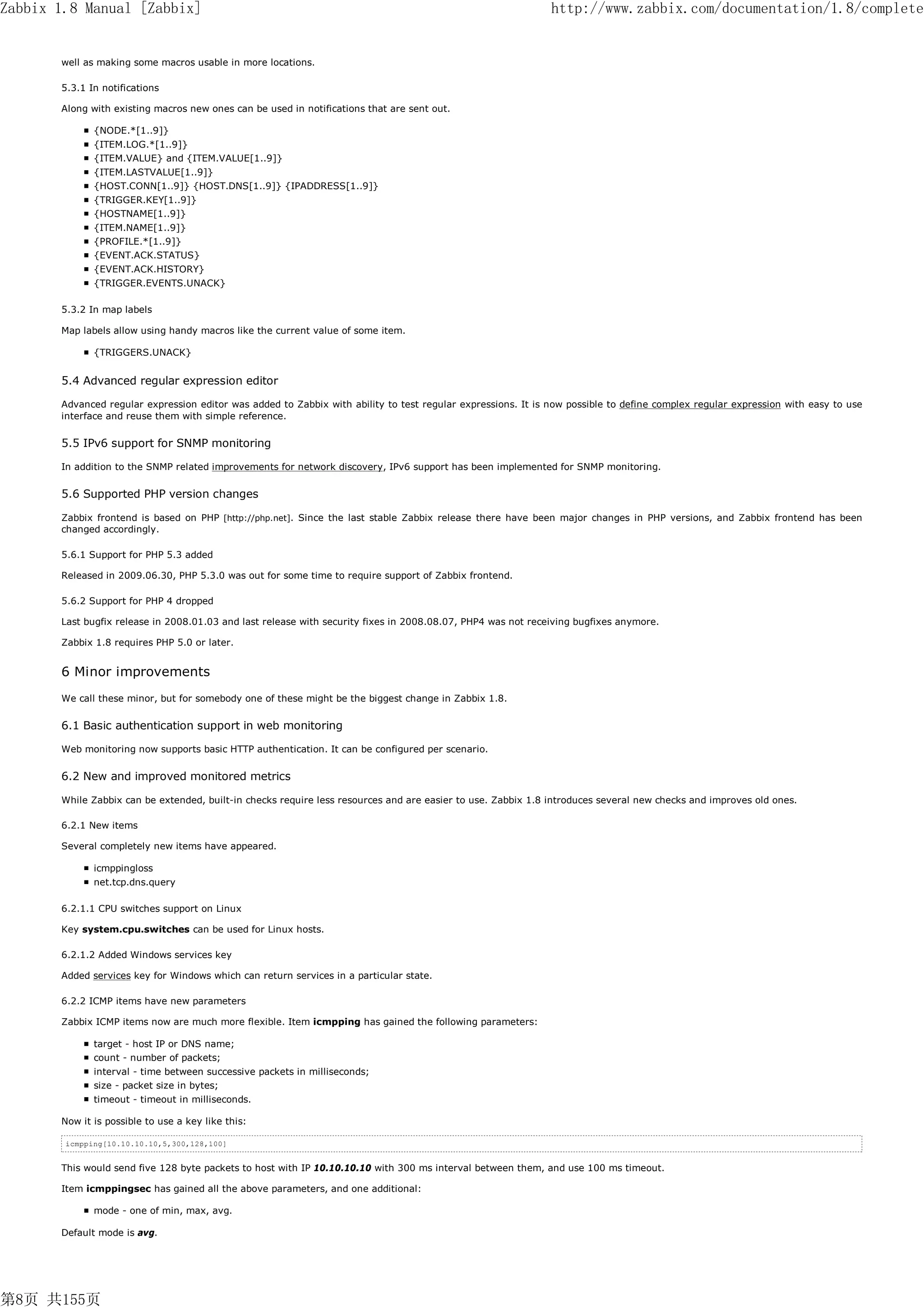 Zabbix 1.8 Manual [Zabbix]                                                                                    http://www.zabbix.com/documentation/1.8/complete


       well as making some macros usable in more locations.

       5.3.1 In notifications

       Along with existing macros new ones can be used in notifications that are sent out.

              {NODE.*[1..9]}
              {ITEM.LOG.*[1..9]}
              {ITEM.VALUE} and {ITEM.VALUE[1..9]}
              {ITEM.LASTVALUE[1..9]}
              {HOST.CONN[1..9]} {HOST.DNS[1..9]} {IPADDRESS[1..9]}
              {TRIGGER.KEY[1..9]}
              {HOSTNAME[1..9]}
              {ITEM.NAME[1..9]}
              {PROFILE.*[1..9]}
              {EVENT.ACK.STATUS}
              {EVENT.ACK.HISTORY}
              {TRIGGER.EVENTS.UNACK}

       5.3.2 In map labels

       Map labels allow using handy macros like the current value of some item.

              {TRIGGERS.UNACK}


       5.4 Advanced regular expression editor

       Advanced regular expression editor was added to Zabbix with ability to test regular expressions. It is now possible to define complex regular expression with easy to use
       interface and reuse them with simple reference.


       5.5 IPv6 support for SNMP monitoring

       In addition to the SNMP related improvements for network discovery, IPv6 support has been implemented for SNMP monitoring.

       5.6 Supported PHP version changes

       Zabbix frontend is based on PHP [http://php.net]. Since the last stable Zabbix release there have been major changes in PHP versions, and Zabbix frontend has been
       changed accordingly.

       5.6.1 Support for PHP 5.3 added

       Released in 2009.06.30, PHP 5.3.0 was out for some time to require support of Zabbix frontend.

       5.6.2 Support for PHP 4 dropped

       Last bugfix release in 2008.01.03 and last release with security fixes in 2008.08.07, PHP4 was not receiving bugfixes anymore.

       Zabbix 1.8 requires PHP 5.0 or later.


       6 Minor improvements
       We call these minor, but for somebody one of these might be the biggest change in Zabbix 1.8.

       6.1 Basic authentication support in web monitoring

       Web monitoring now supports basic HTTP authentication. It can be configured per scenario.


       6.2 New and improved monitored metrics

       While Zabbix can be extended, built-in checks require less resources and are easier to use. Zabbix 1.8 introduces several new checks and improves old ones.

       6.2.1 New items

       Several completely new items have appeared.

              icmppingloss
              net.tcp.dns.query

       6.2.1.1 CPU switches support on Linux

       Key system.cpu.switches can be used for Linux hosts.

       6.2.1.2 Added Windows services key

       Added services key for Windows which can return services in a particular state.

       6.2.2 ICMP items have new parameters

       Zabbix ICMP items now are much more flexible. Item icmpping has gained the following parameters:

              target - host IP or DNS name;
              count - number of packets;
              interval - time between successive packets in milliseconds;
              size - packet size in bytes;
              timeout - timeout in milliseconds.

       Now it is possible to use a key like this:

        icmpping[10.10.10.10,5,300,128,100]


       This would send five 128 byte packets to host with IP 10.10.10.10 with 300 ms interval between them, and use 100 ms timeout.

       Item icmppingsec has gained all the above parameters, and one additional:

              mode - one of min, max, avg.

       Default mode is avg.




第8页 共155页
 