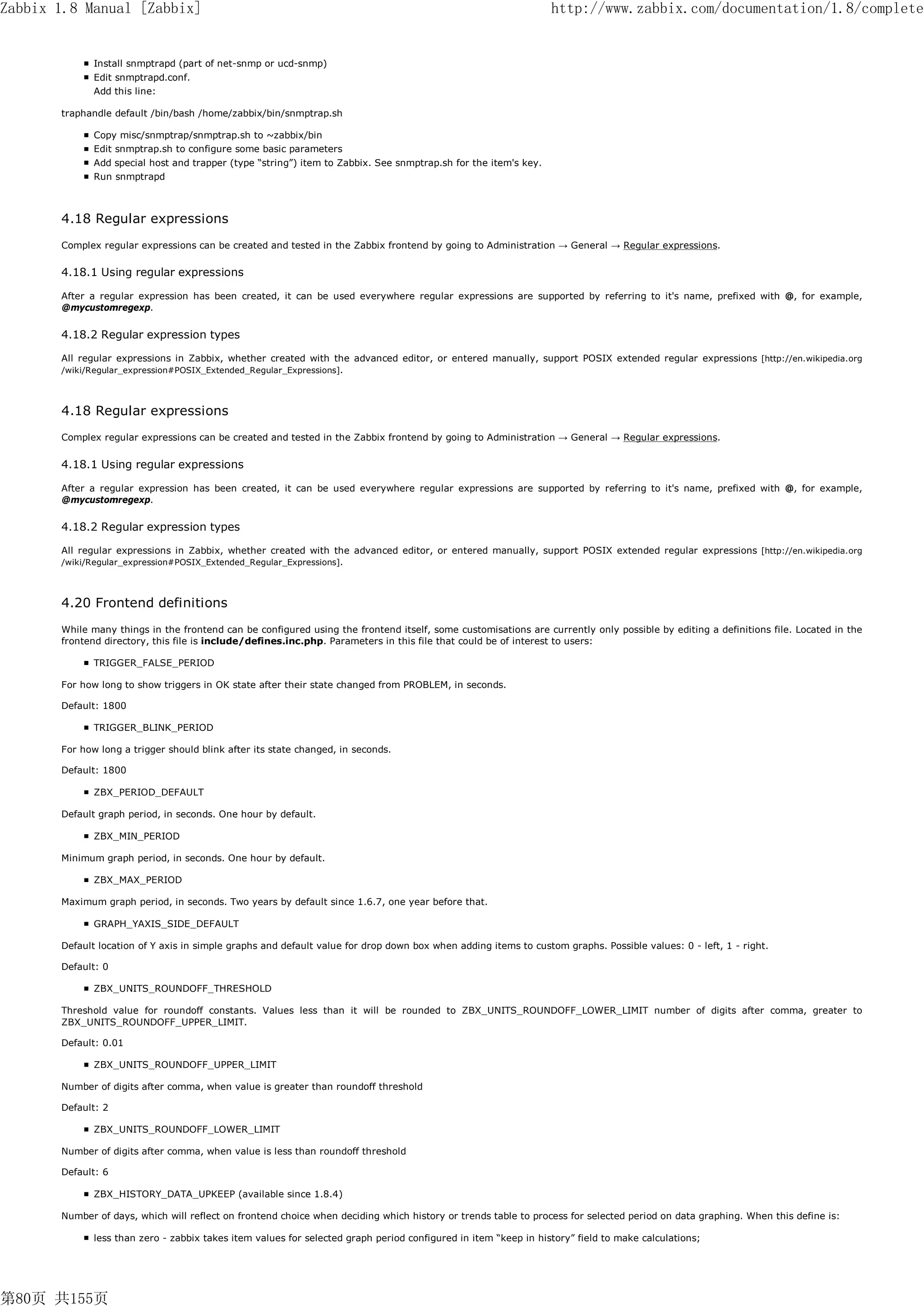 Zabbix 1.8 Manual [Zabbix]                                                                                       http://www.zabbix.com/documentation/1.8/complete


              Install snmptrapd (part of net-snmp or ucd-snmp)
              Edit snmptrapd.conf.
              Add this line:

       traphandle default /bin/bash /home/zabbix/bin/snmptrap.sh

              Copy misc/snmptrap/snmptrap.sh to ~zabbix/bin
              Edit snmptrap.sh to configure some basic parameters
              Add special host and trapper (type “string”) item to Zabbix. See snmptrap.sh for the item's key.
              Run snmptrapd



       4.18 Regular expressions
       Complex regular expressions can be created and tested in the Zabbix frontend by going to Administration → General → Regular expressions.

       4.18.1 Using regular expressions

       After a regular expression has been created, it can be used everywhere regular expressions are supported by referring to it's name, prefixed with @, for example,
       @mycustomregexp.


       4.18.2 Regular expression types

       All regular expressions in Zabbix, whether created with the advanced editor, or entered manually, support POSIX extended regular expressions [http://en.wikipedia.org
       /wiki/Regular_expression#POSIX_Extended_Regular_Expressions].




       4.18 Regular expressions
       Complex regular expressions can be created and tested in the Zabbix frontend by going to Administration → General → Regular expressions.


       4.18.1 Using regular expressions

       After a regular expression has been created, it can be used everywhere regular expressions are supported by referring to it's name, prefixed with @, for example,
       @mycustomregexp.


       4.18.2 Regular expression types

       All regular expressions in Zabbix, whether created with the advanced editor, or entered manually, support POSIX extended regular expressions [http://en.wikipedia.org
       /wiki/Regular_expression#POSIX_Extended_Regular_Expressions].




       4.20 Frontend definitions
       While many things in the frontend can be configured using the frontend itself, some customisations are currently only possible by editing a definitions file. Located in the
       frontend directory, this file is include/defines.inc.php. Parameters in this file that could be of interest to users:

              TRIGGER_FALSE_PERIOD

       For how long to show triggers in OK state after their state changed from PROBLEM, in seconds.

       Default: 1800

              TRIGGER_BLINK_PERIOD

       For how long a trigger should blink after its state changed, in seconds.

       Default: 1800

              ZBX_PERIOD_DEFAULT

       Default graph period, in seconds. One hour by default.

              ZBX_MIN_PERIOD

       Minimum graph period, in seconds. One hour by default.

              ZBX_MAX_PERIOD

       Maximum graph period, in seconds. Two years by default since 1.6.7, one year before that.

              GRAPH_YAXIS_SIDE_DEFAULT

       Default location of Y axis in simple graphs and default value for drop down box when adding items to custom graphs. Possible values: 0 - left, 1 - right.

       Default: 0

              ZBX_UNITS_ROUNDOFF_THRESHOLD

       Threshold value for roundoff constants. Values less than it will be rounded to ZBX_UNITS_ROUNDOFF_LOWER_LIMIT number of digits after comma, greater to
       ZBX_UNITS_ROUNDOFF_UPPER_LIMIT.

       Default: 0.01

              ZBX_UNITS_ROUNDOFF_UPPER_LIMIT

       Number of digits after comma, when value is greater than roundoff threshold

       Default: 2

              ZBX_UNITS_ROUNDOFF_LOWER_LIMIT

       Number of digits after comma, when value is less than roundoff threshold

       Default: 6

              ZBX_HISTORY_DATA_UPKEEP (available since 1.8.4)

       Number of days, which will reflect on frontend choice when deciding which history or trends table to process for selected period on data graphing. When this define is:

              less than zero - zabbix takes item values for selected graph period configured in item “keep in history” field to make calculations;




第80页 共155页
 