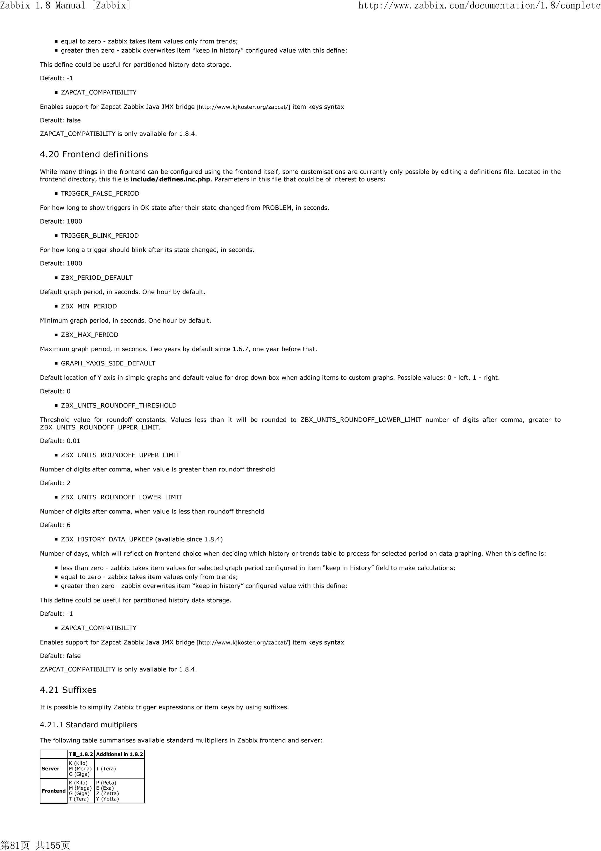 Zabbix 1.8 Manual [Zabbix]                                                                                          http://www.zabbix.com/documentation/1.8/complete


                 equal to zero - zabbix takes item values only from trends;
                 greater then zero - zabbix overwrites item “keep in history” configured value with this define;

       This define could be useful for partitioned history data storage.

       Default: -1

                 ZAPCAT_COMPATIBILITY

       Enables support for Zapcat Zabbix Java JMX bridge [http://www.kjkoster.org/zapcat/] item keys syntax

       Default: false

       ZAPCAT_COMPATIBILITY is only available for 1.8.4.


       4.20 Frontend definitions
       While many things in the frontend can be configured using the frontend itself, some customisations are currently only possible by editing a definitions file. Located in the
       frontend directory, this file is include/defines.inc.php. Parameters in this file that could be of interest to users:

                 TRIGGER_FALSE_PERIOD

       For how long to show triggers in OK state after their state changed from PROBLEM, in seconds.

       Default: 1800

                 TRIGGER_BLINK_PERIOD

       For how long a trigger should blink after its state changed, in seconds.

       Default: 1800

                 ZBX_PERIOD_DEFAULT

       Default graph period, in seconds. One hour by default.

                 ZBX_MIN_PERIOD

       Minimum graph period, in seconds. One hour by default.

                 ZBX_MAX_PERIOD

       Maximum graph period, in seconds. Two years by default since 1.6.7, one year before that.

                 GRAPH_YAXIS_SIDE_DEFAULT

       Default location of Y axis in simple graphs and default value for drop down box when adding items to custom graphs. Possible values: 0 - left, 1 - right.

       Default: 0

                 ZBX_UNITS_ROUNDOFF_THRESHOLD

       Threshold value for roundoff constants. Values less than it will be rounded to ZBX_UNITS_ROUNDOFF_LOWER_LIMIT number of digits after comma, greater to
       ZBX_UNITS_ROUNDOFF_UPPER_LIMIT.

       Default: 0.01

                 ZBX_UNITS_ROUNDOFF_UPPER_LIMIT

       Number of digits after comma, when value is greater than roundoff threshold

       Default: 2

                 ZBX_UNITS_ROUNDOFF_LOWER_LIMIT

       Number of digits after comma, when value is less than roundoff threshold

       Default: 6

                 ZBX_HISTORY_DATA_UPKEEP (available since 1.8.4)

       Number of days, which will reflect on frontend choice when deciding which history or trends table to process for selected period on data graphing. When this define is:

                 less than zero - zabbix takes item values for selected graph period configured in item “keep in history” field to make calculations;
                 equal to zero - zabbix takes item values only from trends;
                 greater then zero - zabbix overwrites item “keep in history” configured value with this define;

       This define could be useful for partitioned history data storage.

       Default: -1

                 ZAPCAT_COMPATIBILITY

       Enables support for Zapcat Zabbix Java JMX bridge [http://www.kjkoster.org/zapcat/] item keys syntax

       Default: false

       ZAPCAT_COMPATIBILITY is only available for 1.8.4.


       4.21 Suffixes
       It is possible to simplify Zabbix trigger expressions or item keys by using suffixes.

       4.21.1 Standard multipliers

       The following table summarises available standard multipliers in Zabbix frontend and server:

                   Till_1.8.2 Additional in 1.8.2
                   K (Kilo)
        Server     M (Mega) T (Tera)
                   G (Giga)
                   K (Kilo)   P   (Peta)
                   M (Mega)   E   (Exa)
        Frontend
                   G (Giga)   Z   (Zetta)
                   T (Tera)   Y   (Yotta)




第81页 共155页
 