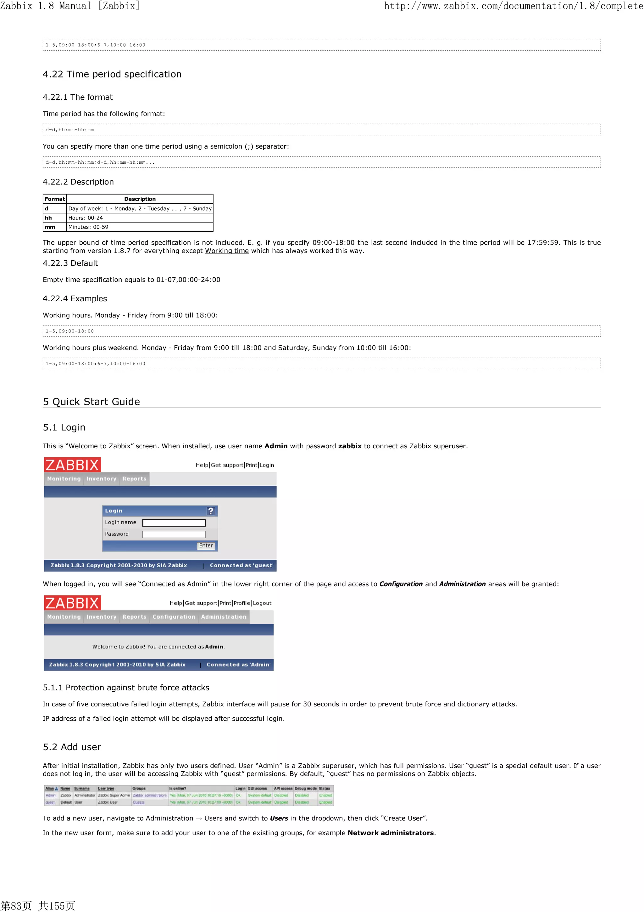 Zabbix 1.8 Manual [Zabbix]                                                                                        http://www.zabbix.com/documentation/1.8/complete


        1-5,09:00-18:00;6-7,10:00-16:00




       4.22 Time period specification

       4.22.1 The format

       Time period has the following format:

        d-d,hh:mm-hh:mm


       You can specify more than one time period using a semicolon (;) separator:

        d-d,hh:mm-hh:mm;d-d,hh:mm-hh:mm...



       4.22.2 Description

        Format                       Description
        d        Day of week: 1 - Monday, 2 - Tuesday ,… , 7 - Sunday
        hh       Hours: 00-24
        mm       Minutes: 00-59


       The upper bound of time period specification is not included. E. g. if you specify 09:00-18:00 the last second included in the time period will be 17:59:59. This is true
       starting from version 1.8.7 for everything except Working time which has always worked this way.

       4.22.3 Default

       Empty time specification equals to 01-07,00:00-24:00


       4.22.4 Examples

       Working hours. Monday - Friday from 9:00 till 18:00:

        1-5,09:00-18:00


       Working hours plus weekend. Monday - Friday from 9:00 till 18:00 and Saturday, Sunday from 10:00 till 16:00:

        1-5,09:00-18:00;6-7,10:00-16:00




       5 Quick Start Guide

       5.1 Login
       This is “Welcome to Zabbix” screen. When installed, use user name Admin with password zabbix to connect as Zabbix superuser.




       When logged in, you will see “Connected as Admin” in the lower right corner of the page and access to Configuration and Administration areas will be granted:




       5.1.1 Protection against brute force attacks

       In case of five consecutive failed login attempts, Zabbix interface will pause for 30 seconds in order to prevent brute force and dictionary attacks.

       IP address of a failed login attempt will be displayed after successful login.



       5.2 Add user
       After initial installation, Zabbix has only two users defined. User “Admin” is a Zabbix superuser, which has full permissions. User “guest” is a special default user. If a user
       does not log in, the user will be accessing Zabbix with “guest” permissions. By default, “guest” has no permissions on Zabbix objects.




       To add a new user, navigate to Administration → Users and switch to Users in the dropdown, then click “Create User”.

       In the new user form, make sure to add your user to one of the existing groups, for example Network administrators.




第83页 共155页
 