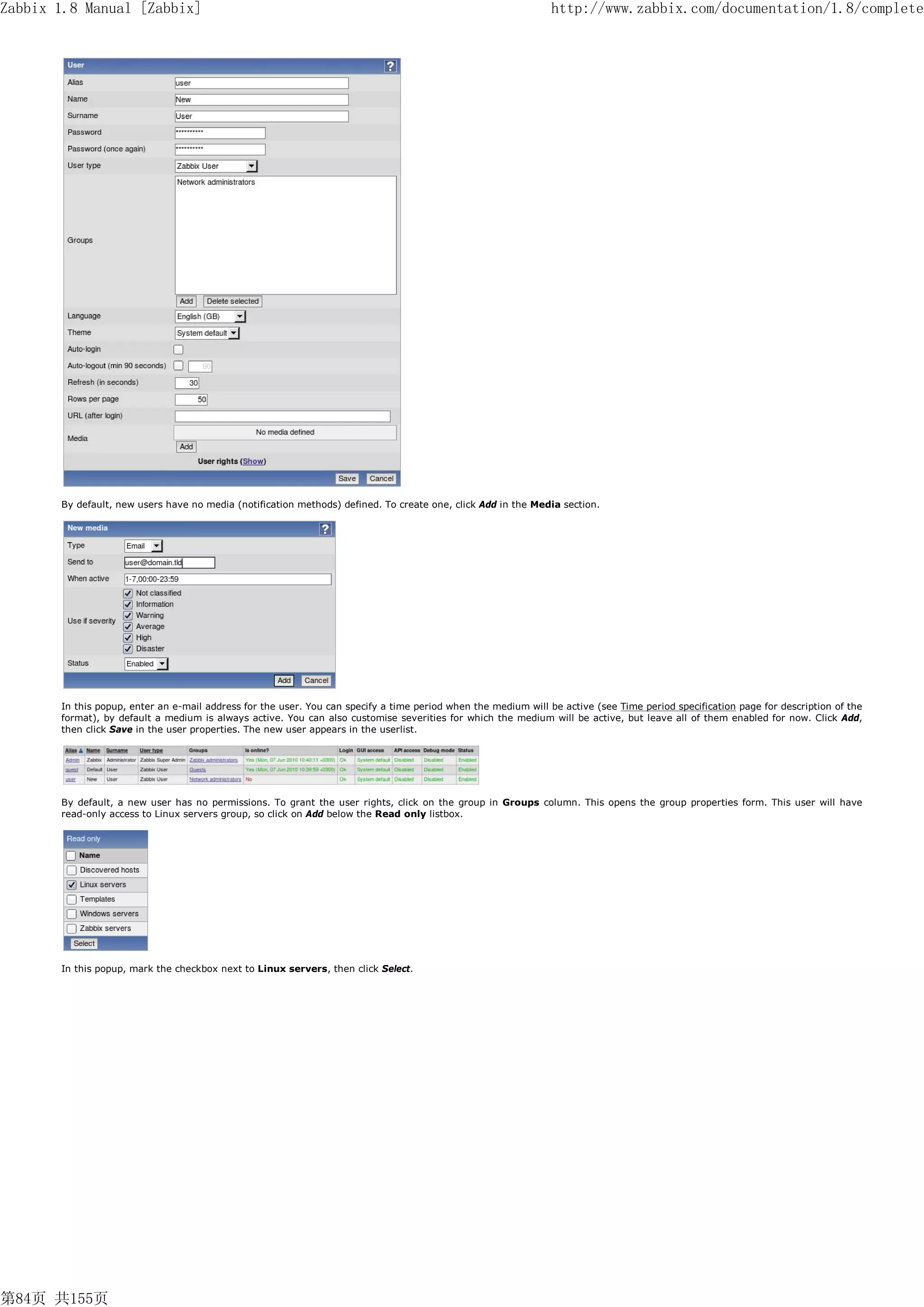 Zabbix 1.8 Manual [Zabbix]                                                                                      http://www.zabbix.com/documentation/1.8/complete




       By default, new users have no media (notification methods) defined. To create one, click Add in the Media section.




       In this popup, enter an e-mail address for the user. You can specify a time period when the medium will be active (see Time period specification page for description of the
       format), by default a medium is always active. You can also customise severities for which the medium will be active, but leave all of them enabled for now. Click Add,
       then click Save in the user properties. The new user appears in the userlist.




       By default, a new user has no permissions. To grant the user rights, click on the group in Groups column. This opens the group properties form. This user will have
       read-only access to Linux servers group, so click on Add below the Read only listbox.




       In this popup, mark the checkbox next to Linux servers, then click Select.




第84页 共155页
 