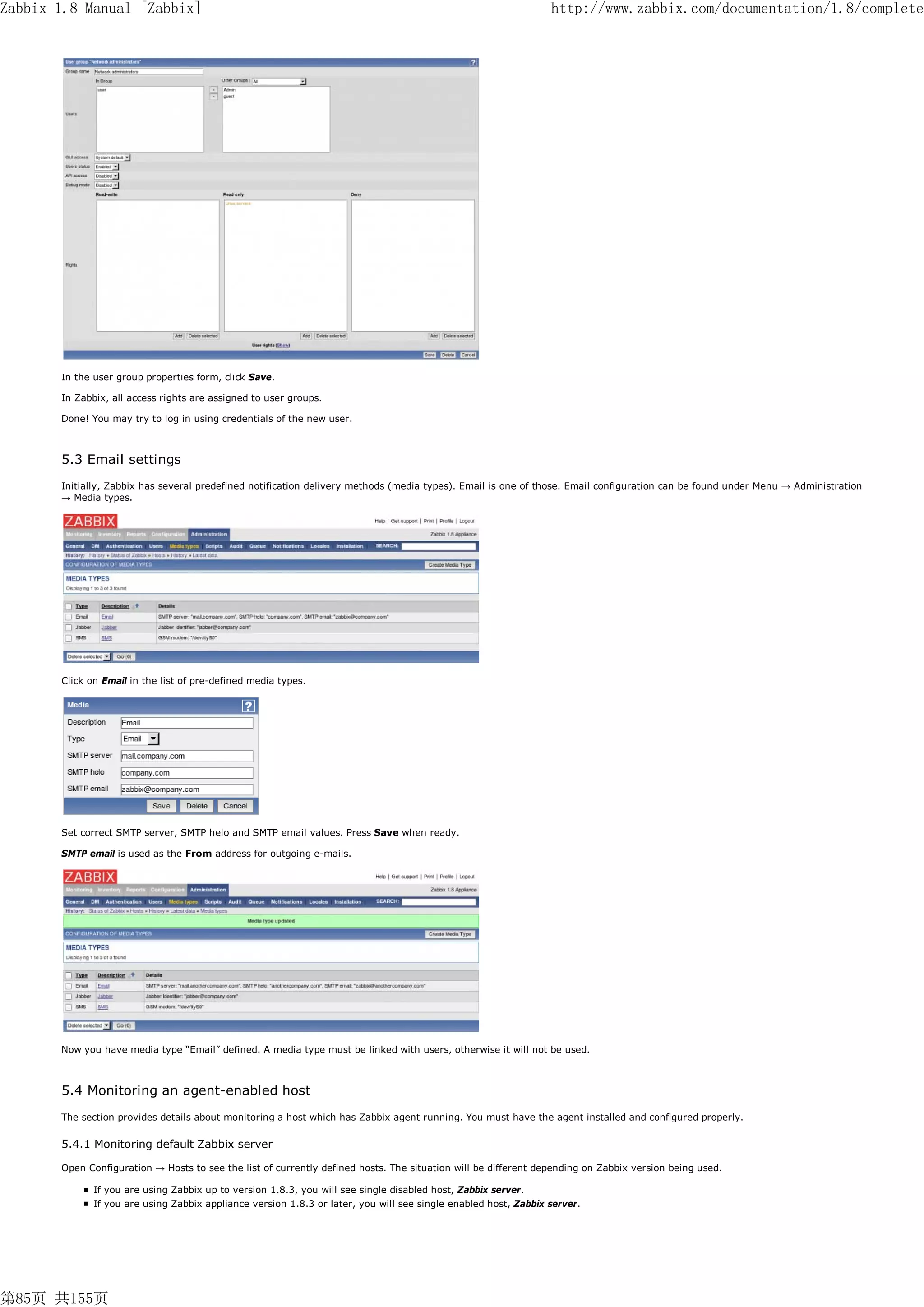 Zabbix 1.8 Manual [Zabbix]                                                                                       http://www.zabbix.com/documentation/1.8/complete




       In the user group properties form, click Save.

       In Zabbix, all access rights are assigned to user groups.

       Done! You may try to log in using credentials of the new user.



       5.3 Email settings
       Initially, Zabbix has several predefined notification delivery methods (media types). Email is one of those. Email configuration can be found under Menu → Administration
       → Media types.




       Click on Email in the list of pre-defined media types.




       Set correct SMTP server, SMTP helo and SMTP email values. Press Save when ready.

       SMTP email is used as the From address for outgoing e-mails.




       Now you have media type “Email” defined. A media type must be linked with users, otherwise it will not be used.



       5.4 Monitoring an agent-enabled host
       The section provides details about monitoring a host which has Zabbix agent running. You must have the agent installed and configured properly.


       5.4.1 Monitoring default Zabbix server

       Open Configuration → Hosts to see the list of currently defined hosts. The situation will be different depending on Zabbix version being used.

              If you are using Zabbix up to version 1.8.3, you will see single disabled host, Zabbix server.
              If you are using Zabbix appliance version 1.8.3 or later, you will see single enabled host, Zabbix server.




第85页 共155页
 